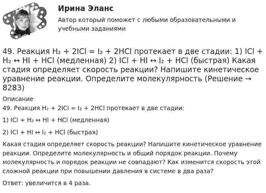      
          Описание
          49. Реакция H₂ + 2ICl = I₂ + 2HCl протекает в две стадии:1) ICl + H₂ ↔ HI + HCl (медленная)2) ICl + HI ↔ I₂ + HCl (быстрая)Какая стадия определяет скорость реакции? Напишите кинетическое уравнение реакции. Определите молекулярность и общий порядок реакции. Почему молекулярность и порядок реакции не совпадают? Как изменится скорость этой сложной реакции при повышении давления в системе в два раза?Ответ: увеличится в 4 раза.  
            
            
            49. Напишите электронные формулы атомов элементов с порядковыми номерами 24 и 33, учитывая, что у первого происходит провал одного 4s-электрона на 3d-подуровень. Чему равен максимальный спин d-электронов у атомов первого и р-электронов у атомов 49. Реакция H₂ + 2ICl = I₂ + 2HCl протекает в две стадии:  1) ICl + H₂ ↔ HI + HCl (медленная)  2) ICl + HI ↔ I₂ + HCl (быстрая)  Какая стадия определяет скорость реакции? Напишите кинетическое уравнение реакции. Определите молекулярность4 вариант. Контрольная работа по электротехнике4 вариант контрольного задания №2 1.Перепишите и переведите следующие предложения. 1.Man muß diese Papiere unterschreiben. Darf man die Füllfeder nehmen? 2. Man soll die Namen der großen Naturwissenschaftler nennen. In erster Linie nennt man den Namen K.A. Timirjasews.4 вариант Ответ решения экзаменационного билета (по бух.учету)4 Вариант Учет и анализ (финансовый учет, управленческий учет, финансовый анализ) Рейтинговая работа Витте часть 14. В магнитном поле находится квадратная проволочная рамка со стороной l и сопротивлением R. Определить: I. В случае однородного магнитного поля индукцией В: 1). электрический заряд q, который пройдёт через рамку, при её повороте на угол ;48. Для указанной реакции а) рассчитать стандартную энтальпию и энтропию; б) объяснить, какой из факторов: энтропийный или энтальпийный способствует самопроизвольному протеканию реакции в прямом направлении; в) в каком направлении (прямом или48 задач по криминалистической технике и экспертизе 48. Кристаллический хлорид аммония образуется при взаимодействии газообразных аммиака и хлорида водорода. Напишите термохимическое уравнение этой реакции, вычислите ее тепловой эффект. Сколько теплоты выделится, если в реакции было48. Рассчитайте равновесные концентрации газообразных веществ в гетерогенной системе FeO(к) + CO(г) ↔ Fe(к) + CO₂(г), если начальная концентрация СО составляла 2 моль/л, константа равновесия Кс=0,6.48. Химические процессы, происходящие в свинцовом (кислотном) аккумуляторе, выражаются уравнением Pb + 2H₂SO₄ + PbO₂ ↔ 2PbSO₄ + 2H₂O. Какое количество Pb и PbO₂ расходуется при разрядке аккумулятора для получения 13,4 А·ч электричества?48. Химическое равновесие в реакции CO(г) + H₂O(г) ↔ CO₂(г) + H₂(г) установилось при следующих концентрациях реагирующих веществ (моль/л): [CO] = 0,02; [H₂O] = 0,32; [CO₂] = 0,08; [H₂] = 0,08. Вычислите константу равновесия реакции и исходные49/50 Комплексное задание Педагогика ПНК 2 семестр