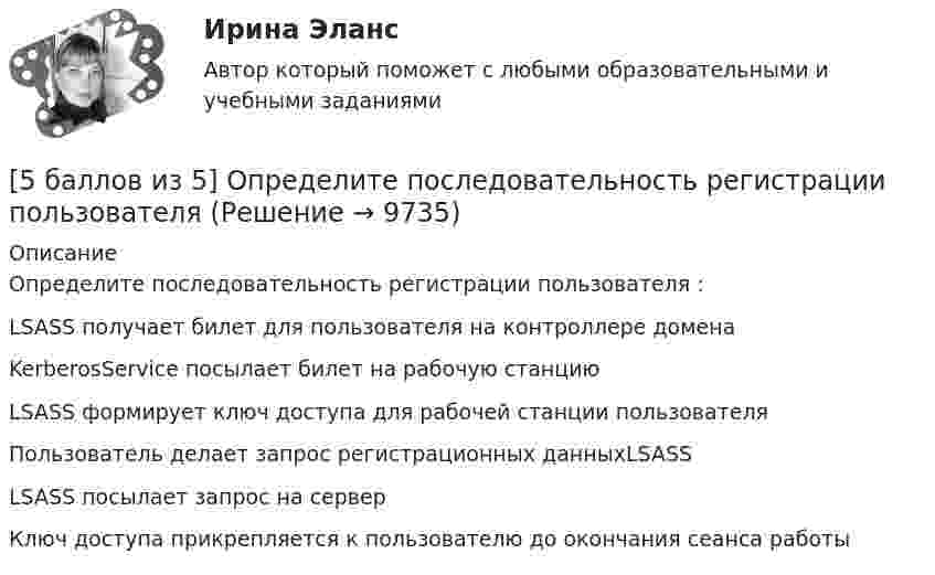     
          Описание
          Определите последовательность регистрации пользователя :   LSASS получает билет для пользователя на контроллере домена   KerberosService посылает билет на рабочую станцию   LSASS формирует ключ доступа для рабочей станции пользователя   Пользователь делает запрос регистрационных данныхLSASS   LSASS посылает запрос на сервер   Ключ доступа прикрепляется к пользователю до окончания сеанса работы  
            
            
            *  5.	Автоматизированное рабочее место бухгалтера зарплатных проектов. (Укажите его состав. Требования к информационному и программному обеспечению)[5 баллов из 5] Определите последовательность регистрации пользователя [5 баллов из 5] Определите соответствие основных видов прикладных программных средств, своему назначению[5 баллов из 5] Проведение аварийно-спасательных работ в зонах чрезвычайных ситуаций условно подразделяется на три этапа. Укажите, какие мероприятия осуществляются на каждом этапе этой работы.[5 баллов из 5] Установите правильную последовательность общения с диспетчером по телефону «112».[5 баллов из 5] Установите соответствие между видами кровотечений и их признаками:[5 баллов из 5] Установите соответствие между фазами экономического цикла и их характеристиками56. Вычислите, какое количество теплоты выделилось при восстановлении Fe₂O₃ металлическим алюминием, если было получено 335,1 г железа.56. Вычислите ЭДС концентрационного элемента (без учета диффузионного потенциала): Pt, H₂ (1 атм.) | HCl (0,5 н) || HCl (0,01 н) | H₂ (1 атм.), Pt  Коэффициенты активности ионов водорода в растворах HCl 0,5 и 0,01 н соответственно равны 0,757 и 0,9.56. Реакция между оксидом азота (II) и водородом определяется уравнением 2NO(г) + H₂(г) ↔ N₂O(г) + H₂O(г). В какую сторону сместится химическое равновесие, если увеличить давление в системе в 2 раза? Ответ мотивируйте результатами расчета57. Для реакции разложения йодоводорода 2HI(г) ↔ H₂(г) + I₂(г) температурный коэффициент скорости реакции равен 2. Рассчитайте, на сколько градусов следует повысить температуру, чтобы скорость реакции возросла в 8 раз?   Ответ: ΔT = 30°.58. Химическое равновесие реакции 2NO(г) + O₂(г) ↔ 2NO₂(г) установилось при следующих концентрациях реагирующих веществ (моль/л): [NO] = 0,03; [O₂] = 0,06; [NO₂] = 0,02. Вычислите константы химического равновесия реакции Kс, Kp и исходные59. Исходные концентрации оксида серы (IV) и кислорода обратимой химической реакции 2SO₂(г) + О₂(г) ↔ 2SO₃(г) были: [SO₂]₀ = 0,06 моль/л; [O₂]₀ = 0,07 моль/л. Равновесие установилось при [O₂] = 0,06 моль/л. Вычислите равновесные концентрации59. При сгорании газообразного аммиака образуются пары воды и оксид азота. Сколько теплоты выделится при этой реакции, если получено 44,8 л NO в пересчете на нормальные условия?