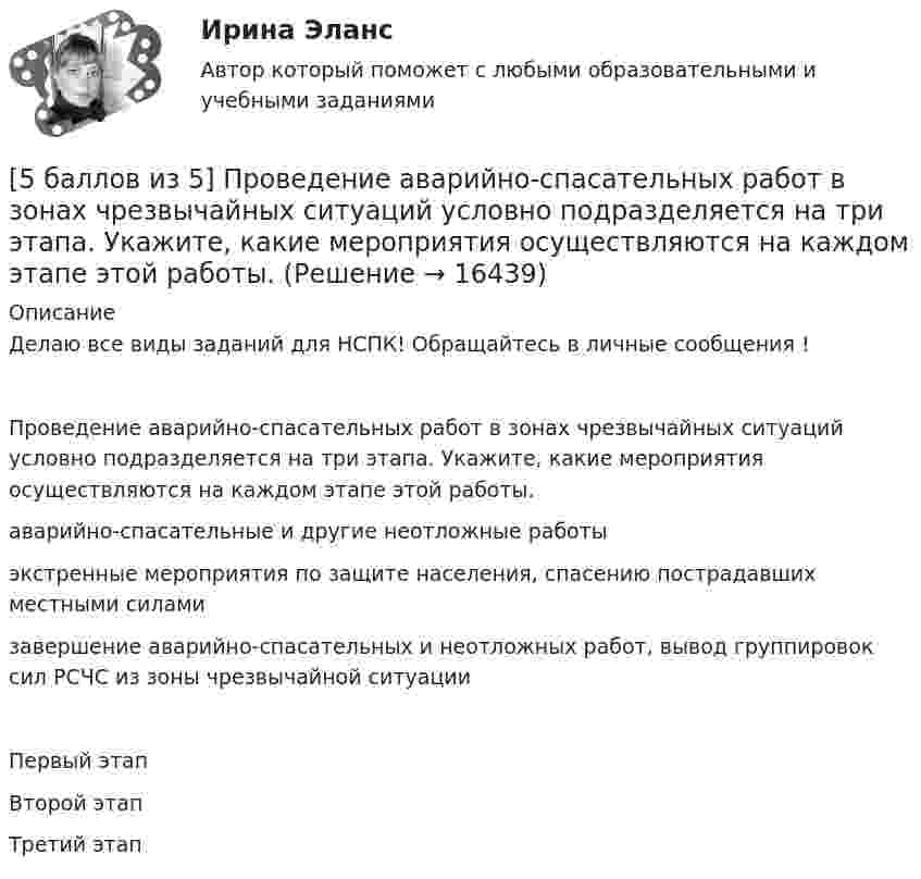    
          Описание
          Делаю все виды заданий для НСПК! Обращайтесь в личные сообщения !Проведение аварийно-спасательных работ в зонах чрезвычайных ситуаций условно подразделяется на три этапа. Укажите, какие мероприятия осуществляются на каждом этапе этой работы.аварийно-спасательные и другие неотложные работы экстренные мероприятия по защите населения, спасению пострадавших местными силами завершение аварийно-спасательных и неотложных работ, вывод группировок сил РСЧС из зоны чрезвычайной ситуации Первый этапВторой этапТретий этап  
            
            
            [5 баллов из 5] Определите соответствие основных видов прикладных программных средств, своему назначению[5 баллов из 5] Проведение аварийно-спасательных работ в зонах чрезвычайных ситуаций условно подразделяется на три этапа. Укажите, какие мероприятия осуществляются на каждом этапе этой работы.[5 баллов из 5] Установите правильную последовательность общения с диспетчером по телефону «112».[5 баллов из 5] Установите соответствие между видами кровотечений и их признаками:[5 баллов из 5] Установите соответствие между фазами экономического цикла и их характеристиками[5 баллов из 5] Установите соответствие Частей Военной доктрины России, утвержденной Указом Президента РФ 26 декабря 2014 г., и их содержание5 вариант Задание по Экономике56. Реакция между оксидом азота (II) и водородом определяется уравнением 2NO(г) + H₂(г) ↔ N₂O(г) + H₂O(г). В какую сторону сместится химическое равновесие, если увеличить давление в системе в 2 раза? Ответ мотивируйте результатами расчета57. Для реакции разложения йодоводорода 2HI(г) ↔ H₂(г) + I₂(г) температурный коэффициент скорости реакции равен 2. Рассчитайте, на сколько градусов следует повысить температуру, чтобы скорость реакции возросла в 8 раз?   Ответ: ΔT = 30°.58. Химическое равновесие реакции 2NO(г) + O₂(г) ↔ 2NO₂(г) установилось при следующих концентрациях реагирующих веществ (моль/л): [NO] = 0,03; [O₂] = 0,06; [NO₂] = 0,02. Вычислите константы химического равновесия реакции Kс, Kp и исходные59. Исходные концентрации оксида серы (IV) и кислорода обратимой химической реакции 2SO₂(г) + О₂(г) ↔ 2SO₃(г) были: [SO₂]₀ = 0,06 моль/л; [O₂]₀ = 0,07 моль/л. Равновесие установилось при [O₂] = 0,06 моль/л. Вычислите равновесные концентрации59. При сгорании газообразного аммиака образуются пары воды и оксид азота. Сколько теплоты выделится при этой реакции, если получено 44,8 л NO в пересчете на нормальные условия?5 августа индивидуальный предприниматель Сидоров обратился в арбитражный суд с иском к индивидуальному предпринимателю Иванову. 10 августа судьей было вынесено*  5.	Автоматизированное рабочее место бухгалтера зарплатных проектов. (Укажите его состав. Требования к информационному и программному обеспечению)
