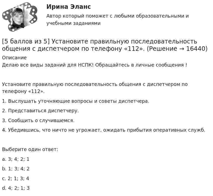     
          Описание
          Делаю все виды заданий для НСПК! Обращайтесь в личные сообщения !Установите правильную последовательность общения с диспетчером по телефону «112».1. Выслушать уточняющие вопросы и советы диспетчера.2. Представиться диспетчеру.3. Сообщить о случившемся.4. Убедившись, что ничто не угрожает, ожидать прибытия оперативных служб.Выберите один ответ:a. 3; 4; 2; 1b. 1; 3; 4; 2c. 2; 1; 3; 4 d. 4; 2; 1; 3  
            
            
            [5 баллов из 5] Проведение аварийно-спасательных работ в зонах чрезвычайных ситуаций условно подразделяется на три этапа. Укажите, какие мероприятия осуществляются на каждом этапе этой работы.[5 баллов из 5] Установите правильную последовательность общения с диспетчером по телефону «112».[5 баллов из 5] Установите соответствие между видами кровотечений и их признаками:[5 баллов из 5] Установите соответствие между фазами экономического цикла и их характеристиками[5 баллов из 5] Установите соответствие Частей Военной доктрины России, утвержденной Указом Президента РФ 26 декабря 2014 г., и их содержание5 вариант Задание по Экономике5 вариант - Контрольная работа по английскому языку57. Для реакции разложения йодоводорода 2HI(г) ↔ H₂(г) + I₂(г) температурный коэффициент скорости реакции равен 2. Рассчитайте, на сколько градусов следует повысить температуру, чтобы скорость реакции возросла в 8 раз?   Ответ: ΔT = 30°.58. Химическое равновесие реакции 2NO(г) + O₂(г) ↔ 2NO₂(г) установилось при следующих концентрациях реагирующих веществ (моль/л): [NO] = 0,03; [O₂] = 0,06; [NO₂] = 0,02. Вычислите константы химического равновесия реакции Kс, Kp и исходные59. Исходные концентрации оксида серы (IV) и кислорода обратимой химической реакции 2SO₂(г) + О₂(г) ↔ 2SO₃(г) были: [SO₂]₀ = 0,06 моль/л; [O₂]₀ = 0,07 моль/л. Равновесие установилось при [O₂] = 0,06 моль/л. Вычислите равновесные концентрации59. При сгорании газообразного аммиака образуются пары воды и оксид азота. Сколько теплоты выделится при этой реакции, если получено 44,8 л NO в пересчете на нормальные условия?5 августа индивидуальный предприниматель Сидоров обратился в арбитражный суд с иском к индивидуальному предпринимателю Иванову. 10 августа судьей было вынесено*  5.	Автоматизированное рабочее место бухгалтера зарплатных проектов. (Укажите его состав. Требования к информационному и программному обеспечению)[5 баллов из 5] Определите последовательность регистрации пользователя 