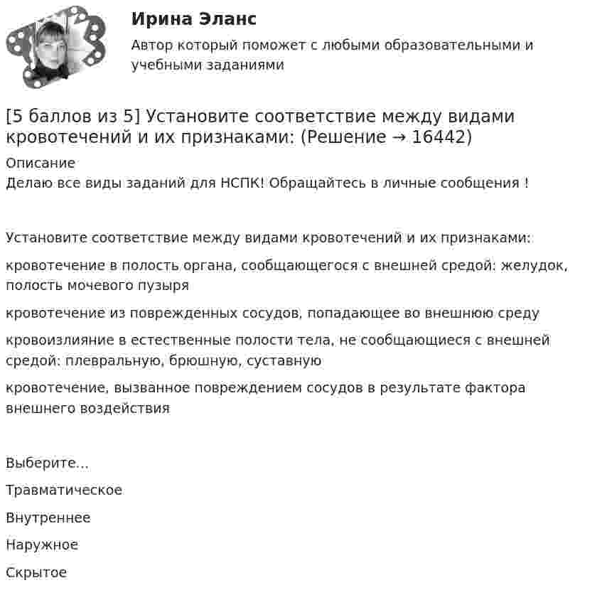     
          Описание
          Делаю все виды заданий для НСПК! Обращайтесь в личные сообщения !Установите соответствие между видами кровотечений и их признаками:кровотечение в полость органа, сообщающегося с внешней средой: желудок, полость мочевого пузыря кровотечение из поврежденных сосудов, попадающее во внешнюю среду кровоизлияние в естественные полости тела, не сообщающиеся с внешней средой: плевральную, брюшную, суставную кровотечение, вызванное повреждением сосудов в результате фактора внешнего воздействияВыберите...ТравматическоеВнутреннееНаружноеСкрытое   
            
            
            [5 баллов из 5] Установите правильную последовательность общения с диспетчером по телефону «112».[5 баллов из 5] Установите соответствие между видами кровотечений и их признаками:[5 баллов из 5] Установите соответствие между фазами экономического цикла и их характеристиками[5 баллов из 5] Установите соответствие Частей Военной доктрины России, утвержденной Указом Президента РФ 26 декабря 2014 г., и их содержание5 вариант Задание по Экономике5 вариант - Контрольная работа по английскому языку5 вариант - Контрольная работа по Статистике58. Химическое равновесие реакции 2NO(г) + O₂(г) ↔ 2NO₂(г) установилось при следующих концентрациях реагирующих веществ (моль/л): [NO] = 0,03; [O₂] = 0,06; [NO₂] = 0,02. Вычислите константы химического равновесия реакции Kс, Kp и исходные59. Исходные концентрации оксида серы (IV) и кислорода обратимой химической реакции 2SO₂(г) + О₂(г) ↔ 2SO₃(г) были: [SO₂]₀ = 0,06 моль/л; [O₂]₀ = 0,07 моль/л. Равновесие установилось при [O₂] = 0,06 моль/л. Вычислите равновесные концентрации59. При сгорании газообразного аммиака образуются пары воды и оксид азота. Сколько теплоты выделится при этой реакции, если получено 44,8 л NO в пересчете на нормальные условия?5 августа индивидуальный предприниматель Сидоров обратился в арбитражный суд с иском к индивидуальному предпринимателю Иванову. 10 августа судьей было вынесено*  5.	Автоматизированное рабочее место бухгалтера зарплатных проектов. (Укажите его состав. Требования к информационному и программному обеспечению)[5 баллов из 5] Определите последовательность регистрации пользователя [5 баллов из 5] Определите соответствие основных видов прикладных программных средств, своему назначению
