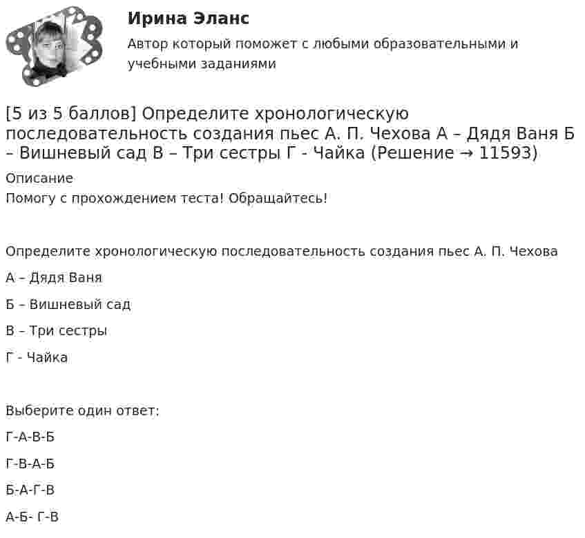      
          Описание
          Помогу с прохождением теста! Обращайтесь! Определите хронологическую последовательность создания пьес А. П. ЧеховаА – Дядя ВаняБ – Вишневый садВ – Три сестрыГ - ЧайкаВыберите один ответ:Г-А-В-Б Г-В-А-ББ-А-Г-ВА-Б- Г-В  
            
            
            [5 из 5 баллов] Определите соответствие основных видов прикладных программных средств, своему назначению[5 из 5 баллов] Определите хронологическую последовательность создания пьес А. П. Чехова  А – Дядя Ваня  Б – Вишневый сад  В – Три сестры  Г - Чайка[5 из 5 баллов] Соотнесите взаимосвязанные понятия, отметьте правильный ответ:  портал  сервер   гиперссылка   хаб   сайт   роутер [5 из 5 баллов] Установите соответствие между видами программного обеспечения по назначению:[5 из 5 баллов] Установите соответствие между наименованием отравляющего химического вещества и сферы его применения.[5 из 5 баллов] Установите соответствие между формой времени глагола и значением, которое она выражает: к каждой позиции, данной в первом столбце, подберите соответствующую позицию из второго столбца:[5 из 5]  Укажите варианты ответов, в которых верно определена грамматическая основа в одном из предложений или в одной из частей сложного предложения текста. 5 и 6 вариант Тулгу. Оценить предельные погрешности измерения длительности фронта[5 из 5 баллов] Восстановите правильную хронологическую последовательность создания романов Ф. М. Достоевского[5 из 5 баллов] Вычислите произведение двух комплексных чисел z1 = 2 + 3i и z2 = 4 – 2i:[5 из 5 баллов] Вычислить 3x2dx  Выберите один ответ:  a. 128  b. 64   c. 48  d. 100  e. 16[5 из 5 баллов] Из представленного перечня укажите только признаки применения бактериологического оружия[5 из 5 баллов] Определите основные виды периферийных устройств (НСПК)[5 из 5 баллов] Определите последовательность возможных операций с данными: