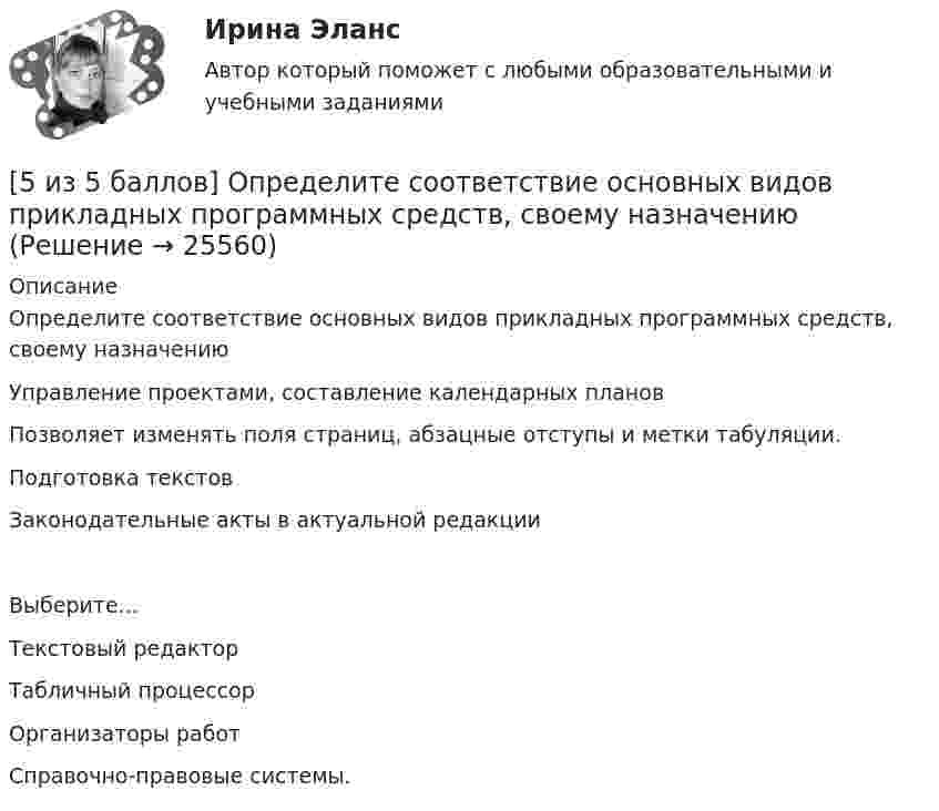     
          Описание
          Определите соответствие основных видов прикладных программных средств, своему назначениюУправление проектами, составление календарных планов Позволяет изменять поля страниц, абзацные отступы и метки табуляции.Подготовка текстов Законодательные акты в актуальной редакцииВыберите...Текстовый редакторТабличный процессорОрганизаторы работСправочно-правовые системы.   
            
            
            [5 из 5 баллов] Определите последовательность регистрации пользователя[5 из 5 баллов] Определите соответствие основных видов прикладных программных средств, своему назначению[5 из 5 баллов] Определите хронологическую последовательность создания пьес А. П. Чехова  А – Дядя Ваня  Б – Вишневый сад  В – Три сестры  Г - Чайка[5 из 5 баллов] Соотнесите взаимосвязанные понятия, отметьте правильный ответ:  портал  сервер   гиперссылка   хаб   сайт   роутер [5 из 5 баллов] Установите соответствие между видами программного обеспечения по назначению:[5 из 5 баллов] Установите соответствие между наименованием отравляющего химического вещества и сферы его применения.[5 из 5 баллов] Установите соответствие между формой времени глагола и значением, которое она выражает: к каждой позиции, данной в первом столбце, подберите соответствующую позицию из второго столбца:5 задач с решением для теста5 и 6 вариант Тулгу. Оценить предельные погрешности измерения длительности фронта[5 из 5 баллов] Восстановите правильную хронологическую последовательность создания романов Ф. М. Достоевского[5 из 5 баллов] Вычислите произведение двух комплексных чисел z1 = 2 + 3i и z2 = 4 – 2i:[5 из 5 баллов] Вычислить 3x2dx  Выберите один ответ:  a. 128  b. 64   c. 48  d. 100  e. 16[5 из 5 баллов] Из представленного перечня укажите только признаки применения бактериологического оружия[5 из 5 баллов] Определите основные виды периферийных устройств (НСПК)