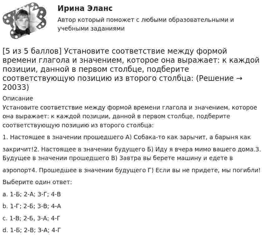     
          Описание
          Установите соответствие между формой времени глагола и значением, которое она выражает: к каждой позиции, данной в первом столбце, подберите соответствующую позицию из второго столбца:1. Настоящее в значении прошедшего А) Собака-то как зарычит, а барыня какзакричит!2. Настоящее в значении будущего Б) Иду я вчера мимо вашего дома.3. Будущее в значении прошедшего В) Завтра вы берете машину и едете ваэропорт4. Прошедшее в значении будущего Г) Если вы не придете, мы погибли!Выберите один ответ:a. 1-Б; 2-А; 3-Г; 4-Вb. 1-Г; 2-Б; 3-В; 4-Аc. 1-В; 2-Б, 3-А; 4-Гd. 1-Б; 2-В; 3-А; 4-Г   
            
            
            [5 из 5 баллов] Установите соответствие между наименованием отравляющего химического вещества и сферы его применения.[5 из 5 баллов] Установите соответствие между формой времени глагола и значением, которое она выражает: к каждой позиции, данной в первом столбце, подберите соответствующую позицию из второго столбца:[5 из 5]  Укажите варианты ответов, в которых верно определена грамматическая основа в одном из предложений или в одной из частей сложного предложения текста. [5 из 5] Укажите варианты ответов, в которых в обоих словах одного ряда пропущена одна и та же буква. Запишите номера ответов.5 модулей по Инвестициям и инвестиционной деятельности 1.Опишите различные точки зрения в отношении природы инвестиций. Дайте определение инвестиций, которое с вашей точки зрения наиболе5. Оксид трехвалентного элемента содержит 31,58% кислорода. Вычислите молярную массу эквивалента, молярную и атомную массы этого элемента.5. Оксид трехвалентного элемента содержит 31,58% кислорода. Вычислите молярную массу эквивалента, молярную и атомную массы этого элемента. [5 из 5 баллов] Из представленного перечня укажите только признаки применения бактериологического оружия[5 из 5 баллов] Определите основные виды периферийных устройств (НСПК)[5 из 5 баллов] Определите последовательность возможных операций с данными:[5 из 5 баллов] Определите последовательность регистрации пользователя[5 из 5 баллов] Определите соответствие основных видов прикладных программных средств, своему назначению[5 из 5 баллов] Определите хронологическую последовательность создания пьес А. П. Чехова  А – Дядя Ваня  Б – Вишневый сад  В – Три сестры  Г - Чайка[5 из 5 баллов] Соотнесите взаимосвязанные понятия, отметьте правильный ответ:  портал  сервер   гиперссылка   хаб   сайт   роутер 