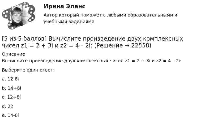     
          Описание
          Вычислите произведение двух комплексных чисел z1 = 2 + 3i и z2 = 4 – 2i:Выберите один ответ:a. 12-8ib. 14+8i c. 12+8id. 22e. 14-8i  
            
            
            [5 из 5 баллов] Восстановите правильную хронологическую последовательность создания романов Ф. М. Достоевского[5 из 5 баллов] Вычислите произведение двух комплексных чисел z1 = 2 + 3i и z2 = 4 – 2i:[5 из 5 баллов] Вычислить 3x2dx  Выберите один ответ:  a. 128  b. 64   c. 48  d. 100  e. 16[5 из 5 баллов] Из представленного перечня укажите только признаки применения бактериологического оружия[5 из 5 баллов] Определите основные виды периферийных устройств (НСПК)[5 из 5 баллов] Определите последовательность возможных операций с данными:[5 из 5 баллов] Определите последовательность регистрации пользователя5 задач по ПСИХОЛОГИИ5 задач по разным темам уголовного права (Общая часть)5 задач по сопромату5 задач по уголовному праву. Тема Соучастие5 задач по уголовному процессу. Тема Предварительное следствие5 задач по ХИМИИ5 задач с решением для теста