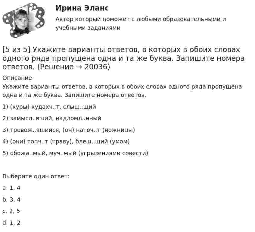     
          Описание
           Укажите варианты ответов, в которых в обоих словах одного ряда пропущена одна и та же буква. Запишите номера ответов. 1) (куры) кудахч..т, слыш..щий2) замысл..вший, надломл..нный3) тревож..вшийся, (он) наточ..т (ножницы)4) (они) топч..т (траву), блещ..щий (умом)5) обожа..мый, муч..мый (угрызениями совести)Выберите один ответ:a. 1, 4b. 3, 4 c. 2, 5d. 1, 2  
            
            
            [5 из 5]  Укажите варианты ответов, в которых верно определена грамматическая основа в одном из предложений или в одной из частей сложного предложения текста. [5 из 5] Укажите варианты ответов, в которых в обоих словах одного ряда пропущена одна и та же буква. Запишите номера ответов.5 модулей по Инвестициям и инвестиционной деятельности 1.Опишите различные точки зрения в отношении природы инвестиций. Дайте определение инвестиций, которое с вашей точки зрения наиболе5. Оксид трехвалентного элемента содержит 31,58% кислорода. Вычислите молярную массу эквивалента, молярную и атомную массы этого элемента.5. Оксид трехвалентного элемента содержит 31,58% кислорода. Вычислите молярную массу эквивалента, молярную и атомную массы этого элемента. 5 полезных привычек которые возможно, улучшат вашу жизнь5 практических работ по региональной экономике[5 из 5 баллов] Определите последовательность возможных операций с данными:[5 из 5 баллов] Определите последовательность регистрации пользователя[5 из 5 баллов] Определите соответствие основных видов прикладных программных средств, своему назначению[5 из 5 баллов] Определите хронологическую последовательность создания пьес А. П. Чехова  А – Дядя Ваня  Б – Вишневый сад  В – Три сестры  Г - Чайка[5 из 5 баллов] Соотнесите взаимосвязанные понятия, отметьте правильный ответ:  портал  сервер   гиперссылка   хаб   сайт   роутер [5 из 5 баллов] Установите соответствие между видами программного обеспечения по назначению:[5 из 5 баллов] Установите соответствие между наименованием отравляющего химического вещества и сферы его применения.