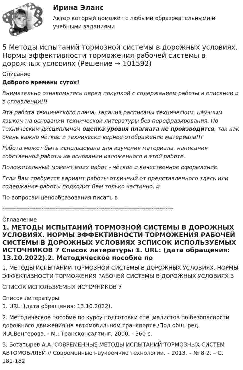       
            Описание
            Доброго времени суток!Внимательно ознакомьтесь перед покупкой с содержанием работы в описании и в оглавлении!!!Эта работа технического плана, задания расписаны техническим, научным языком на основании технической литературы без перефразирования. По техническим дисциплинам оценка уровня плагиата не производится, так как очень важно чёткое и технически верное отображение материала!!!Работа может быть использована для изучения материала, написания собственной работы на основании изложенного в этой работе.Положительный момент моих работ - чёткое и качественное оформление.Если Вам требуется вариант работы отличный от представленного здесь или содержание работы подходит Вам только частично,  и По вопросам ценообразования писать в  --------------------------------------------------------------------------------------- 
            Оглавление
            1. МЕТОДЫ ИСПЫТАНИЙ ТОРМОЗНОЙ СИСТЕМЫ В ДОРОЖНЫХ УСЛОВИЯХ. НОРМЫ ЭФФЕКТИВНОСТИ ТОРМОЖЕНИЯ РАБОЧЕЙ СИСТЕМЫ В ДОРОЖНЫХ УСЛОВИЯХ	3СПИСОК ИСПОЛЬЗУЕМЫХ ИСТОЧНИКОВ	7 
            Список литературы
            1. URL:  (дата обращения: 13.10.2022).2. Методическое пособие по курсу подготовки специалистов по безопасности дорожного движения на автомобильном транспорте /Под общ. ред. И.А.Венгерова. - М.: Трансконсалтинг, 2000. - 360 с.3. Богатырев А.А. СОВРЕМЕННЫЕ МЕТОДЫ ИСПЫТАНИЙ ТОРМОЗНЫХ СИСТЕМ АВТОМОБИЛЕЙ // Современные наукоемкие технологии. – 2013. – № 8-2. – С. 181-182 