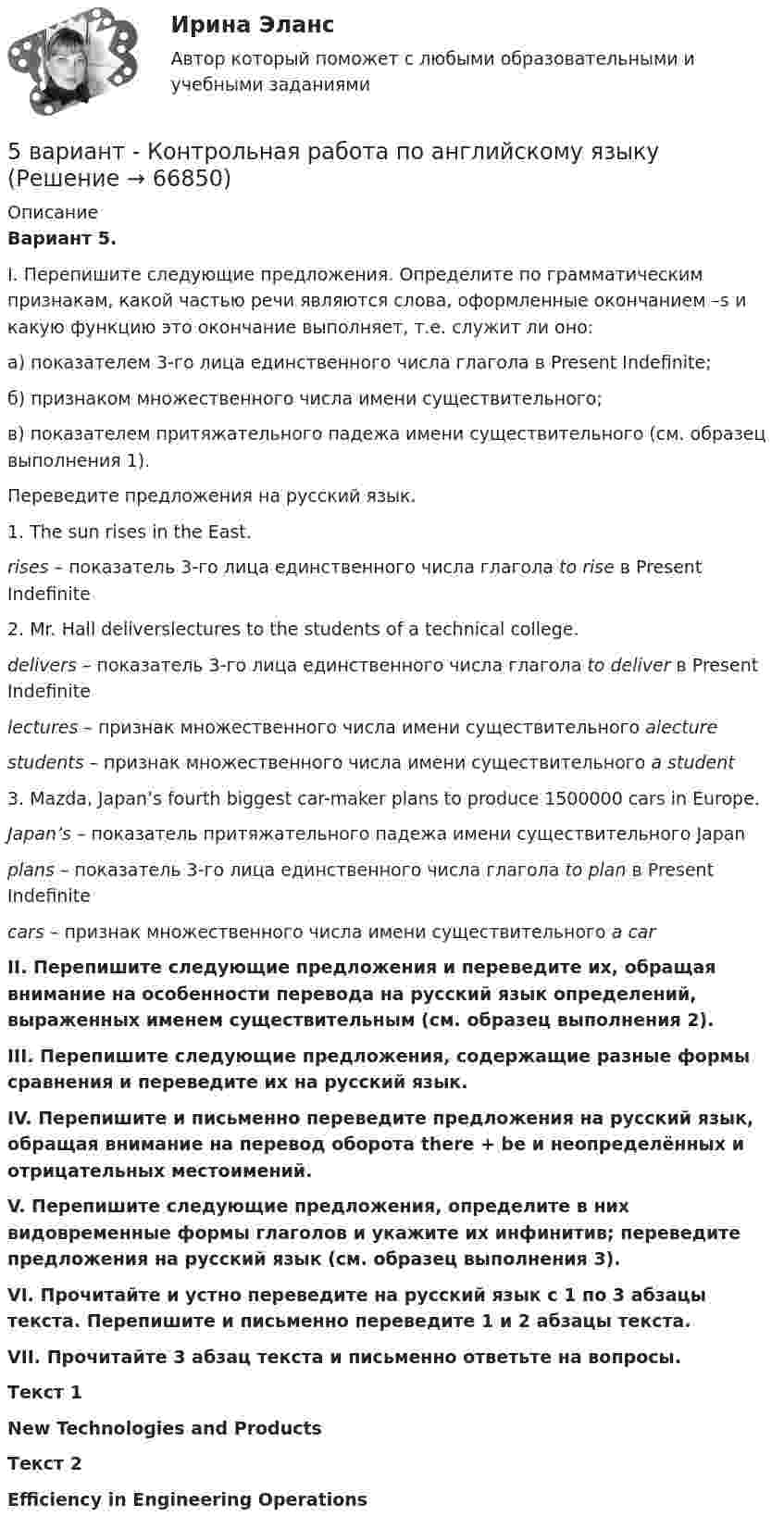      
            Описание
            Вариант 5. I. Перепишите следующие предложения. Определите по грамматическим признакам, какой частью речи являются слова, оформленные окончанием –s и какую функцию это окончание выполняет, т.е. служит ли оно:а) показателем 3-го лица единственного числа глагола в Present Indefinite;б) признаком множественного числа имени существительного;в) показателем притяжательного падежа имени существительного (см. образец выполнения 1).Переведите предложения на русский язык.1. The sun rises in the East.rises – показатель 3-го лица единственного числа глагола to rise в Present Indefinite2. Mr. Hall deliverslectures to the students of a technical college.delivers – показатель 3-го лица единственного числа глагола to deliver в Present Indefinitelectures – признак множественного числа имени существительного alecturestudents – признак множественного числа имени существительного a student  3. Mazda, Japan’s fourth biggest car-maker plans to produce 1500000 cars in Europe.Japan’s – показатель притяжательного падежа имени существительного Japanplans – показатель 3-го лица единственного числа глагола to plan в Present Indefinitecars – признак множественного числа имени существительного a car II. Перепишите следующие предложения и переведите их, обращая внимание на особенности перевода на русский язык определений, выраженных именем существительным (см. образец выполнения 2).III. Перепишите следующие предложения, содержащие разные формы сравнения и переведите их на русский язык.IV. Перепишите и письменно переведите предложения на русский язык, обращая внимание на перевод оборота there + be и неопределённых и отрицательных местоимений.V. Перепишите следующие предложения, определите в них видовременные формы глаголов и укажите их инфинитив; переведите предложения на русский язык (см. образец выполнения 3).VI. Прочитайте и устно переведите на русский язык с 1 по 3 абзацы текста. Перепишите и письменно переведите 1 и 2 абзацы текста.VII. Прочитайте 3 абзац текста и письменно ответьте на вопросы. Текст 1New Technologies and ProductsТекст 2  Efficiency in Engineering Operations    
            
            
            5 вариант Задание по Экономике5 вариант - Контрольная работа по английскому языку5 вариант - Контрольная работа по Статистике5 ВАРИАНТ - КР - КОМПЬЮТЕРНАЯ ГРАФИКА5 вариант по БЖД КР5 Вариант Учет и анализ (финансовый учет, управленческий учет, финансовый анализ) Рейтинговая работа Витте часть 25. Вычислите молярную концентрацию 15%-ного раствора сульфата меди, плотность которого 1,107 г/мл. *  5.	Автоматизированное рабочее место бухгалтера зарплатных проектов. (Укажите его состав. Требования к информационному и программному обеспечению)[5 баллов из 5] Определите последовательность регистрации пользователя [5 баллов из 5] Определите соответствие основных видов прикладных программных средств, своему назначению[5 баллов из 5] Проведение аварийно-спасательных работ в зонах чрезвычайных ситуаций условно подразделяется на три этапа. Укажите, какие мероприятия осуществляются на каждом этапе этой работы.[5 баллов из 5] Установите правильную последовательность общения с диспетчером по телефону «112».[5 баллов из 5] Установите соответствие между видами кровотечений и их признаками:[5 баллов из 5] Установите соответствие между фазами экономического цикла и их характеристиками