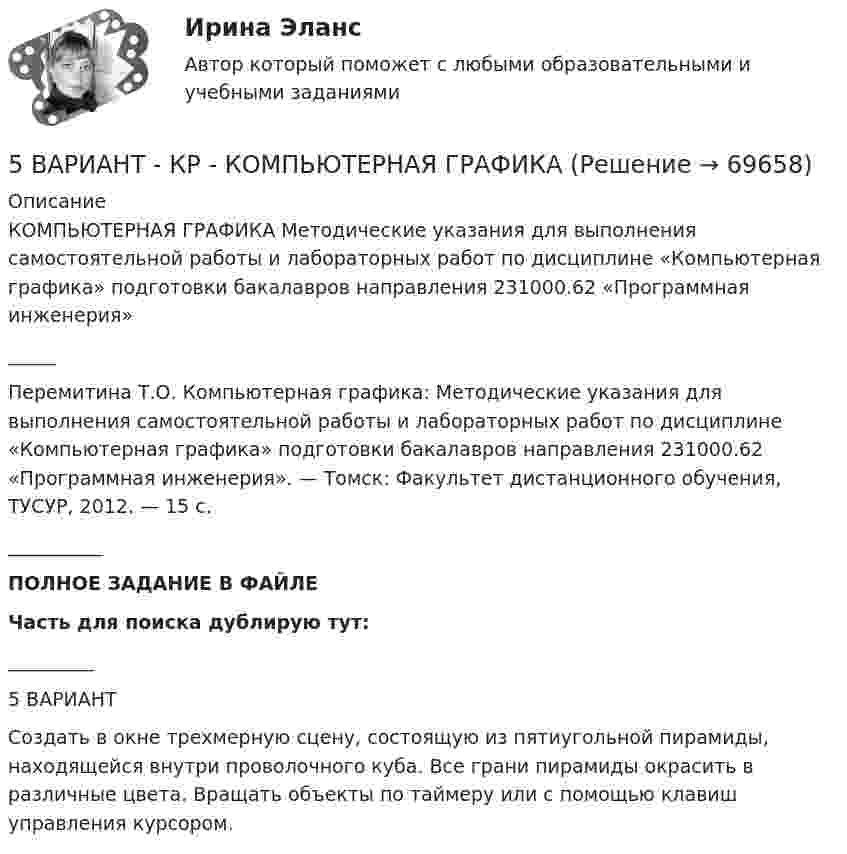     
            Описание
            КОМПЬЮТЕРНАЯ ГРАФИКА Методические указания для выполнения самостоятельной работы и лабораторных работ по дисциплине «Компьютерная графика» подготовки бакалавров направления 231000.62 «Программная инженерия»_____Перемитина Т.О. Компьютерная графика: Методические указания для выполнения самостоятельной работы и лабораторных работ по дисциплине «Компьютерная графика» подготовки бакалавров направления 231000.62 «Программная инженерия». — Томск: Факультет дистанционного обучения, ТУСУР, 2012. — 15 с.__________ПОЛНОЕ ЗАДАНИЕ В ФАЙЛЕЧасть для поиска дублирую тут:_________5 ВАРИАНТСоздать в окне трехмерную сцену, состоящую из пятиугольной пирамиды, находящейся внутри проволочного куба. Все грани пирамиды окрасить в различные цвета. Вращать объекты по таймеру или с помощью клавиш управления курсором.   
            
            
            5 вариант - Контрольная работа по Статистике5 ВАРИАНТ - КР - КОМПЬЮТЕРНАЯ ГРАФИКА5 вариант по БЖД КР5 Вариант Учет и анализ (финансовый учет, управленческий учет, финансовый анализ) Рейтинговая работа Витте часть 25. Вычислите молярную концентрацию 15%-ного раствора сульфата меди, плотность которого 1,107 г/мл. 5 г азота, находящегося в закрытом сосуде объёмом 4 л при температуре 20 °C, нагреваются до температуры 40 °C. Найти давление газа до и после нагревания.5 заданий Профессиональное самоопределение обучающихся[5 баллов из 5] Определите соответствие основных видов прикладных программных средств, своему назначению[5 баллов из 5] Проведение аварийно-спасательных работ в зонах чрезвычайных ситуаций условно подразделяется на три этапа. Укажите, какие мероприятия осуществляются на каждом этапе этой работы.[5 баллов из 5] Установите правильную последовательность общения с диспетчером по телефону «112».[5 баллов из 5] Установите соответствие между видами кровотечений и их признаками:[5 баллов из 5] Установите соответствие между фазами экономического цикла и их характеристиками[5 баллов из 5] Установите соответствие Частей Военной доктрины России, утвержденной Указом Президента РФ 26 декабря 2014 г., и их содержание5 вариант Задание по Экономике