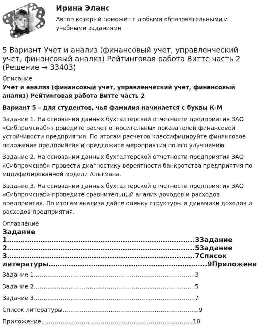     
          Описание
          Учет и анализ (финансовый учет, управленческий учет, финансовый анализ) Рейтинговая работа Витте часть 2Вариант 5 – для студентов, чья фамилия начинается с буквы К-М Задание 1. На основании данных бухгалтерской отчетности предприятия ЗАО «Сибпромснаб» проведите расчет относительных показателей финансовой устойчивости предприятия. По итогам расчетов классифицируйте финансовое положение предприятия и предложите мероприятия по его улучшению. Задание 2. На основании данных бухгалтерской отчетности предприятия ЗАО «Сибпромснаб» провести диагностику вероятности банкротства предприятия по модифицированной модели Альтмана. Задание 3. На основании данных бухгалтерской отчетности предприятия ЗАО «Сибпромснаб» проведите сравнительный анализ доходов и расходов предприятия. По итогам анализа дайте оценку структуры и динамики доходов и расходов предприятия.  
          Оглавление
          Задание 1…………………………………………………………………….…..3Задание 2…………………………………………………………………….…..5Задание 3……………………………………….………………………….…….7Список литературы……………………………………………………………..9Приложение…………………………………………………………………….10 
            
            
            5 вариант по БЖД КР5 Вариант Учет и анализ (финансовый учет, управленческий учет, финансовый анализ) Рейтинговая работа Витте часть 25. Вычислите молярную концентрацию 15%-ного раствора сульфата меди, плотность которого 1,107 г/мл. 5 г азота, находящегося в закрытом сосуде объёмом 4 л при температуре 20 °C, нагреваются до температуры 40 °C. Найти давление газа до и после нагревания.5 заданий Профессиональное самоопределение обучающихся5 задача + список литературы5 задачи по экономике[5 баллов из 5] Установите правильную последовательность общения с диспетчером по телефону «112».[5 баллов из 5] Установите соответствие между видами кровотечений и их признаками:[5 баллов из 5] Установите соответствие между фазами экономического цикла и их характеристиками[5 баллов из 5] Установите соответствие Частей Военной доктрины России, утвержденной Указом Президента РФ 26 декабря 2014 г., и их содержание5 вариант Задание по Экономике5 вариант - Контрольная работа по английскому языку5 вариант - Контрольная работа по Статистике