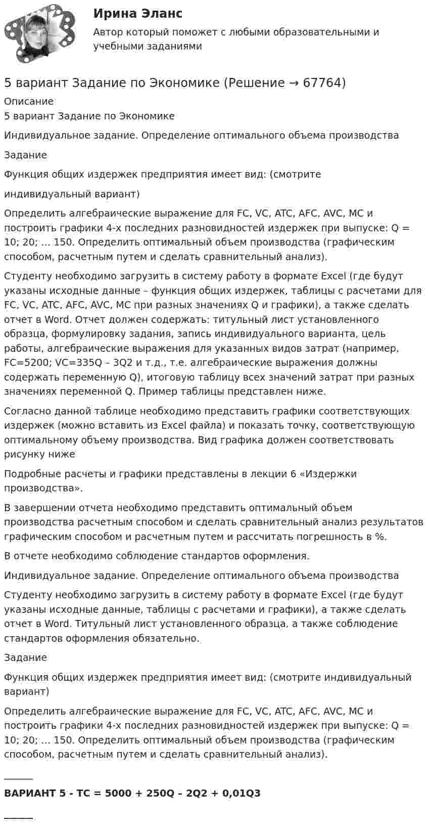      
            Описание
            5 вариант Задание по ЭкономикеИндивидуальное задание. Определение оптимального объема производстваЗаданиеФункция общих издержек предприятия имеет вид: (смотритеиндивидуальный вариант)Определить алгебраические выражение для FC, VC, ATC, AFC, AVC, MC и построить графики 4-х последних разновидностей издержек при выпуске: Q = 10; 20; … 150. Определить оптимальный объем производства (графическим способом, расчетным путем и сделать сравнительный анализ).Студенту необходимо загрузить в систему работу в формате Excel (где будут указаны исходные данные – функция общих издержек, таблицы с расчетами для FC, VC, ATC, AFC, AVC, MC при разных значениях Q и графики), а также сделать отчет в Word. Отчет должен содержать: титульный лист установленного образца, формулировку задания, запись индивидуального варианта, цель работы, алгебраические выражения для указанных видов затрат (например, FC=5200; VC=335Q – 3Q2 и т.д., т.е. алгебраические выражения должны содержать переменную Q), итоговую таблицу всех значений затрат при разных значениях переменной Q. Пример таблицы представлен ниже.Согласно данной таблице необходимо представить графики соответствующих издержек (можно вставить из Excel файла) и показать точку, соответствующую оптимальному объему производства. Вид графика должен соответствовать рисунку нижеПодробные расчеты и графики представлены в лекции 6 «Издержки производства».В завершении отчета необходимо представить оптимальный объем производства расчетным способом и сделать сравнительный анализ результатов графическим способом и расчетным путем и рассчитать погрешность в %.В отчете необходимо соблюдение стандартов оформления.Индивидуальное задание. Определение оптимального объема производстваСтуденту необходимо загрузить в систему работу в формате Excel (где будут указаны исходные данные, таблицы с расчетами и графики), а также сделать отчет в Word. Титульный лист установленного образца, а также соблюдение стандартов оформления обязательно.ЗаданиеФункция общих издержек предприятия имеет вид: (смотрите индивидуальный вариант)Определить алгебраические выражение для FC, VC, ATC, AFC, AVC, MC и построить графики 4-х последних разновидностей издержек при выпуске: Q = 10; 20; … 150. Определить оптимальный объем производства (графическим способом, расчетным путем и сделать сравнительный анализ).______ВАРИАНТ 5 - TC = 5000 + 250Q – 2Q2 + 0,01Q3______   
            
            
            [5 баллов из 5] Установите соответствие Частей Военной доктрины России, утвержденной Указом Президента РФ 26 декабря 2014 г., и их содержание5 вариант Задание по Экономике5 вариант - Контрольная работа по английскому языку5 вариант - Контрольная работа по Статистике5 ВАРИАНТ - КР - КОМПЬЮТЕРНАЯ ГРАФИКА5 вариант по БЖД КР5 Вариант Учет и анализ (финансовый учет, управленческий учет, финансовый анализ) Рейтинговая работа Витте часть 25 августа индивидуальный предприниматель Сидоров обратился в арбитражный суд с иском к индивидуальному предпринимателю Иванову. 10 августа судьей было вынесено*  5.	Автоматизированное рабочее место бухгалтера зарплатных проектов. (Укажите его состав. Требования к информационному и программному обеспечению)[5 баллов из 5] Определите последовательность регистрации пользователя [5 баллов из 5] Определите соответствие основных видов прикладных программных средств, своему назначению[5 баллов из 5] Проведение аварийно-спасательных работ в зонах чрезвычайных ситуаций условно подразделяется на три этапа. Укажите, какие мероприятия осуществляются на каждом этапе этой работы.[5 баллов из 5] Установите правильную последовательность общения с диспетчером по телефону «112».[5 баллов из 5] Установите соответствие между видами кровотечений и их признаками: