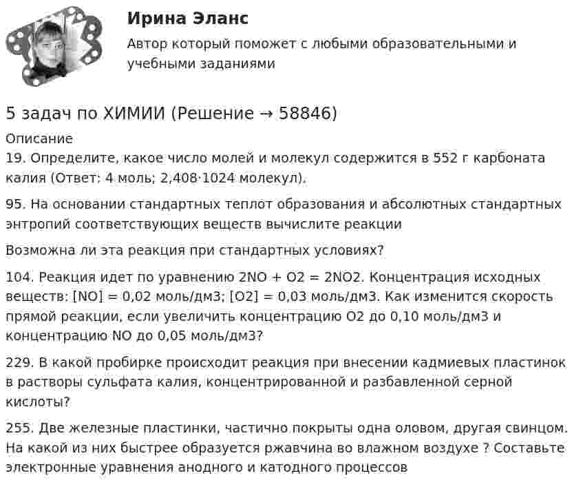      
            Описание
            19. Определите, какое число молей и молекул содержится в 552 г карбоната калия (Ответ: 4 моль; 2,408·1024 молекул).95. На основании стандартных теплот образования и абсолютных стандартных энтропий соответствующих веществ вычислите  реакцииВозможна ли эта реакция при стандартных условиях?104. Реакция идет по уравнению 2NO + O2 = 2NO2. Концентрация исходных веществ: [NO] = 0,02 моль/дм3; [O2] = 0,03 моль/дм3. Как изменится скорость прямой реакции, если увеличить концентрацию O2 до 0,10 моль/дм3 и концентрацию NO до 0,05 моль/дм3? 229. В какой пробирке происходит реакция при внесении кадмиевых пластинок в растворы сульфата калия, концентрированной и разбавленной серной кислоты?255. Две железные пластинки, частично покрыты одна оловом, другая свинцом. На какой из них быстрее образуется ржавчина во влажном воздухе ? Составьте электронные уравнения анодного и катодного процессов   
            
            
            5 задач по уголовному процессу. Тема Предварительное следствие5 задач по ХИМИИ5 задач с решением для теста5 и 6 вариант Тулгу. Оценить предельные погрешности измерения длительности фронта[5 из 5 баллов] Восстановите правильную хронологическую последовательность создания романов Ф. М. Достоевского[5 из 5 баллов] Вычислите произведение двух комплексных чисел z1 = 2 + 3i и z2 = 4 – 2i:[5 из 5 баллов] Вычислить 3x2dx  Выберите один ответ:  a. 128  b. 64   c. 48  d. 100  e. 165 задачи по экономике5 задач по жилищному праву с ответами5 задач по логистике5 задач по метрологии5 задач по ПСИХОЛОГИИ5 задач по разным темам уголовного права (Общая часть)5 задач по сопромату