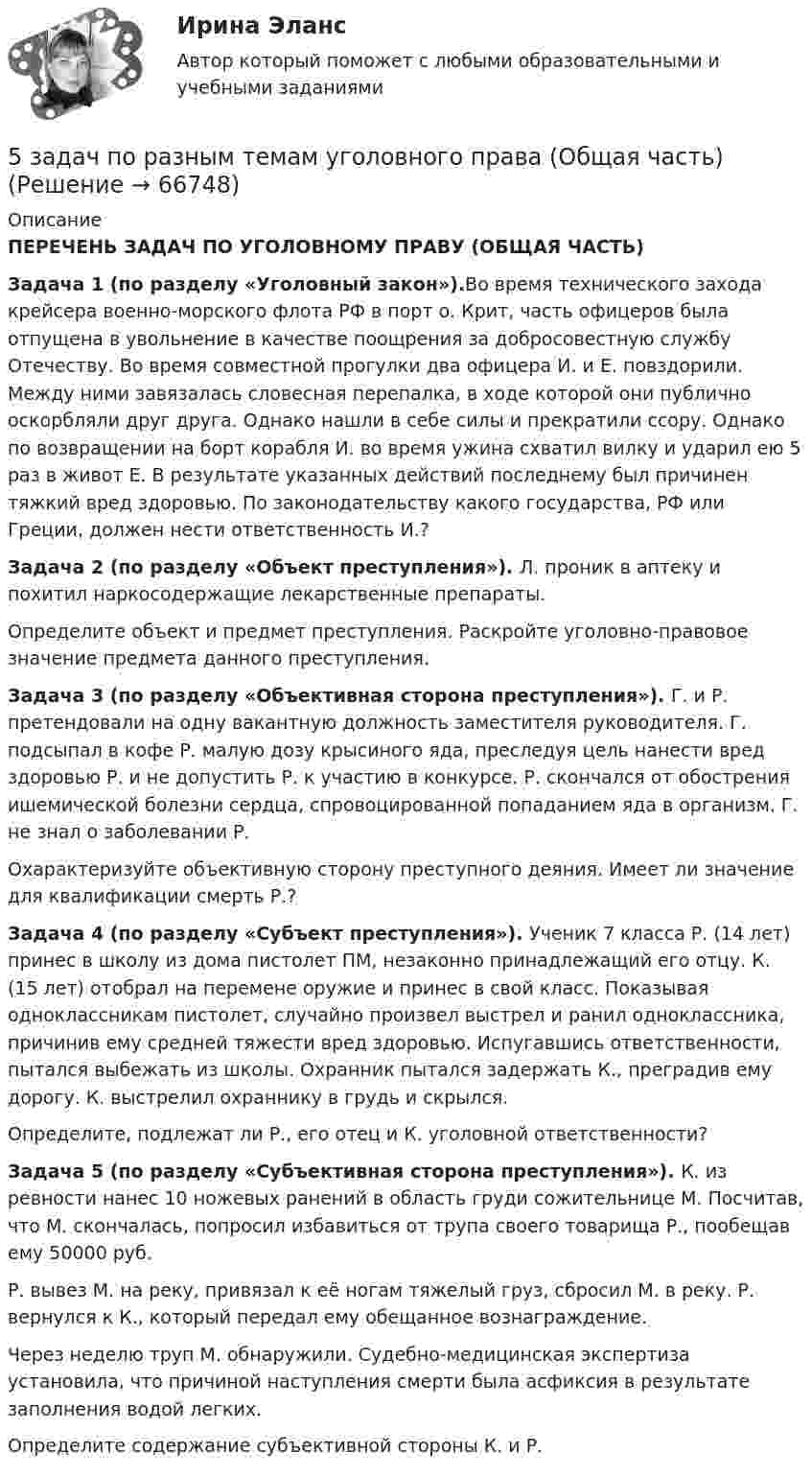     
            Описание
             ПЕРЕЧЕНЬ ЗАДАЧ ПО УГОЛОВНОМУ ПРАВУ (ОБЩАЯ ЧАСТЬ)Задача 1 (по разделу «Уголовный закон»).Во время технического захода крейсера военно-морского флота РФ в порт о. Крит, часть офицеров была отпущена в увольнение в качестве поощрения за добросовестную службу Отечеству. Во время совместной прогулки два офицера И. и Е. повздорили. Между ними завязалась словесная перепалка, в ходе которой они публично оскорбляли друг друга. Однако нашли в себе силы и прекратили ссору. Однако по возвращении на борт корабля И. во время ужина схватил вилку и ударил ею 5 раз в живот Е. В результате указанных действий последнему был причинен тяжкий вред здоровью. По законодательству какого государства, РФ или Греции, должен нести ответственность И.? Задача 2 (по разделу «Объект преступления»). Л. проник в аптеку и похитил наркосодержащие лекарственные препараты. 	Определите объект и предмет преступления. Раскройте уголовно-правовое значение предмета данного преступления. Задача 3 (по разделу «Объективная сторона преступления»). Г. и Р. претендовали на одну вакантную должность заместителя руководителя. Г. подсыпал в кофе Р. малую дозу крысиного яда, преследуя цель нанести вред здоровью Р. и не допустить Р. к участию в конкурсе. Р. скончался от обострения ишемической болезни сердца, спровоцированной попаданием яда в организм. Г. не знал о заболевании Р. 	Охарактеризуйте объективную сторону преступного деяния. Имеет ли значение для квалификации смерть Р.? Задача 4 (по разделу «Субъект преступления»). Ученик 7 класса Р. (14 лет) принес в школу из дома пистолет ПМ, незаконно принадлежащий его отцу. К. (15 лет) отобрал на перемене оружие и принес в свой класс. Показывая одноклассникам пистолет, случайно произвел выстрел и ранил одноклассника, причинив ему средней тяжести вред здоровью. Испугавшись ответственности, пытался выбежать из школы. Охранник пытался задержать К., преградив ему дорогу. К. выстрелил охраннику в грудь и скрылся. 	Определите, подлежат ли Р., его отец и К. уголовной ответственности? Задача 5 (по разделу «Субъективная сторона преступления»). К. из ревности нанес 10 ножевых ранений в область груди сожительнице М. Посчитав, что М. скончалась, попросил избавиться от трупа своего товарища Р., пообещав ему 50000 руб. 	Р. вывез М. на реку, привязал к её ногам тяжелый груз, сбросил М. в реку. Р. вернулся к К., который передал ему обещанное вознаграждение. 	Через неделю труп М. обнаружили. Судебно-медицинская экспертиза установила, что причиной наступления смерти была асфиксия в результате заполнения водой легких. 	Определите содержание субъективной стороны К. и Р.   
            
            
            5 задач по ПСИХОЛОГИИ5 задач по разным темам уголовного права (Общая часть)5 задач по сопромату5 задач по уголовному праву. Тема Соучастие5 задач по уголовному процессу. Тема Предварительное следствие5 задач по ХИМИИ5 задач с решением для теста5. Вычислите молярную концентрацию 15%-ного раствора сульфата меди, плотность которого 1,107 г/мл. 5 г азота, находящегося в закрытом сосуде объёмом 4 л при температуре 20 °C, нагреваются до температуры 40 °C. Найти давление газа до и после нагревания.5 заданий Профессиональное самоопределение обучающихся5 задача + список литературы5 задачи по экономике5 задач по жилищному праву с ответами5 задач по логистике