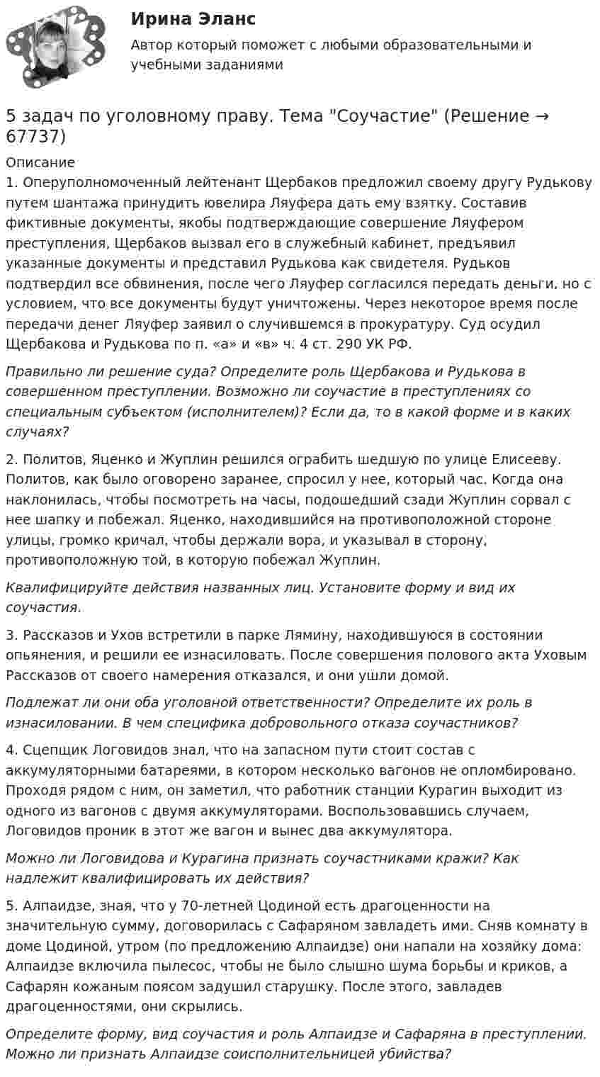     
            Описание
            	1. Оперуполномоченный лейтенант Щербаков предложил своему другу Рудькову путем шантажа принудить ювелира Ляуфера дать ему взятку. Составив фиктивные документы, якобы подтверждающие совершение Ляуфером преступления, Щербаков вызвал его в служебный кабинет, предъявил указанные документы и представил Рудькова как свидетеля. Рудьков подтвердил все обвинения, после чего Ляуфер согласился передать деньги, но с условием, что все документы будут уничтожены. Через некоторое время после передачи денег Ляуфер заявил о случившемся в прокуратуру. Суд осудил Щербакова и Рудькова по п. «а» и «в» ч. 4 ст. 290 УК РФ. Правильно ли решение суда? Определите роль Щербакова и Рудькова в совершенном преступлении. Возможно ли соучастие в преступлениях со специальным субъектом (исполнителем)? Если да, то в какой форме и в каких случаях?	 	2. Политов, Яценко и Жуплин решился ограбить шедшую по улице Елисееву. Политов, как было оговорено заранее, спросил у нее, который час. Когда она наклонилась, чтобы посмотреть на часы, подошедший сзади Жуплин сорвал с нее шапку и побежал. Яценко, находившийся на противоположной стороне улицы, громко кричал, чтобы держали вора, и указывал в сторону, противоположную той, в которую побежал Жуплин. Квалифицируйте действия названных лиц. Установите форму и вид их соучастия.	 	3. Рассказов и Ухов встретили в парке Лямину, находившуюся в состоянии опьянения, и решили ее изнасиловать. После совершения полового акта Уховым Рассказов от своего намерения отказался, и они ушли домой. Подлежат ли они оба уголовной ответственности? Определите их роль в изнасиловании. В чем специфика добровольного отказа соучастников?	 	4. Сцепщик Логовидов знал, что на запасном пути стоит состав с аккумуляторными батареями, в котором несколько вагонов не опломбировано. Проходя рядом с ним, он заметил, что работник станции Курагин выходит из одного из вагонов с двумя аккумуляторами. Воспользовавшись случаем, Логовидов проник в этот же вагон и вынес два аккумулятора. Можно ли Логовидова и Курагина признать соучастниками кражи? Как надлежит квалифицировать их действия?	 	5. Алпаидзе, зная, что у 70-летней Цодиной есть драгоценности на значительную сумму, договорилась с Сафаряном завладеть ими. Сняв комнату в доме Цодиной, утром (по предложению Алпаидзе) они напали на хозяйку дома: Алпаидзе включила пылесос, чтобы не было слышно шума борьбы и криков, а Сафарян кожаным поясом задушил старушку. После этого, завладев драгоценностями, они скрылись. Определите форму, вид соучастия и роль Алпаидзе и Сафаряна в преступлении. Можно ли признать Алпаидзе соисполнительницей убийства?    
            
            
            5 задач по сопромату5 задач по уголовному праву. Тема Соучастие5 задач по уголовному процессу. Тема Предварительное следствие5 задач по ХИМИИ5 задач с решением для теста5 и 6 вариант Тулгу. Оценить предельные погрешности измерения длительности фронта[5 из 5 баллов] Восстановите правильную хронологическую последовательность создания романов Ф. М. Достоевского5 заданий Профессиональное самоопределение обучающихся5 задача + список литературы5 задачи по экономике5 задач по жилищному праву с ответами5 задач по логистике5 задач по метрологии5 задач по ПСИХОЛОГИИ