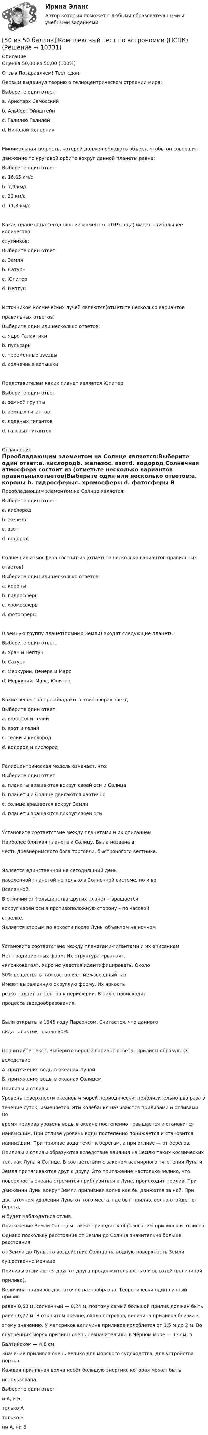     
          Описание
          Оценка 50,00 из 50,00 (100%)Отзыв Поздравляем! Тест сдан.Первым выдвинул теорию о гелиоцентрическом строении мира:Выберите один ответ:a. Аристарх Самосскийb. Альберт Эйнштейнc. Галилео Галилейd. Николай Коперник Минимальная скорость, которой должен обладать объект, чтобы он совершилдвижение по круговой орбите вокруг данной планеты равна:Выберите один ответ:a. 16,65 км/сb. 7,9 км/с c. 20 км/сd. 11,8 км/сКакая планета на сегодняшний момент (с 2019 года) имеет наибольшее количествоспутников:Выберите один ответ:a. Земляb. Сатурн c. Юпитерd. НептунИсточником космических лучей являются(отметьте несколько вариантовправильных ответов)Выберите один или несколько ответов:a. ядро Галактики b. пульсары c. переменные звездыd. солнечные вспышки Представителем каких планет является ЮпитерВыберите один ответ:a. земной группыb. земных гигантовc. ледяных гигантовd. газовых гигантов  
          Оглавление
          Преобладающим элементом на Солнце является:Выберите один ответ:a. кислородb. железоc. азотd. водород Солнечная атмосфера состоит из (отметьте несколько вариантов правильныхответов)Выберите один или несколько ответов:a. короны b. гидросферыc. хромосферы d. фотосферы В земную группу планет(помимо Земли) входят следующие планетыВыберите один ответ:a. Уран и Нептунb. Сатурнc. Меркурий, Венера и Марс d. Меркурий, Марс, ЮпитерКакие вещества преобладают в атмосферах звездВыберите один ответ:a. водород и гелий b. азот и гелийc. гелий и кислородd. водород и кислородГелиоцентрическая модель означает, что:Выберите один ответ:a. планеты вращаются вокруг своей оси и Солнца b. планеты и Солнце двигаются хаотичноc. солнце вращается вокруг Землиd. планеты вращаются вокруг своей осиУстановите соответствие между планетами и их описаниемНаиболее близкая планета к Солнцу. Была названа вчесть древнеримского бога торговли, быстроногого вестника.Является единственной на сегодняшний деньнаселенной планетой не только в Солнечной системе, но и воВселенной. В отличии от большинства других планет – вращаетсявокруг своей оси в противоположную сторону – по часовойстрелке.Является вторым по яркости после Луны объектом на ночном Установите соответствие между планетами-гигантами и их описаниемНет традиционных форм. Их структура «рваная»,«клочковатая», ядро не удается идентифицировать. Около50% вещества в них составляет межзвездный газ. Имеют выраженную округлую форму. Их яркостьрезко падает от центра к периферии. В них е происходитпроцесса звездообразования.Были открыты в 1845 году Парсонсом. Считается, что данноговида галактик –около 80%Прочитайте текст. Выберите верный вариант ответа. Приливы образуютсявследствиеА. притяжения воды в океанах ЛунойБ. притяжения воды в океанах СолнцемПриливы и отливыУровень поверхности океанов и морей периодически, приблизительно два раза втечение суток, изменяется. Эти колебания называются приливами и отливами. Вовремя прилива уровень воды в океане постепенно повышается и становитсянаивысшим. При отливе уровень воды постепенно понижается и становитсянаинизшим. При приливе вода течёт к берегам, а при отливе — от берегов.Приливы и отливы образуются вследствие влияния на Землю таких космическихтел, как Луна и Солнце. В соответствии с законом всемирного тяготения Луна иЗемля притягиваются друг к другу. Это притяжение настолько велико, чтоповерхность океана стремится приблизиться к Луне, происходит прилив. Придвижении Луны вокруг Земли приливная волна как бы движется за ней. Придостаточном удалении Луны от того места, где был прилив, волна отойдет от берега,и будет наблюдаться отлив.Притяжение Земли Солнцем также приводит к образованию приливов и отливов.Однако поскольку расстояние от Земли до Солнца значительно больше расстоянияот Земли до Луны, то воздействие Солнца на водную поверхность Землисущественно меньше.Приливы отличаются друг от друга продолжительностью и высотой (величинойприлива).Величина приливов достаточно разнообразна. Теоретически один лунный приливравен 0,53 м, солнечный — 0,24 м, поэтому самый большой прилив должен бытьравен 0,77 м. В открытом океане, около островов, величина приливов близка кэтому значению. У материков величина приливов колеблется от 1,5 м до 2 м. Вовнутренних морях приливы очень незначительны: в Чёрном море — 13 см, вБалтийском — 4,8 см.Значение приливов очень велико для морского судоходства, для устройства портов.Каждая приливная волна несёт большую энергию, которая может бытьиспользована.Выберите один ответ:и А, и Б только Атолько Бни А, ни Б 
            
            
            50. В закрытом сосуде установилось равновесие СО + Н₂О ↔ СО₂ + Н₂. Исходные концентрации оксида углерода и паров воды были соответственно равны 0,8 моль/л. Вычислите равновесные концентрации СО, Н₂О и Н₂, если равновесная концентрация СО₂ равна 0,3[50 из 50 баллов] Комплексный тест по астрономии (НСПК)[50 из 50 баллов] Комплексный тест по астрономии (НСПК)50. Напишите кинетическое уравнение для элементарной реакции  2NO(г) + Cl₂(г) = 2NOCl(г)   Определите, во сколько раз увеличится скорость реакции:  а) при повышении концентрации NO в 3 раза;  б) при повышении давления в системе в 2 раза ?50. При растворении 16 г СаС₂ в воде выделяется 31,27 кДж теплоты. Определите стандартную энтальпию образования Са(ОН)₂.50. Составьте схему гальванического элемента, в котором: водород окисляется ионами Ag⁺, алюминий – ионами Cu²⁺.5.1. Предприниматель без образования юридического лица (ПБЮЛ), занимающийся оптовыми поставками запасных частей к сельхозмашинам, получил от торгово-закупочной деятельности за отчетный год следующие результаты, тыс. руб.: •выручка от продажи товаров — 9500; •материальные затраты — 4800; •износ основных средств — 120;4 ПРОМЕЖУТОЧНЫХ И 2 ИТОГОВЫХ ТЕСТА РОСДИСТАНТ4 ПРОМЕЖУТОЧНЫХ ТЕСТА И ИТОГОВЫЙ ТЕСТ 84% РОСДИСТАНТ4 процесса одновременно (многопоточное программирование) WinForms C#4. С целью определения средней величины месячной заработанной платы работников торговой сферы в некотором крупном районе города, по схеме собственно-случайной бесповторной выборки было отобрано 150 работников из 1300. Распределение месячной заработной платы (тыс. руб.) представлено в таблице:4 теста с ответами Менеджмент (ДОУА) 120 вопросов50 баллов! АНО ДПО: Гештальт-подход в индивидуальной и групповой работе с различными запросами клиентов50 баллов АНО ДПО Техники ведущих психотерапевтических направлений в коучинге: НЛП, арт-терапия, транзактный анализ, телесно-ориентированная терапия