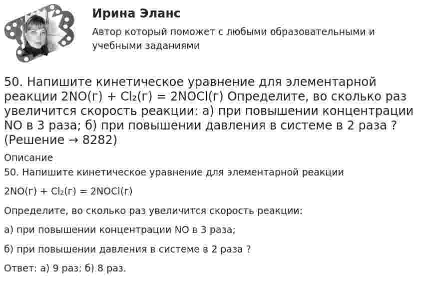      
          Описание
          50. Напишите кинетическое уравнение для элементарной реакции2NO(г) + Cl₂(г) = 2NOCl(г) Определите, во сколько раз увеличится скорость реакции:а) при повышении концентрации NO в 3 раза;б) при повышении давления в системе в 2 раза ?Ответ: а) 9 раз; б) 8 раз.  
            
            
            [50 из 50 баллов] Комплексный тест по астрономии (НСПК)50. Напишите кинетическое уравнение для элементарной реакции  2NO(г) + Cl₂(г) = 2NOCl(г)   Определите, во сколько раз увеличится скорость реакции:  а) при повышении концентрации NO в 3 раза;  б) при повышении давления в системе в 2 раза ?50. При растворении 16 г СаС₂ в воде выделяется 31,27 кДж теплоты. Определите стандартную энтальпию образования Са(ОН)₂.50. Составьте схему гальванического элемента, в котором: водород окисляется ионами Ag⁺, алюминий – ионами Cu²⁺.5.1. Предприниматель без образования юридического лица (ПБЮЛ), занимающийся оптовыми поставками запасных частей к сельхозмашинам, получил от торгово-закупочной деятельности за отчетный год следующие результаты, тыс. руб.: •выручка от продажи товаров — 9500; •материальные затраты — 4800; •износ основных средств — 120;51. Реакция разложения оксида азота (V) 2N₂O₅(г) = 2N₂O₄(г) + O₂(г) идет по стадиям (все вещества газообразные):  1) N₂O₅ = N₂O₃ + O₂     (медленная)  2) N₂O₃ = NO₂ + NO     (быстрая)  3) NO + N₂O₅ = 3NO₂    (быстрая)  4) 2NO₂ = N₂O₄ 51. Тепловой эффект какой реакции равен теплоте образования гидроксида кальция? Вычислите теплоту образования 10 кг гидроксида кальция, исходя из следующих термохимических уравнений:   Са(к) + 1/2О₂ (г) = СаО(к); ∆Н⁰ = -635,60 кДж; 4 процесса одновременно (многопоточное программирование) WinForms C#4. С целью определения средней величины месячной заработанной платы работников торговой сферы в некотором крупном районе города, по схеме собственно-случайной бесповторной выборки было отобрано 150 работников из 1300. Распределение месячной заработной платы (тыс. руб.) представлено в таблице:4 теста с ответами Менеджмент (ДОУА) 120 вопросов50 баллов! АНО ДПО: Гештальт-подход в индивидуальной и групповой работе с различными запросами клиентов50 баллов АНО ДПО Техники ведущих психотерапевтических направлений в коучинге: НЛП, арт-терапия, транзактный анализ, телесно-ориентированная терапия50 баллов! АНО ДПО: Этические принципы работы гештальт-консультанта. Организация и расширение частной практики.50. В закрытом сосуде установилось равновесие СО + Н₂О ↔ СО₂ + Н₂. Исходные концентрации оксида углерода и паров воды были соответственно равны 0,8 моль/л. Вычислите равновесные концентрации СО, Н₂О и Н₂, если равновесная концентрация СО₂ равна 0,3