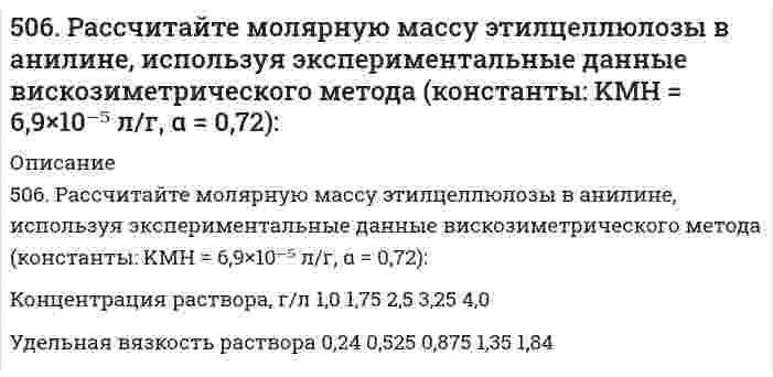      
          Описание
          509. Известно, что молярная рефракция жидкости приблизительно равна ее молярному объему. На основании этого вычислите радиус молекулы вещества (растворителя), исходя из плотности ρ и показателя преломления света n, указанных ниже, и приняв, что молекула имеет сферическую форму.растворитель ρ, г/см³ nацетон С₃Н₆О 0,797 1,3616  
            
            
            509. Известно, что молярная рефракция жидкости приблизительно равна ее молярному объему. На основании этого вычислите радиус молекулы вещества (растворителя), исходя из плотности ρ и показателя преломления света n, указанных ниже, и приняв, что 50. В 2 сосуда одной и той же вместимости помещены: в первый - 1 моль газа А и 2 моля газа В, во второй - 2 моля газа А и 1 моль газа В при одинаковой температуре. Будет ли различаться скорость реакции между газами A и B в этих сосудах, если 50. Во сколько раз станет больше скорость прямой реакции по сравнению со скоростью обратной реакции в обратимой газофазной реакции 2NO + O2 ↔ 2NO2, если увеличить давление в 5 раз?50. В пробирке при комнатной температуре смешаны 1,0 мл 0,2Н раствора нитрата свинца и 2,0 мл 0,01Н раствора хлорида натрия. Выпадет ли осадок, если ПР(PbCl₂) = = 1,70⋅10⁻⁵?50. Две реакции при температуре 283 К протекают с одинаковой скоростью (ʋ₁ = ʋ₂).Температурный коэффициент скорости первой реакции равен 3, второй равен 4. Как будут относиться скорости реакций (ʋ₂ : ʋ₁), если реакцию проводить при 303 К?50. Для предложенных в вашем задании соединений постройте графические формулы и укажите виды химической связи в этих молекулах: ионная, ковалентная полярная, ковалентная неполярная, координативная, металлическая, водородная. 50. Коэффициент эффективности диафрагмы и его вычисление.4. Приведите формулировки основных стехиометрических законов химии. В чем особенность современного подхода к закону сохранения массы и закону постоянства состава? Сделайте расчет и заполните пропуски в таблице.4. При температуре 20°C реакция протекает за 2 час. 15 мин. Температурный коэффициент скорости реакции равен 3. При какой температуре реакция закончится за 5 минут?4. У бутана и ацетилена теплоты сгорания разные. Рассчитайте, какое из этих соединений выгоднее использовать в качестве топлива при условии, что их массы одинаковы.503. В таблице ниже приведены результаты исследования вязкости суспензий стеклянных шариков (средний диаметр 65 мкм) в водном растворе йодида цинка (состав, который предотвращал седиментацию шариков в процессе измерений): Постройте по этим данным504. Вычислить дипольный момент молекулы пропанола-1 по следующим данным о зависимости относительной диэлектрической проницаемости εr и плотности ρ от температуры Т:504. При 20,13°С относительная вязкость бутадиен-стирольного латекса зависит от концентрации как показывает следующая таблица: Постройте по этим данным график зависимости приведенной вязкости от объемной доли латекса и определите характеристическую505. Вычислите деформационную поляризуемость молекулы пропанола-1 по следующим данным о зависимости относительной диэлектрической проницаемости εr и плотности ρ от температуры Т: