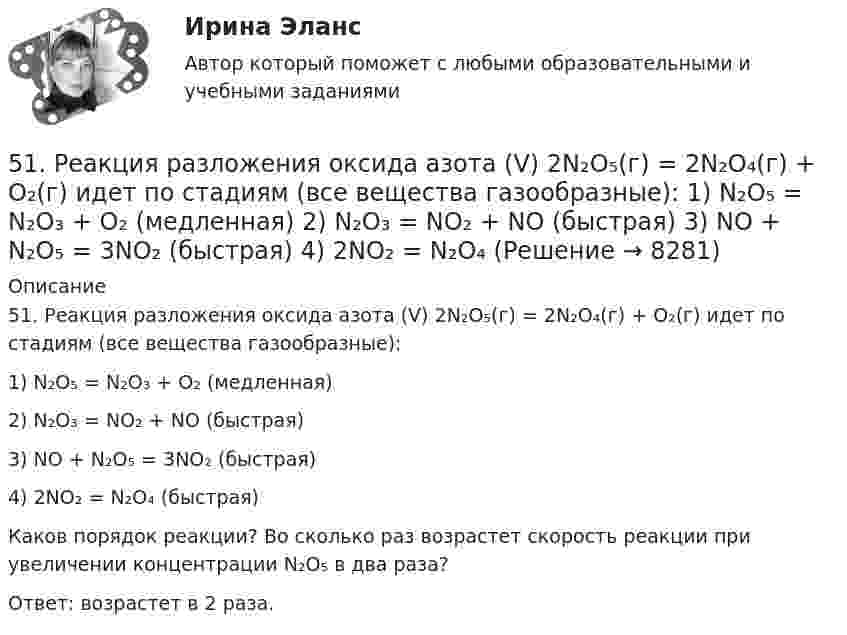      
          Описание
          51. Реакция разложения оксида азота (V) 2N₂O₅(г) = 2N₂O₄(г) + O₂(г) идет по стадиям (все вещества газообразные):1) N₂O₅ = N₂O₃ + O₂     (медленная)2) N₂O₃ = NO₂ + NO     (быстрая)3) NO + N₂O₅ = 3NO₂    (быстрая)4) 2NO₂ = N₂O₄             (быстрая)Каков порядок реакции? Во сколько раз возрастет скорость реакции при увеличении концентрации N₂O₅ в два раза?Ответ: возрастет в 2 раза.  
            
            
            5.1. Предприниматель без образования юридического лица (ПБЮЛ), занимающийся оптовыми поставками запасных частей к сельхозмашинам, получил от торгово-закупочной деятельности за отчетный год следующие результаты, тыс. руб.: •выручка от продажи товаров — 9500; •материальные затраты — 4800; •износ основных средств — 120;51. Реакция разложения оксида азота (V) 2N₂O₅(г) = 2N₂O₄(г) + O₂(г) идет по стадиям (все вещества газообразные):  1) N₂O₅ = N₂O₃ + O₂     (медленная)  2) N₂O₃ = NO₂ + NO     (быстрая)  3) NO + N₂O₅ = 3NO₂    (быстрая)  4) 2NO₂ = N₂O₄ 51. Тепловой эффект какой реакции равен теплоте образования гидроксида кальция? Вычислите теплоту образования 10 кг гидроксида кальция, исходя из следующих термохимических уравнений:   Са(к) + 1/2О₂ (г) = СаО(к); ∆Н⁰ = -635,60 кДж; 5.2.1. Определить число электронов, проходящих за 1 с через поперечное сечение 1 мм2 железной проволоки длиной 20 м, при напряжении на её концах 16 В. Удельное сопротивление железа равно 9,8•10-8 Ом•м.52. При восстановлении 12,7 г оксида меди (II) углем (с образованием СО) поглощается 8,24 кДж. Определите стандартную энтальпию образования СuO.52. При температуре 50 ºС некоторая реакция заканчивается за 20 с. Сколько времени будет длиться данная реакция при понижении температуры до 0 ºС, если температурный коэффициент γ = 2?  Ответ: 10,67 мин.52. Реакция горения этилена выражается уравнением  С₂Н₄(г) + 3О₂(г) = 2СО₂(г) + 2Н₂О(г)  При сгорании 1 л С₂Н₄ (н.у.) выделяется 59,06 кДж теплоты. Определите стандартную энтальпию образования этилена.50 баллов АНО ДПО Техники ведущих психотерапевтических направлений в коучинге: НЛП, арт-терапия, транзактный анализ, телесно-ориентированная терапия50 баллов! АНО ДПО: Этические принципы работы гештальт-консультанта. Организация и расширение частной практики.50. В закрытом сосуде установилось равновесие СО + Н₂О ↔ СО₂ + Н₂. Исходные концентрации оксида углерода и паров воды были соответственно равны 0,8 моль/л. Вычислите равновесные концентрации СО, Н₂О и Н₂, если равновесная концентрация СО₂ равна 0,3[50 из 50 баллов] Комплексный тест по астрономии (НСПК)[50 из 50 баллов] Комплексный тест по астрономии (НСПК)50. Напишите кинетическое уравнение для элементарной реакции  2NO(г) + Cl₂(г) = 2NOCl(г)   Определите, во сколько раз увеличится скорость реакции:  а) при повышении концентрации NO в 3 раза;  б) при повышении давления в системе в 2 раза ?50. При растворении 16 г СаС₂ в воде выделяется 31,27 кДж теплоты. Определите стандартную энтальпию образования Са(ОН)₂.