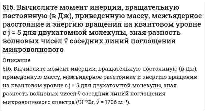      
          Описание
          516. Растворы нескольких образцов полипропиолактона в хлороформе (трихлорметан, CHCl₃) были изучены вискозиметрически при 30°С и была получена следующая зависимость характеристической вязкости от молярной массы:М, кг/моль 145,0 110,0 70,7 59,4 30,5[η], см³/г 150 107 58,9 49,1 19,6Вычислить коэффициенты уравнения Марка-Хаувинка.   
            
            
            516. Растворы нескольких образцов полипропиолактона в хлороформе (трихлорметан, CHCl₃) были изучены вискозиметрически при 30°С и была получена следующая зависимость характеристической вязкости от молярной массы: Вычислить коэффициенты уравнения517. В таблице ниже указаны волновые числа основного тона ṽ₁ и первого обертона ṽ₂ колебательного спектра двухатомного газа. Определить по ним волновое число собственных колебаний, коэффициент ангармоничности, максимальное квантовое число и энергию 5(17). Записать реакции электролиза на инертных электродах и вычислить массу вещества, полученного на катоде, и объем газа, выделившегося на аноде, при электролизе раствора электролита, если время электролиза 20 минут, сила тока I = 2 А, если выход 518. В таблице ниже указаны волновые числа основного тона ṽ₁ и первого обертона ṽ₂ колебательного спектра двухатомного газа. Определить по ним волновое число собственных колебаний, коэффициент ангармоничности, максимальное квантовое число и энергию 5.190. Линейно поляризованный свет с длиной волны 0,59 мкм падает на трёхгранную кварцевую призму...5.19. Во сколько раз уменьшится начальное число частиц n0 дыма мартеновских печей через 5, 50, 500 с после начала коагуляции? Средний радиус частиц равен r = 2·10–8 м, массовая концентрация частиц в 1 м3 составляет 1,5·10–3 кг, плотность ρ =519. В таблице ниже указаны волновые числа основного тона ṽ₁ и первого обертона ṽ₂ колебательного спектра двухатомного газа. Определить по ним волновое число собственных колебаний, коэффициент ангармоничности, максимальное квантовое число и энергию510. Известно, что молярная рефракция жидкости приблизительно равна ее молярному объему. На основании этого вычислите радиус молекулы вещества (растворителя), исходя из плотности ρ и показателя преломления света n, указанных ниже, и приняв, что 511. Вычислите молярную массу поливинилацетата в ацетоне, пользуясь данными вискозиметрического метода (константы уравнения Марка-Хаувинка КМН = 4,2⋅10⁻⁵ л/г, α = 0,68):511. Фермент лизоцим (компонент белкового вещества куриного яйца) изучен методом мембранной осмометрии в водном растворе 1,0 моль/л (NH₄)₂С₂O₄ (pH 8) при 25°С со следующими результатами: Определите молярную массу лизоцима.5.13. При исследовании кинетики коагуляции золя золота раствором хлорида натрия получены следующие экспериментальные данные: Вязкость дисперсионной среды η = 1·10–3 Н·с/м2, Т = 293 К. Рассчитайте среднее значение константы скорости коагуляции по 515. В таблице ниже приведены результаты измерений вязкости смесей сливок со снятым (обезжиренным) молоком и дистиллированной водой как функция концентрации жира при 64°С: *ρ - плотность эмульсии; плотность жира сливок 0,8887 г/см³. Постройте по515. Вычислите момент инерции, вращательную постоянную (в Дж), приведенную массу, межъядерное расстояние и энергию вращения на квантовом уровне с j = 5 для двухатомной молекулы, зная разность волновых чисел ṽ соседних линий поглощения микроволнового5(15). Записать реакции электролиза на инертных электродах и вычислить массу вещества, полученного на катоде и объем газа, выделившегося на аноде, при электролизе растворов электролитов, если время электролиза 20 минут, а сила тока I = 2А, если 