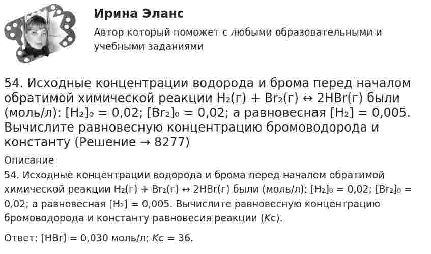      
          Описание
          54. Исходные концентрации водорода и брома перед началом обратимой химической реакции H₂(г) + Br₂(г) ↔ 2HBr(г) были (моль/л): [H₂]₀ = 0,02; [Br₂]₀ = 0,02; а равновесная [H₂] = 0,005. Вычислите равновесную концентрацию бромоводорода и константу равновесия реакции (Kс).Ответ: [HBr] = 0,030 моль/л; Kс = 36.  
            
            
            53. Химическое равновесие реакции CO(г) + Cl₂(г) ↔ COCl₂(г) установилось при следующих концентрациях участников реакции (моль/л): [CO] = 0,18; [Cl₂] = 0,25; [COCl₂] = 2,025. Вычислите константы равновесия реакции Kс, Kp и исходные концентрации54. Исходные концентрации водорода и брома перед началом обратимой химической реакции H₂(г) + Br₂(г) ↔ 2HBr(г) были (моль/л): [H₂]₀ = 0,02; [Br₂]₀ = 0,02; а равновесная [H₂] = 0,005. Вычислите равновесную концентрацию бромоводорода и константу54. Степень диссоциации NH₄OH равна 1,3%. Сколько растворенных частиц (молекул и ионов) содержится в 1л такого раствора?55 баллов! АНО ДПО:Тема 6. Практикум по проведению сессий гештальт-консультирования. Дневник кейса.55. Газообразный этиловый спирт С₂H₅OH можно получить при взаимодействии этилена С₂Н₄(г) и водяных паров. Вычислите тепловой эффект этой реакции и напишите термохимическое уравнение. Сколько теплоты выделится, если в реакции было55. Химическое равновесие гомогенной реакции 2A + B ↔ 2C установилось при следующих концентрациях (моль/л): [А] = 0,5; [B] = 0,7; [С] = 2,1. В какую сторону сместится химическое равновесие, если в системе уменьшить общее давление в 2 раза?56. Вычислите, какое количество теплоты выделилось при восстановлении Fe₂O₃ металлическим алюминием, если было получено 335,1 г железа.5.1. Предприниматель без образования юридического лица (ПБЮЛ), занимающийся оптовыми поставками запасных частей к сельхозмашинам, получил от торгово-закупочной деятельности за отчетный год следующие результаты, тыс. руб.: •выручка от продажи товаров — 9500; •материальные затраты — 4800; •износ основных средств — 120;51. Реакция разложения оксида азота (V) 2N₂O₅(г) = 2N₂O₄(г) + O₂(г) идет по стадиям (все вещества газообразные):  1) N₂O₅ = N₂O₃ + O₂     (медленная)  2) N₂O₃ = NO₂ + NO     (быстрая)  3) NO + N₂O₅ = 3NO₂    (быстрая)  4) 2NO₂ = N₂O₄ 51. Тепловой эффект какой реакции равен теплоте образования гидроксида кальция? Вычислите теплоту образования 10 кг гидроксида кальция, исходя из следующих термохимических уравнений:   Са(к) + 1/2О₂ (г) = СаО(к); ∆Н⁰ = -635,60 кДж; 5.2.1. Определить число электронов, проходящих за 1 с через поперечное сечение 1 мм2 железной проволоки длиной 20 м, при напряжении на её концах 16 В. Удельное сопротивление железа равно 9,8•10-8 Ом•м.52. При восстановлении 12,7 г оксида меди (II) углем (с образованием СО) поглощается 8,24 кДж. Определите стандартную энтальпию образования СuO.52. При температуре 50 ºС некоторая реакция заканчивается за 20 с. Сколько времени будет длиться данная реакция при понижении температуры до 0 ºС, если температурный коэффициент γ = 2?  Ответ: 10,67 мин.52. Реакция горения этилена выражается уравнением  С₂Н₄(г) + 3О₂(г) = 2СО₂(г) + 2Н₂О(г)  При сгорании 1 л С₂Н₄ (н.у.) выделяется 59,06 кДж теплоты. Определите стандартную энтальпию образования этилена.