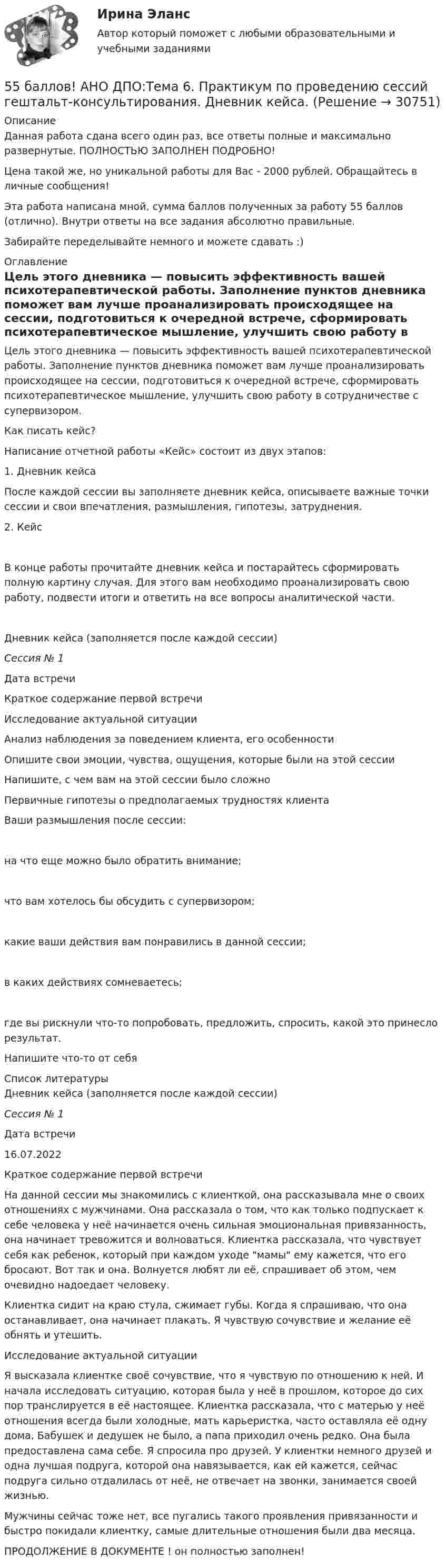      
          Описание
          Данная работа сдана всего один раз, все ответы полные и максимально развернутые. ПОЛНОСТЬЮ ЗАПОЛНЕН ПОДРОБНО!Цена такой же, но уникальной работы для Вас - 2000 рублей. Обращайтесь в личные сообщения!Эта работа написана мной, сумма баллов полученных за работу 55 баллов (отлично). Внутри ответы на все задания абсолютно правильные.Забирайте переделывайте немного и можете сдавать :) 
          Оглавление
          Цель этого дневника — повысить эффективность вашей психотерапевтической работы. Заполнение пунктов дневника поможет вам лучше проанализировать происходящее на сессии, подготовиться к очередной встрече, сформировать психотерапевтическое мышление, улучшить свою работу в сотрудничестве с супервизором.Как писать кейс?Написание отчетной работы «Кейс» состоит из двух этапов:1. Дневник кейсаПосле каждой сессии вы заполняете дневник кейса, описываете важные точки сессии и свои впечатления, размышления, гипотезы, затруднения.2. КейсВ конце работы прочитайте дневник кейса и постарайтесь сформировать полную картину случая. Для этого вам необходимо проанализировать свою работу, подвести итоги и ответить на все вопросы аналитической части.  Дневник кейса                                                 (заполняется после каждой сессии)Сессия № 1  Дата встречи    Краткое содержание     первой встречи    Исследование                    актуальной ситуации    Анализ наблюдения          за поведением клиента,      его особенности    Опишите свои эмоции, чувства, ощущения,          которые были на этой    сессии    Напишите, с чем вам на этой сессии было сложно    Первичные гипотезы           о предполагаемых        трудностях клиента    Ваши размышления после сессии:    на что еще можно было обратить     внимание;    что вам хотелось   бы обсудить              с супервизором;    какие ваши          действия вам         понравились             в данной сессии;    в каких действиях сомневаетесь;    где вы рискнули    что-то попробовать, предложить,       спросить, какой это принесло результат.Напишите что-то от себя   
          Список литературы
          Дневник кейса                                                (заполняется после каждой сессии)Сессия № 1  Дата встречи 16.07.2022   Краткое содержание     первой встречи На данной сессии мы знакомились с клиенткой, она рассказывала мне о своих отношениях с мужчинами. Она рассказала о том, что как только подпускает к себе человека у неё начинается очень сильная эмоциональная привязанность, она начинает тревожится и волноваться. Клиентка рассказала, что чувствует себя как ребенок, который при каждом уходе мамы ему кажется, что его бросают. Вот так и она. Волнуется любят ли её, спрашивает об этом, чем очевидно надоедает человеку. Клиентка сидит на краю стула, сжимает губы. Когда я спрашиваю, что она останавливает, она начинает плакать. Я чувствую сочувствие и желание её обнять и утешить.   Исследование                    актуальной ситуации Я высказала клиентке своё сочувствие, что я чувствую по отношению к ней. И начала исследовать ситуацию, которая была у неё в прошлом, которое до сих пор транслируется в её настоящее. Клиентка рассказала, что с матерью у неё отношения всегда были холодные, мать карьеристка, часто оставляла её одну дома. Бабушек и дедушек не было, а папа приходил очень редко. Она была предоставлена сама себе. Я спросила про друзей. У клиентки немного друзей и одна лучшая подруга, которой она навязывается, как ей кажется, сейчас подруга сильно отдалилась от неё, не отвечает на звонки, занимается своей жизнью. Мужчины сейчас тоже нет, все пугались такого проявления привязанности и быстро покидали клиентку, самые длительные отношения были два месяца.  ПРОДОЛЖЕНИЕ В ДОКУМЕНТЕ ! он полностью заполнен! 
            
            
            54. Степень диссоциации NH₄OH равна 1,3%. Сколько растворенных частиц (молекул и ионов) содержится в 1л такого раствора?55 баллов! АНО ДПО:Тема 6. Практикум по проведению сессий гештальт-консультирования. Дневник кейса.55. Газообразный этиловый спирт С₂H₅OH можно получить при взаимодействии этилена С₂Н₄(г) и водяных паров. Вычислите тепловой эффект этой реакции и напишите термохимическое уравнение. Сколько теплоты выделится, если в реакции было55. Химическое равновесие гомогенной реакции 2A + B ↔ 2C установилось при следующих концентрациях (моль/л): [А] = 0,5; [B] = 0,7; [С] = 2,1. В какую сторону сместится химическое равновесие, если в системе уменьшить общее давление в 2 раза?56. Вычислите, какое количество теплоты выделилось при восстановлении Fe₂O₃ металлическим алюминием, если было получено 335,1 г железа.56. Вычислите ЭДС концентрационного элемента (без учета диффузионного потенциала): Pt, H₂ (1 атм.) | HCl (0,5 н) || HCl (0,01 н) | H₂ (1 атм.), Pt  Коэффициенты активности ионов водорода в растворах HCl 0,5 и 0,01 н соответственно равны 0,757 и 0,9.56. Реакция между оксидом азота (II) и водородом определяется уравнением 2NO(г) + H₂(г) ↔ N₂O(г) + H₂O(г). В какую сторону сместится химическое равновесие, если увеличить давление в системе в 2 раза? Ответ мотивируйте результатами расчета51. Тепловой эффект какой реакции равен теплоте образования гидроксида кальция? Вычислите теплоту образования 10 кг гидроксида кальция, исходя из следующих термохимических уравнений:   Са(к) + 1/2О₂ (г) = СаО(к); ∆Н⁰ = -635,60 кДж; 5.2.1. Определить число электронов, проходящих за 1 с через поперечное сечение 1 мм2 железной проволоки длиной 20 м, при напряжении на её концах 16 В. Удельное сопротивление железа равно 9,8•10-8 Ом•м.52. При восстановлении 12,7 г оксида меди (II) углем (с образованием СО) поглощается 8,24 кДж. Определите стандартную энтальпию образования СuO.52. При температуре 50 ºС некоторая реакция заканчивается за 20 с. Сколько времени будет длиться данная реакция при понижении температуры до 0 ºС, если температурный коэффициент γ = 2?  Ответ: 10,67 мин.52. Реакция горения этилена выражается уравнением  С₂Н₄(г) + 3О₂(г) = 2СО₂(г) + 2Н₂О(г)  При сгорании 1 л С₂Н₄ (н.у.) выделяется 59,06 кДж теплоты. Определите стандартную энтальпию образования этилена.53. Вычислите тепловой эффект реакции восстановления 10 т оксида железа (II) водородом, исходя из следующих термохимических уравнений:  FeO(к) + CO(г) = Fe(к) + СO₂ (г),  ∆Н⁰₍₁₎ = –19,2 кДж  (1)  СO(г) + ½O₂ (г) = СO₂ (г),  ∆Н⁰₍₂₎ = –283,0 кДж 53. Химическое равновесие реакции CO(г) + Cl₂(г) ↔ COCl₂(г) установилось при следующих концентрациях участников реакции (моль/л): [CO] = 0,18; [Cl₂] = 0,25; [COCl₂] = 2,025. Вычислите константы равновесия реакции Kс, Kp и исходные концентрации