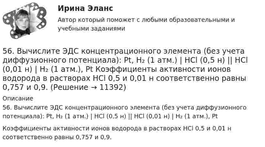      
          Описание
          56. Вычислите ЭДС концентрационного элемента (без учета диффузионного потенциала): Pt, H₂ (1 атм.) | HCl (0,5 н) || HCl (0,01 н) | H₂ (1 атм.), PtКоэффициенты активности ионов водорода в растворах HCl 0,5 и 0,01 н соответственно равны 0,757 и 0,9.  
            
            
            56. Вычислите, какое количество теплоты выделилось при восстановлении Fe₂O₃ металлическим алюминием, если было получено 335,1 г железа.56. Вычислите ЭДС концентрационного элемента (без учета диффузионного потенциала): Pt, H₂ (1 атм.) | HCl (0,5 н) || HCl (0,01 н) | H₂ (1 атм.), Pt  Коэффициенты активности ионов водорода в растворах HCl 0,5 и 0,01 н соответственно равны 0,757 и 0,9.56. Реакция между оксидом азота (II) и водородом определяется уравнением 2NO(г) + H₂(г) ↔ N₂O(г) + H₂O(г). В какую сторону сместится химическое равновесие, если увеличить давление в системе в 2 раза? Ответ мотивируйте результатами расчета57. Для реакции разложения йодоводорода 2HI(г) ↔ H₂(г) + I₂(г) температурный коэффициент скорости реакции равен 2. Рассчитайте, на сколько градусов следует повысить температуру, чтобы скорость реакции возросла в 8 раз?   Ответ: ΔT = 30°.58. Химическое равновесие реакции 2NO(г) + O₂(г) ↔ 2NO₂(г) установилось при следующих концентрациях реагирующих веществ (моль/л): [NO] = 0,03; [O₂] = 0,06; [NO₂] = 0,02. Вычислите константы химического равновесия реакции Kс, Kp и исходные59. Исходные концентрации оксида серы (IV) и кислорода обратимой химической реакции 2SO₂(г) + О₂(г) ↔ 2SO₃(г) были: [SO₂]₀ = 0,06 моль/л; [O₂]₀ = 0,07 моль/л. Равновесие установилось при [O₂] = 0,06 моль/л. Вычислите равновесные концентрации59. При сгорании газообразного аммиака образуются пары воды и оксид азота. Сколько теплоты выделится при этой реакции, если получено 44,8 л NO в пересчете на нормальные условия?52. Реакция горения этилена выражается уравнением  С₂Н₄(г) + 3О₂(г) = 2СО₂(г) + 2Н₂О(г)  При сгорании 1 л С₂Н₄ (н.у.) выделяется 59,06 кДж теплоты. Определите стандартную энтальпию образования этилена.53. Вычислите тепловой эффект реакции восстановления 10 т оксида железа (II) водородом, исходя из следующих термохимических уравнений:  FeO(к) + CO(г) = Fe(к) + СO₂ (г),  ∆Н⁰₍₁₎ = –19,2 кДж  (1)  СO(г) + ½O₂ (г) = СO₂ (г),  ∆Н⁰₍₂₎ = –283,0 кДж 53. Химическое равновесие реакции CO(г) + Cl₂(г) ↔ COCl₂(г) установилось при следующих концентрациях участников реакции (моль/л): [CO] = 0,18; [Cl₂] = 0,25; [COCl₂] = 2,025. Вычислите константы равновесия реакции Kс, Kp и исходные концентрации54. Исходные концентрации водорода и брома перед началом обратимой химической реакции H₂(г) + Br₂(г) ↔ 2HBr(г) были (моль/л): [H₂]₀ = 0,02; [Br₂]₀ = 0,02; а равновесная [H₂] = 0,005. Вычислите равновесную концентрацию бромоводорода и константу54. Степень диссоциации NH₄OH равна 1,3%. Сколько растворенных частиц (молекул и ионов) содержится в 1л такого раствора?55 баллов! АНО ДПО:Тема 6. Практикум по проведению сессий гештальт-консультирования. Дневник кейса.55. Газообразный этиловый спирт С₂H₅OH можно получить при взаимодействии этилена С₂Н₄(г) и водяных паров. Вычислите тепловой эффект этой реакции и напишите термохимическое уравнение. Сколько теплоты выделится, если в реакции было