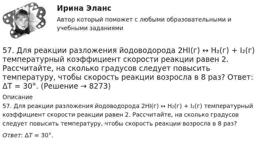      
          Описание
          57. Для реакции разложения йодоводорода 2HI(г) ↔ H₂(г) + I₂(г) температурный коэффициент скорости реакции равен 2. Рассчитайте, на сколько градусов следует повысить температуру, чтобы скорость реакции возросла в 8 раз? Ответ: ΔT = 30°.  
            
            
            56. Реакция между оксидом азота (II) и водородом определяется уравнением 2NO(г) + H₂(г) ↔ N₂O(г) + H₂O(г). В какую сторону сместится химическое равновесие, если увеличить давление в системе в 2 раза? Ответ мотивируйте результатами расчета57. Для реакции разложения йодоводорода 2HI(г) ↔ H₂(г) + I₂(г) температурный коэффициент скорости реакции равен 2. Рассчитайте, на сколько градусов следует повысить температуру, чтобы скорость реакции возросла в 8 раз?   Ответ: ΔT = 30°.58. Химическое равновесие реакции 2NO(г) + O₂(г) ↔ 2NO₂(г) установилось при следующих концентрациях реагирующих веществ (моль/л): [NO] = 0,03; [O₂] = 0,06; [NO₂] = 0,02. Вычислите константы химического равновесия реакции Kс, Kp и исходные59. Исходные концентрации оксида серы (IV) и кислорода обратимой химической реакции 2SO₂(г) + О₂(г) ↔ 2SO₃(г) были: [SO₂]₀ = 0,06 моль/л; [O₂]₀ = 0,07 моль/л. Равновесие установилось при [O₂] = 0,06 моль/л. Вычислите равновесные концентрации59. При сгорании газообразного аммиака образуются пары воды и оксид азота. Сколько теплоты выделится при этой реакции, если получено 44,8 л NO в пересчете на нормальные условия?5 августа индивидуальный предприниматель Сидоров обратился в арбитражный суд с иском к индивидуальному предпринимателю Иванову. 10 августа судьей было вынесено*  5.	Автоматизированное рабочее место бухгалтера зарплатных проектов. (Укажите его состав. Требования к информационному и программному обеспечению)53. Химическое равновесие реакции CO(г) + Cl₂(г) ↔ COCl₂(г) установилось при следующих концентрациях участников реакции (моль/л): [CO] = 0,18; [Cl₂] = 0,25; [COCl₂] = 2,025. Вычислите константы равновесия реакции Kс, Kp и исходные концентрации54. Исходные концентрации водорода и брома перед началом обратимой химической реакции H₂(г) + Br₂(г) ↔ 2HBr(г) были (моль/л): [H₂]₀ = 0,02; [Br₂]₀ = 0,02; а равновесная [H₂] = 0,005. Вычислите равновесную концентрацию бромоводорода и константу54. Степень диссоциации NH₄OH равна 1,3%. Сколько растворенных частиц (молекул и ионов) содержится в 1л такого раствора?55 баллов! АНО ДПО:Тема 6. Практикум по проведению сессий гештальт-консультирования. Дневник кейса.55. Газообразный этиловый спирт С₂H₅OH можно получить при взаимодействии этилена С₂Н₄(г) и водяных паров. Вычислите тепловой эффект этой реакции и напишите термохимическое уравнение. Сколько теплоты выделится, если в реакции было55. Химическое равновесие гомогенной реакции 2A + B ↔ 2C установилось при следующих концентрациях (моль/л): [А] = 0,5; [B] = 0,7; [С] = 2,1. В какую сторону сместится химическое равновесие, если в системе уменьшить общее давление в 2 раза?56. Вычислите, какое количество теплоты выделилось при восстановлении Fe₂O₃ металлическим алюминием, если было получено 335,1 г железа.