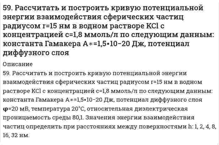      
          Описание
          59. Рассчитать константу равновесия (Кс) для реакции PCl₅(г) = PCl₃(г) + Cl₂(г), если к моменту равновесия прореагировало 54% PCl₅(г), исходная концентрация которого составляла 2 моль/л. Записать математическое выражение Кр и определить, совпадают ли Кр и Кс численно.  
            
            
            59. Рассчитать константу равновесия (Кс) для реакции PCl₅(г) = PCl₃(г) + Cl₂(г), если к моменту равновесия прореагировало 54% PCl₅(г), исходная концентрация которого составляла 2 моль/л. Записать математическое выражение Кр и определить, совпадают 59. Составьте схему, напишите уравнения электродных процессов и вычислите ЭДС гальванического элемента, состоящего из двух металлов, опущенных в 0,1 М раствор нитратов этих металлов, если металлы никель и цинк.59. Сформулируйте правило ионного произведения воды. Изменится ли величина ионного произведения воды при повышении температуры, разбавлении раствора или при приливании к нему кислоты или щелочи? Что такое pH? 59. Чем характеризуется состояние химического равновесия? От каких факторов зависит константа равновесия, положение равновесия? Предскажите в соответствии с принципом Ле-Шателье направление смещения равновесия при изменении5. Вычислите молярную концентрацию 15%-ного раствора сульфата меди, плотность которого 1,107 г/мл.5. Вычислите удельную поверхность катализатора, если для образования мономолекулярного слоя на нем должно адсорбироваться 100 см³/г азота (объем приведен к нормальным условиям). Площадь молекулы азота в слое равна 1,62⋅10⁻¹⁹ м². 5. Дайте определение понятиям термодинамики: система (открытая, закрытая, изолированная); состояние системы; параметры состояния; функции состояния; процесс. Охарактеризуйте различные процессы: самопроизвольные и несамопроизвольные; 58. Чем характеризуется состояние химического равновесия? От каких факторов зависит константа равновесия, положение равновесия? Предскажите в соответствии с принципом Ле-Шателье направление смещения равновесия при изменении внешних условий по данным 59. Выведите формулы изомерных диэтилбензолов. Сколько изомеров получится при мононитровании 1,4-диэтилбензола? Напишите уравнение реакции. В каких условиях она протекает?59. Для получения серной кислоты используются следующие реакции: Что Вы можете сказать об энергетической устойчивости SO₂ и SO₃. 59. Какая соль образуется при взаимодействии 1 моля гидроксида алюминия и 2 молей ортофосфорной кислоты. Написать графическую формулу соли и уравнения химических реакций, подтверждающие ее химические свойства.5.9. Определить изменение общего числа частиц газовой сажи n при коагуляции под действием ультразвука в следующих интервалах времени t, с: 1, 10, 100. До коагуляции в 1 м³ воздуха содержалось 5⋅10¹⁵ частиц. Константа Смолуховского k = 3⋅10⁻¹⁶ м³/с.59. Определить степень диссоциации и концентрацию ионов [OH-] в 0,01 Н растворе NH4OH, если Kд = 2*10-5.59. Особенности протекания реакции при нагревании с выделением воды у α-, β- и γ-оксикислот. Напишите уравнения реакций с оксимасляными кислотами.