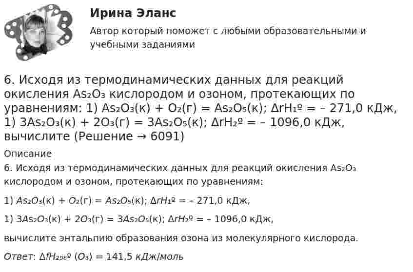      
          Описание
          6. Исходя из термодинамических данных для реакций окисления As₂O₃ кислородом и озоном, протекающих по уравнениям:1) As₂O₃(к) + O₂(г) = As₂O₅(к); ΔrH₁º = – 271,0 кДж,1) 3As₂O₃(к) + 2O₃(г) = 3As₂O₅(к); ΔrH₂º = – 1096,0 кДж,вычислите энтальпию образования озона из молекулярного кислорода. Ответ: ΔfH₂₉₈º (O₃) = 141,5 кДж/моль  
            
            
            6 задач по физике - подробные решения в Ворде6. Исходя из термодинамических данных для реакций окисления As₂O₃ кислородом и озоном, протекающих по уравнениям:  1) As₂O₃(к) + O₂(г) = As₂O₅(к); ΔrH₁º = – 271,0 кДж,  1) 3As₂O₃(к) + 2O₃(г) = 3As₂O₅(к); ΔrH₂º = – 1096,0 кДж,  вычислите6. Найдите разделительный генитив в следующих предложениях. 1. Johann Wolfgang Goethe ist Deutschlands größter Dichter und einer der größten der Welt. 2. Ludwig van Beethoven ist wohl der bekannteste deutsche Komponist und einer der bekanntesten überhaupt. 3. Der Flughafen Hannover ist einer der größten der Bundesrepublik.6. Плотность 1,4 М раствора серной кислоты составляет 1,085 г/мл. Вычислите массовую долю серной кислоты. 30. Составьте по три молекулярных уравнения реакций, которые выражаются ионно-молекулярными уравнениями: а) Cu²⁺ + S²⁻ = CuS; б) SiO₃²⁻ + 2H⁺ = H₂SiO₃.6 практических заданий для Росдистант6 практическое задание  6. Приведите формулировки основных стехиометрических законов химии. В чем особенность современного подхода к закону сохранения массы и закону постоянства состава? Сделайте расчет и заполните для своего задания пропуски в таблице.68. Составьте молекулярные и ионно-молекулярные уравнения реакций взаимодействия в растворах между: а) BaCO₃ и HNO₃; б) Fe₂(SO₄)₃ и KOH; в) HCl и K₂S; г) CH₃COOK и HCl.69. Для атома некоторого элемента возможны четыре состояния, записанные в виде электронных формул: 1s²2s²2p⁶3s²3p⁵; 1s²2s²2p⁶3s²3p⁴3d¹; 1s²2s²2p⁶3s²3p³3d²; 1s²2s²2p⁶3s¹3p³3d³. Какой это элемент? Как называются эти состояния? Как перейти от первого69. При смешении растворов Al₂(SO₄)₃ и K₂S в осадок выпадает гидроксид и выделяется газ. Укажите причину этого процесса и составьте соответствующие молекулярные и ионные уравнения. 6. Государственная метрологическая служба (ГМС) Российской Федерации: функции, права и обязанности. 7. Основные понятия, определения и принципы технического регулирования. 8. Сертификация электрооборудования и электронных изделий.6 задачи по финансовой математике6 задач на работу со строками. С++6 задач по начертательной геометрии ДВГУПС
