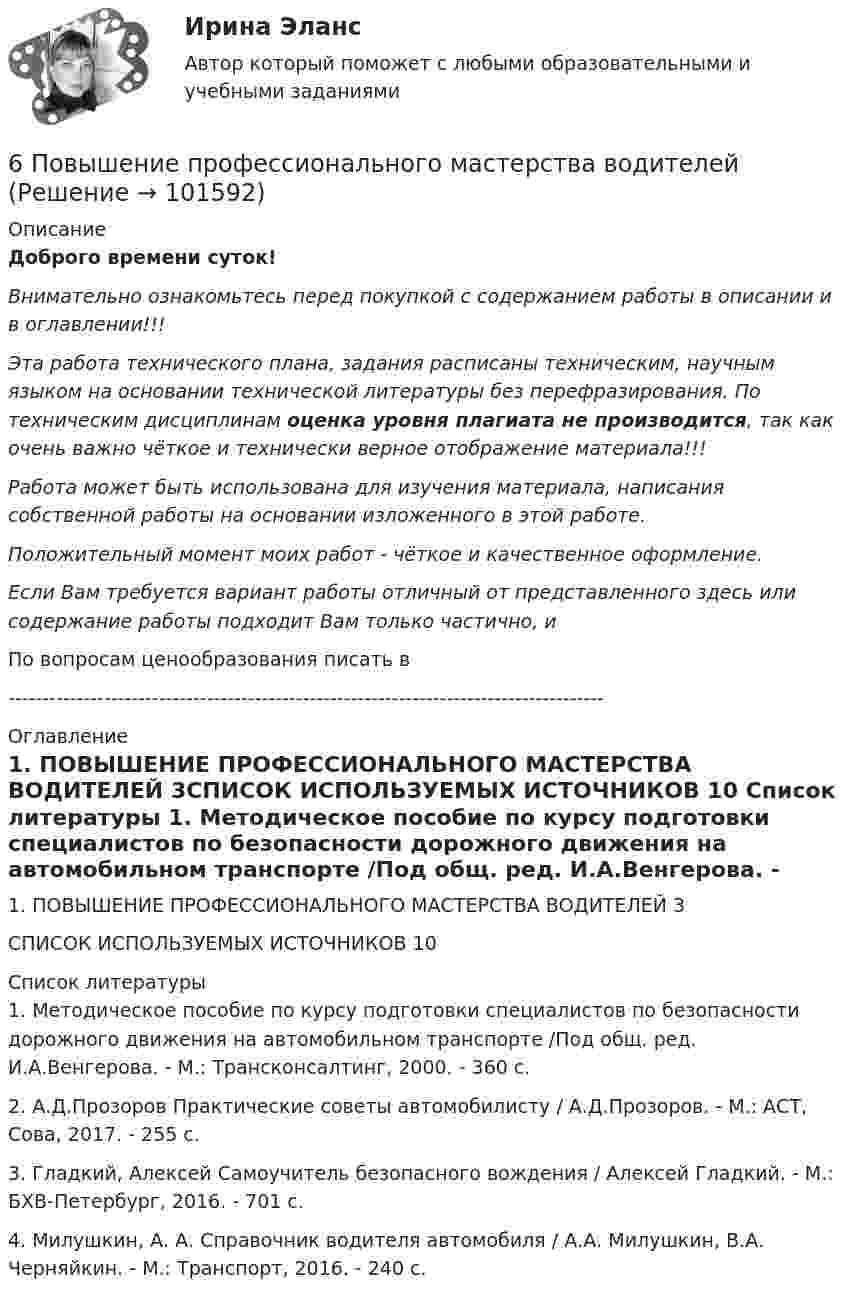       
            Описание
            Доброго времени суток!Внимательно ознакомьтесь перед покупкой с содержанием работы в описании и в оглавлении!!!Эта работа технического плана, задания расписаны техническим, научным языком на основании технической литературы без перефразирования. По техническим дисциплинам оценка уровня плагиата не производится, так как очень важно чёткое и технически верное отображение материала!!!Работа может быть использована для изучения материала, написания собственной работы на основании изложенного в этой работе.Положительный момент моих работ - чёткое и качественное оформление.Если Вам требуется вариант работы отличный от представленного здесь или содержание работы подходит Вам только частично,  и По вопросам ценообразования писать в  --------------------------------------------------------------------------------------- 
            Оглавление
            1. ПОВЫШЕНИЕ ПРОФЕССИОНАЛЬНОГО МАСТЕРСТВА ВОДИТЕЛЕЙ	3СПИСОК ИСПОЛЬЗУЕМЫХ ИСТОЧНИКОВ	10 
            Список литературы
            1. Методическое пособие по курсу подготовки специалистов по безопасности дорожного движения на автомобильном транспорте /Под общ. ред. И.А.Венгерова. - М.: Трансконсалтинг, 2000. - 360 с.2. А.Д.Прозоров Практические советы автомобилисту / А.Д.Прозоров. - М.: АСТ, Сова, 2017. - 255 c.3. Гладкий, Алексей Самоучитель безопасного вождения / Алексей Гладкий. - М.: БХВ-Петербург, 2016. - 701 c.4. Милушкин, А. А. Справочник водителя автомобиля / А.А. Милушкин, В.А. Черняйкин. - М.: Транспорт, 2016. - 240 c. 