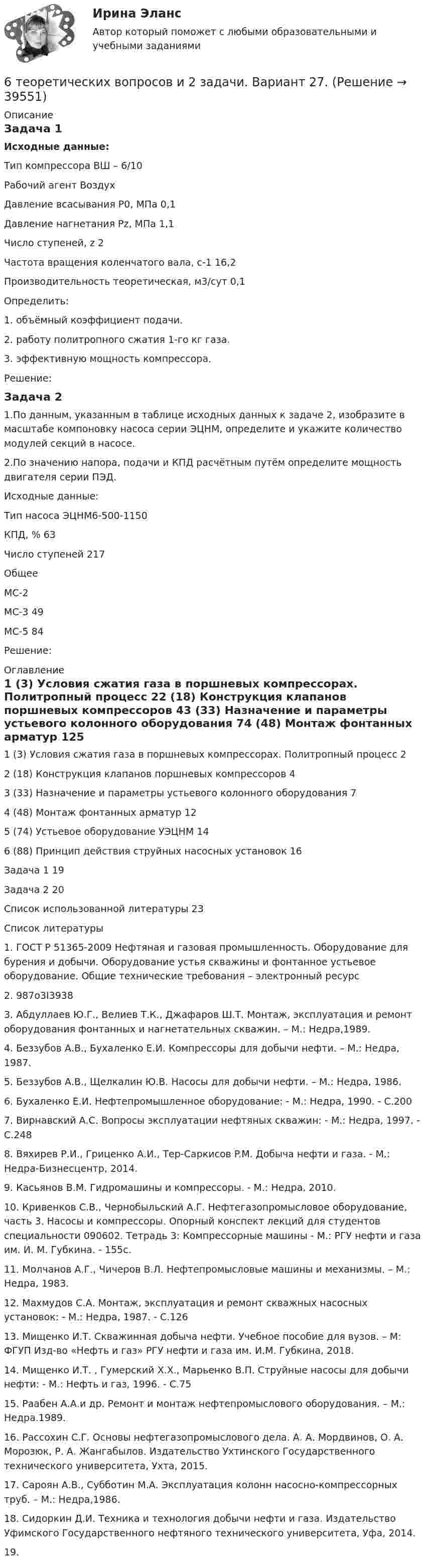      
          Описание
          Задача 1Исходные данные:Тип компрессора                                                       ВШ – 6/10Рабочий агент                                                            ВоздухДавление всасывания Р0, МПа                                  0,1Давление нагнетания Рz, МПа                                  1,1Число ступеней, z                                                      2Частота вращения коленчатого вала, с-1                  16,2Производительность теоретическая, м3/сут             0,1Определить:1. объёмный коэффициент подачи.2. работу политропного сжатия 1-го кг газа.3. эффективную мощность компрессора.Решение:Задача 21.По данным, указанным в таблице исходных данных к задаче 2, изобразите в масштабе компоновку насоса серии ЭЦНМ, определите и укажите количество модулей секций в насосе.2.По значению напора, подачи и КПД расчётным путём определите мощность двигателя серии ПЭД.Исходные данные:Тип насоса                  ЭЦНМ6-500-1150КПД, %                       63Число ступеней           217ОбщееМС-2МС-3                           49МС-5                           84Решение: 
          Оглавление
          1 (3) Условия сжатия газа в поршневых компрессорах. Политропный процесс	22 (18) Конструкция клапанов поршневых компрессоров	43 (33) Назначение и параметры устьевого колонного оборудования	74 (48) Монтаж фонтанных арматур	125 (74) Устьевое оборудование УЭЦНМ	146 (88) Принцип действия струйных насосных установок	16Задача 1	19Задача 2	20Список использованной литературы	23 
          Список литературы
           1. ГОСТ Р 51365-2009 Нефтяная и газовая промышленность. Оборудование для бурения и добычи. Оборудование устья скважины и фонтанное устьевое оборудование. Общие технические требования – электронный ресурс 2. 987o3I39383. Абдуллаев Ю.Г., Велиев Т.К., Джафаров Ш.Т. Монтаж, эксплуатация и ремонт оборудования фонтанных и нагнетательных скважин. – М.: Недра,1989.4. Беззубов А.В., Бухаленко Е.И. Компрессоры для добычи нефти. – М.: Недра, 1987.5. Беззубов А.В., Щелкалин Ю.В. Насосы для добычи нефти. – М.: Недра, 1986.6. Бухаленко Е.И. Нефтепромышленное оборудование: - М.: Недра, 1990. - С.2007. Вирнавский А.С. Вопросы эксплуатации нефтяных скважин: - М.: Недра, 1997. - С.2488. Вяхирев Р.И., Гриценко А.И., Тер-Саркисов P.M. Добыча нефти и газа. - М.: Недра-Бизнесцентр, 2014.9. Касьянов В.М. Гидромашины и компрессоры. - М.: Недра, 2010.10. Кривенков С.В., Чернобыльский А.Г. Нефтегазопромысловое оборудование, часть 3. Насосы и компрессоры. Опорный конспект лекций для студентов специальности 090602. Тетрадь 3: Компрессорные машины - М.: РГУ нефти и газа им. И. М. Губкина. - 155с.11. Молчанов А.Г., Чичеров В.Л. Нефтепромысловые машины и механизмы. – М.: Недра, 1983.12. Махмудов С.А. Монтаж, эксплуатация и ремонт скважных насосных установок: - М.: Недра, 1987. - С.12613. Мищенко И.Т. Скважинная добыча нефти. Учебное пособие для вузов. – М: ФГУП Изд-во «Нефть и газ» РГУ нефти и газа им. И.М. Губкина, 2018.14. Мищенко И.Т. , Гумерский Х.Х., Марьенко В.П. Струйные насосы для добычи нефти: - М.: Нефть и газ, 1996. - С.7515. Раабен А.А.и др. Ремонт и монтаж нефтепромыслового оборудования. – М.: Недра.1989.16. Рассохин С.Г. Основы нефтегазопромыслового дела. А. А. Мордвинов, О. А. Морозюк, Р. А. Жангабылов. Издательство Ухтинского Государственного технического университета, Ухта, 2015. 17. Сароян А.В., Субботин М.А. Эксплуатация колонн насосно-компрессорных труб. – М.: Недра,1986.18. Сидоркин Д.И. Техника и технология добычи нефти и газа. Издательство Уфимского Государственного нефтяного технического университета, Уфа, 2014.19.  
            
            
            6. Рамка с током помещена в вакууме на расстоянии d от плоской границы сверхпроводника. Магнитный момент m рамки образует угол θ с нормалью к поверхности сверхпроводника. Определить силу взаимодействия рамки с сверхпроводника.6 теоретических вопросов и 2 задачи. Вариант 27.6. Чему равен при н.у. эквивалентный объем водорода? Вычислите молярную массу эквивалента металла, если на восстановление 1,017 г его оксида израсходовалось 0,28 л водорода (н.у.).7-00 Угловой стол для заточки резцов 70. В атоме некоторого элемента заполнен предпоследний энергетический уровень следующим образом: 3s²3p⁶3d⁸. Какой это элемент, и к какому семейству он относится? Напишите электронную формулу атома этого элемента. Пользуясь правилом Гунда70. Какую химическую связь называют водородной? Между молекулами каких веществ она образуется? Почему H₂O и HF, имея меньшую молекулярную массу, плавятся и кипят при более высоких температурах, чем их аналоги?70. Составьте молекулярные и ионно-молекулярные уравнения реакций взаимодействия в растворах между: а) CH₃COONa и H₂SO₄; б) NH₄Cl и NaOH; в) Ba(OH)₂ и K₂CrO₄; г) CaCl₂ и Na₃PO₄.6 задач по физике - подробные решения в Ворде6. Исходя из термодинамических данных для реакций окисления As₂O₃ кислородом и озоном, протекающих по уравнениям:  1) As₂O₃(к) + O₂(г) = As₂O₅(к); ΔrH₁º = – 271,0 кДж,  1) 3As₂O₃(к) + 2O₃(г) = 3As₂O₅(к); ΔrH₂º = – 1096,0 кДж,  вычислите6. Найдите разделительный генитив в следующих предложениях. 1. Johann Wolfgang Goethe ist Deutschlands größter Dichter und einer der größten der Welt. 2. Ludwig van Beethoven ist wohl der bekannteste deutsche Komponist und einer der bekanntesten überhaupt. 3. Der Flughafen Hannover ist einer der größten der Bundesrepublik.6. Плотность 1,4 М раствора серной кислоты составляет 1,085 г/мл. Вычислите массовую долю серной кислоты. 30. Составьте по три молекулярных уравнения реакций, которые выражаются ионно-молекулярными уравнениями: а) Cu²⁺ + S²⁻ = CuS; б) SiO₃²⁻ + 2H⁺ = H₂SiO₃.6 практических заданий для Росдистант6 практическое задание  6. Приведите формулировки основных стехиометрических законов химии. В чем особенность современного подхода к закону сохранения массы и закону постоянства состава? Сделайте расчет и заполните для своего задания пропуски в таблице.