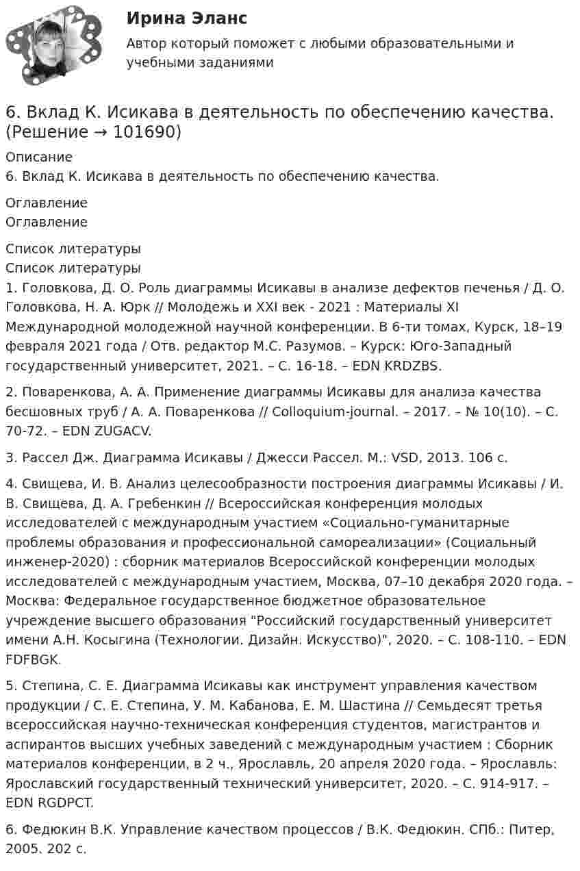      
            Описание
            6. Вклад К. Исикава в деятельность по обеспечению качества. 
            Оглавление
            Оглавление 
            Список литературы
            Список литературы1.         Головкова, Д. О. Роль диаграммы Исикавы в анализе дефектов печенья / Д. О. Головкова, Н. А. Юрк // Молодежь и XXI век - 2021 : Материалы XI Международной молодежной научной конференции. В 6-ти томах, Курск, 18–19 февраля 2021 года / Отв. редактор М.С. Разумов. – Курск: Юго-Западный государственный университет, 2021. – С. 16-18. – EDN KRDZBS.2.         Поваренкова, А. А. Применение диаграммы Исикавы для анализа качества бесшовных труб / А. А. Поваренкова // Colloquium-journal. – 2017. – № 10(10). – С. 70-72. – EDN ZUGACV.3.         Рассел Дж. Диаграмма Исикавы / Джесси Рассел. М.: VSD, 2013. 106 c. 4.         Свищева, И. В. Анализ целесообразности построения диаграммы Исикавы / И. В. Свищева, Д. А. Гребенкин // Всероссийская конференция молодых исследователей с международным участием «Социально-гуманитарные проблемы образования и профессиональной самореализации» (Социальный инженер-2020) : сборник материалов Всероссийской конференции молодых исследователей с международным участием, Москва, 07–10 декабря 2020 года. – Москва: Федеральное государственное бюджетное образовательное учреждение высшего образования Российский государственный университет имени А.Н. Косыгина (Технологии. Дизайн. Искусство), 2020. – С. 108-110. – EDN FDFBGK.5.         Степина, С. Е. Диаграмма Исикавы как инструмент управления качеством продукции / С. Е. Степина, У. М. Кабанова, Е. М. Шастина // Семьдесят третья всероссийская научно-техническая конференция студентов, магистрантов и аспирантов высших учебных заведений с международным участием : Сборник материалов конференции, в 2 ч., Ярославль, 20 апреля 2020 года. – Ярославль: Ярославский государственный технический университет, 2020. – С. 914-917. – EDN RGDPCT.6.         Федюкин В.К. Управление качеством процессов / В.К. Федюкин. СПб.: Питер, 2005. 202 с. 