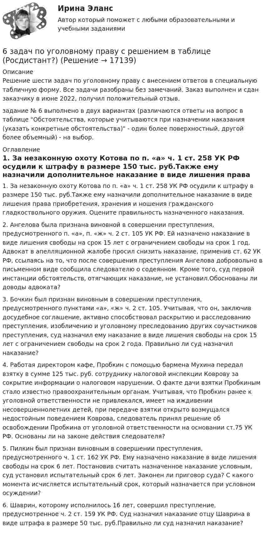     
          Описание
          Решение шести задач по уголовному праву с внесением ответов в специальную табличную форму. Все задачи разобраны без замечаний. Заказ выполнен и сдан заказчику в июне 2022, получил положительный отзыв.задание № 6 выполнено в двух вариантах (различаются ответы на вопрос в таблице Обстоятельства, которые учитываются при назначении наказания (указать конкретные обстоятельства) - один более поверхностный, другой более объемный) - на выбор. 
          Оглавление
          1. За незаконную охоту Котова по п. «а» ч. 1 ст. 258 УК РФ осудили к штрафу в размере 150 тыс. руб.Также ему назначили дополнительное наказание в виде лишения права приобретения, хранения и ношения гражданского гладкоствольного оружия.	Оцените правильность назначенного наказания.2.	Ангелова была признана виновной в совершении преступления, предусмотренного п. «а», п. «ж» ч. 2 ст. 105 УК РФ. Ей назначено наказание в виде лишения свободы на срок 15 лет с ограничением свободы на срок 1 год. Адвокат в апелляционной жалобе просил снизить наказание, применив ст. 62 УК РФ, ссылаясь на то, что после совершения преступления Ангелова добровольно в письменном виде сообщила следователю о содеянном. Кроме того, суд первой инстанции обстоятельств, отягчающих наказание, не установил.Обоснованы ли доводы адвоката?3. Бочкин был признан виновным в совершении преступления, предусмотренного пунктами «а», «ж» ч. 2 ст. 105. Учитывая, что он, заключив досудебное соглашение, активно способствовал раскрытию и расследованию преступления, изобличению и уголовному преследованию других соучастников преступления, суд назначил ему наказание в виде лишения свободы на срок 15 лет с ограничением свободы на срок 2 года.	Правильно ли суд назначил наказание?4.	Работая директором кафе, Пробкин с помощью бармена Мухина передал взятку в сумме 125 тыс. руб. сотруднику налоговой инспекции Коврову за сокрытие информации о налоговом нарушении. О факте дачи взятки Пробкиным стало известно правоохранительным органам. Учитывая, что Пробкин ранее к уголовной ответственности не привлекался, имеет на иждивении несовершеннолетних детей, при передаче взятки открыто возмущался недостойным поведением Коврова, следователь принял решение об освобождении Пробкина от уголовной ответственности на основании ст.75 УК РФ. Основаны ли на законе действия следователя?5. 	Пилкин был признан виновным в совершении преступления, предусмотренного ч. 1 ст. 162 УК РФ. Ему назначено наказание в виде лишения свободы на срок 6 лет. Постановив считать назначенное наказание условным, суд установил испытательный срок 6 лет. 	Законен ли приговор суда? С какого момента исчисляется испытательный срок, который назначается при условном осуждении?6. 	Шаврин, которому исполнилось 16 лет, совершил преступление, предусмотренное ч. 2 ст. 159 УК РФ. Суд назначил наказание отцу Шаврина в виде штрафа в размере 50 тыс. руб.Правильно ли суд назначил наказание? 
            
            
            6 задач по начертательной геометрии ДВГУПС6 задач по уголовному праву с решением в таблице (Росдистант?)6 задач по физике - подробные решения в Ворде6. Исходя из термодинамических данных для реакций окисления As₂O₃ кислородом и озоном, протекающих по уравнениям:  1) As₂O₃(к) + O₂(г) = As₂O₅(к); ΔrH₁º = – 271,0 кДж,  1) 3As₂O₃(к) + 2O₃(г) = 3As₂O₅(к); ΔrH₂º = – 1096,0 кДж,  вычислите6. Найдите разделительный генитив в следующих предложениях. 1. Johann Wolfgang Goethe ist Deutschlands größter Dichter und einer der größten der Welt. 2. Ludwig van Beethoven ist wohl der bekannteste deutsche Komponist und einer der bekanntesten überhaupt. 3. Der Flughafen Hannover ist einer der größten der Bundesrepublik.6. Плотность 1,4 М раствора серной кислоты составляет 1,085 г/мл. Вычислите массовую долю серной кислоты. 30. Составьте по три молекулярных уравнения реакций, которые выражаются ионно-молекулярными уравнениями: а) Cu²⁺ + S²⁻ = CuS; б) SiO₃²⁻ + 2H⁺ = H₂SiO₃.6 практических заданий для Росдистант68. Напишите электронную формулу атома элемента с порядковым номером 8. Какой это элемент? Пользуясь правилом Гунда, распределите валентные электроны по квантовым ячейкам. Какова ковалентность атома в нормальном состоянии? Объясните, можно ли68. Равновесие в системе: A(г) + B(г) ⇄ 2C(г) установилось при следующих концентрациях: [В] и [С], моль/л. Определить исходную концентрацию вещества [В]₀ и константу равновесия, если исходная концентрация вещества А равна [А]₀ моль/л.68. Составьте молекулярные и ионно-молекулярные уравнения реакций взаимодействия в растворах между: а) BaCO₃ и HNO₃; б) Fe₂(SO₄)₃ и KOH; в) HCl и K₂S; г) CH₃COOK и HCl.69. Для атома некоторого элемента возможны четыре состояния, записанные в виде электронных формул: 1s²2s²2p⁶3s²3p⁵; 1s²2s²2p⁶3s²3p⁴3d¹; 1s²2s²2p⁶3s²3p³3d²; 1s²2s²2p⁶3s¹3p³3d³. Какой это элемент? Как называются эти состояния? Как перейти от первого69. При смешении растворов Al₂(SO₄)₃ и K₂S в осадок выпадает гидроксид и выделяется газ. Укажите причину этого процесса и составьте соответствующие молекулярные и ионные уравнения. 6. Государственная метрологическая служба (ГМС) Российской Федерации: функции, права и обязанности. 7. Основные понятия, определения и принципы технического регулирования. 8. Сертификация электрооборудования и электронных изделий.6 задачи по финансовой математике