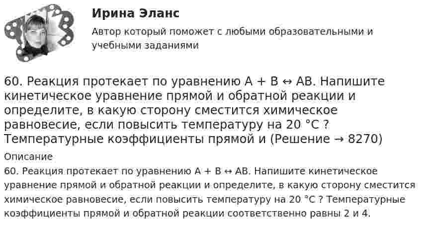      
          Описание
          60. Реакция протекает по уравнению А + В ↔ АВ. Напишите кинетическое уравнение прямой и обратной реакции и определите, в какую сторону сместится химическое равновесие, если повысить температуру на 20 °С ? Температурные коэффициенты прямой и обратной реакции соответственно равны 2 и 4.  
            
            
            60. Реакция горения метилового спирта выражается термохимическим уравнением:  СН₃ОН(ж) + ³/₂ О₂ (г) = СО₂(г) + 2Н₂О(ж);  ∆Н⁰ = ?   Вычислите тепловой эффект этой реакции, если известно, что мольная теплота парообразования СН₃ОН(ж) равна +37,4 кДж. 60. Реакция протекает по уравнению А + В ↔ АВ. Напишите кинетическое уравнение прямой и обратной реакции и определите, в какую сторону сместится химическое равновесие, если повысить температуру на 20 °С ? Температурные коэффициенты прямой и 61. Какие значения могут принимать квантовые числа n, l, ml и ms, характеризующие состояние электронов в атоме? Какие значения они принимают для внешних электронов атома магния?6.1. К данному тезису напишите два аргумента «за» и два аргумента «против». Тезис: «Следует ввести смертную казнь за особо тяжкие преступления в современной России».6.1. К данному тезису напишите два аргумента «за» и два аргумента «против». Тезис: «Следует ввести смертную казнь за особо тяжкие преступления в современной России».. 261. При сгорании 11,5 г жидкого этилового спирта выделилось 308,71 кДж теплоты. Напишите термохимическое уравнение реакции, в результате которой образуются пары воды и диоксид углерода. Вычислите теплоту образования С₂Н₅ОН(ж).61. Руководствуясь Периодической системой, определите название химического элемента. В каком периоде, группе и подгруппе находится этот элемент, если его нейтральному атому отвечает следующая электронная формула 1s²2s²2p⁶3s²3p⁶3d¹⁰4s²4p¹? К какому5. Приведите формулировки основных стехиометрических законов химии. В чем особенность современного подхода к закону сохранения массы и закону постоянства состава? Сделайте расчет и заполните пропуски в таблице.5. Сколько теплоты выделится при сжигании 38 г сероуглерода CS₂(г) до CO₂ и SO₂ ?  Ответ: Qр-ции =552,0 кДж.5. Скорость звука в воде 1400 м/с. На каком расстоянии находятся ближайшие точки, совершающие колебания в противоположных фазах, если частота колебаний 100 Гц?5 способов стимуляции родов5 Тестов Основы разработки нефтяных и газовых месторождений ТИУ5. Через две вершины квадрата со стороной 10 см проходит бесконечно длинная заряженная нить с линейной плотностью заряда 5 нКл/м., в третьей вершине находится точечный электрический заряд +2нКл. Найти величину и направление напряженности электрического поля в центре квадрата.60. Вычислите стандартную энтальпию образования NO из простых веществ, исходя из следующих термохимических уравнений:  4NH₃(г) + 5O₂(г) = 4NO(г) + 6 H₂O(ж);  ΔНᵒ(1) = –1168,80 кДж   (1)  4NH₃(г) + 3O₂(г) = 2N₂(г) + 6 H₂O(ж);   ΔНᵒ(2) = –1530,28 кДж