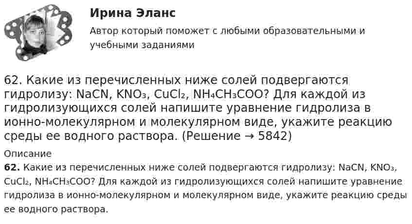      
          Описание
          62. Какие из перечисленных ниже солей подвергаются гидролизу: NaCN, KNO₃, CuCl₂, NH₄CH₃COO? Для каждой из гидролизующихся солей напишите уравнение гидролиза в ионно-молекулярном и молекулярном виде, укажите реакцию среды ее водного раствора.  
            
            
            62. Вычислите, сколько теплоты выделится при сгорании 165 л (н.у.) ацетилена С₂Н₂, если продуктами сгорания являются диоксид углерода и пары воды?62. Какие из перечисленных ниже солей подвергаются гидролизу: NaCN, KNO₃, CuCl₂, NH₄CH₃COO? Для каждой из гидролизующихся солей напишите уравнение гидролиза в ионно-молекулярном и молекулярном виде, укажите реакцию среды ее водного раствора.62. Напишите электронную формулу атома элемента с порядковым номером 25. К какому семейству относится данный элемент? Какие электроны являются валентными? Распределите их по квантовым ячейкам и определите ковалентность в возбужденном состоянии.62. Определите тип химической связи в молекулах NaCl, HCl, Cl2. Для двух последних приведите схему перекрывания электронных облаков.63. Как доказать амфотерный характер Cr(OH)₃? Напишите соответствующие уравнения реакций, дайте названия всем соединениям.63. Напишите электронные формулы атомов ₄₂Mo⁰ и ₄₇Ag⁰ с учетом «проскока» одного электрона. Распределите валентные электроны по атомным орбиталям (магнитно-квантовым ячейкам). Объясните, почему в данном случае происходит «проскок» электрона.63. При сгорании 1 л ацетилена (н.у.) выделяется 56,053 кДж теплоты. Напишите термохимическое уравнение реакции, в результате которой образуются пары воды и диоксида углерода. Вычислите теплоту образования C₂H₂ (г).61. Какие значения могут принимать квантовые числа n, l, ml и ms, характеризующие состояние электронов в атоме? Какие значения они принимают для внешних электронов атома магния?6.1. К данному тезису напишите два аргумента «за» и два аргумента «против». Тезис: «Следует ввести смертную казнь за особо тяжкие преступления в современной России».6.1. К данному тезису напишите два аргумента «за» и два аргумента «против». Тезис: «Следует ввести смертную казнь за особо тяжкие преступления в современной России».. 261. При сгорании 11,5 г жидкого этилового спирта выделилось 308,71 кДж теплоты. Напишите термохимическое уравнение реакции, в результате которой образуются пары воды и диоксид углерода. Вычислите теплоту образования С₂Н₅ОН(ж).61. Руководствуясь Периодической системой, определите название химического элемента. В каком периоде, группе и подгруппе находится этот элемент, если его нейтральному атому отвечает следующая электронная формула 1s²2s²2p⁶3s²3p⁶3d¹⁰4s²4p¹? К какому6.1. Частица движется так, что её радиус-вектор зависит от времени по закону , где A, B, C – постоянные величины; i, j, k – единичные орты в декартовой системе координат. Найдите тангенс угла, под которым будет направлена скорость u к оси z в момент времени t = 1 с, если t = 1 с. A = 4 м, B = 3 м, C = 2 м.61. Что такое ионная связь? Приведите примеры. Разберите.