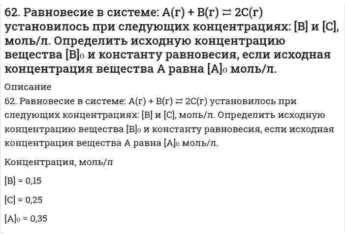      
          Описание
          62. Реакция горения этилена выражается уравнением C2H4(г) + 3O2(г) = 2CO2(г) + 2H2O(г). При сгорании 1 л C2H4 (н.у.) выделяется 59,06 кДж теплоты. Определите стандартную энтальпию образования этилена.  
            
            
            62. Реакция горения этилена выражается уравнением C2H4(г) + 3O2(г) = 2CO2(г) + 2H2O(г). При сгорании 1 л C2H4 (н.у.) выделяется 59,06 кДж теплоты. Определите стандартную энтальпию образования этилена.62. Температура кипения эфира 34,6ºС, а его эбуллиоскопическая константа 2,16ºС. Вычислить молярную массу бензойной кислоты, если известно, что 5%-ный раствор этой кислоты в эфире кипит при 35,53ºС.62. У какого из -элементов VII группы – хлора или йода – сильнее выражены неметаллические свойства? Почему? Исходя из высшей степени окисления элементов, напишите формулы кислородсодержащих кислот. Какая из них более сильная?6(33). Учитывая величину перенапряжения реакции восстановления ионов водорода, объясните, почему амальгамирование цинка резко снижает его коррозию, а контакт с медью — увеличивает? Запишите коррозионные процессы.6(39). Почему в обескислороженной воде железо практически не корродирует, а в атмосферных условиях скорость коррозии железа значительна? Запишите возможные схемы коррозионных процессов.63. В радиатор автомобиля налили 9 л воды и прибавили 2 л метилового спирта (СН₃ОН) (ρ = 0,8 г/мл). При какой наименьшей температуре можно после этого оставить автомобиль на открытом воздухе, не опасаясь, что вода в радиаторе замерзнет?63. В сосуде емкостью 1 л при 410℃ смешали 1 моль H₂ и 1 моль I₂. Вычислить, при каких концентрациях устанавливается химическое равновесие, если константа равновесия равна 48.62. Альдегидокислоты. На примере глиоксалевой кислоты напишите уравнения реакций, характерные для альдегидной и карбоксильной групп. 62. Используйте параметр, представленный в одной из клеток вашего задания. Проделайте необходимые расчеты и заполните пропуски. Примите степень диссоциации для всех электролитов 100%. Не забудьте представить схемы расчетов62. Каковы причины образования растворов? Какова природа взаимодействия веществ в растворах? Тепловые эффекты растворения. Что такое электролитическая диссоциация? Какова роль растворителя в процессе электролитической диссоциации? Какие вещества 62. Какую ковалентную связь называют полярной? Что служит количественной мерой полярности ковалентной связи? Исходя из значений электроотрицательности атомов соответствующих элементов, определите, какая из связей HCl, ICl, BrF - наиболее полярна.62. Квантовые числа для электронов внешнего энергетического, уровня атомов некоторого элемента имеют следующие значения: п =4; l = 0; тl, = 0; тs = ± ½. Напишите электронную формулу атома этого элемента и определите, сколько свободных 3d-орбиталей62. Минеральные вещества крови и их значение в биологических процессах.62. Охарактеризуйте типы кристаллических структур по природе частиц узлов решеток. Какие кристаллические структуры имеют: CO2, CH3COOH, алмаз, графит, NaCl, Zn? Расположите их по порядку возрастания энергий кристаллических решеток. Что такое