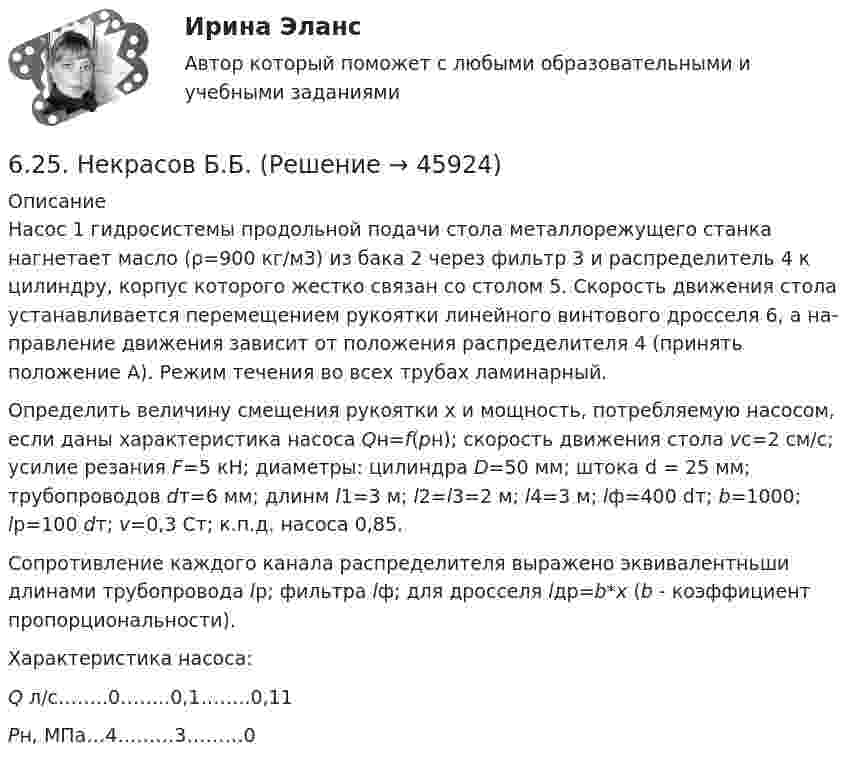     
            Описание
            	Насос 1 гидросистемы продольной подачи стола металлорежущего станка нагнетает масло (ρ=900 кг/м3) из бака 2 через фильтр 3 и распределитель 4 к цилиндру, корпус которого жестко связан со столом 5. Скорость движения стола устанавливается перемещением рукоятки линейного винтового дросселя 6, а на­правление движения зависит от положения распределителя 4 (принять положение А). Режим течения во всех трубах ламинарный.	Определить величину смещения рукоятки х и мощность, потребляемую насосом, если даны характери­стика насоса Qн=f(рн); скорость движения стола vс=2 см/с; усилие резания F=5 кН; диаметры: цилиндра D=50 мм; штока d = 25 мм; трубопроводов dт=6 мм; длинм l1=3 м; l2=l3=2 м; l4=3 м; lф=400 dт; b=1000; lр=100 dт; v=0,3 Ст; к.п.д. насоса 0,85.	Сопротивление каждого канала распределителя выражено эквивалентньши длинами трубопровода lр; фильтра lф; для дросселя lдр=b*x (b - коэффициент пропорциональности).	Характеристика насоса: Q л/с……..0……..0,1……..0,11 Рн, МПа…4………3………0  
            
            
            61. Что такое ионная связь? Приведите примеры. Разберите.6.25. Некрасов Б.Б.62. Вычислите, сколько теплоты выделится при сгорании 165 л (н.у.) ацетилена С₂Н₂, если продуктами сгорания являются диоксид углерода и пары воды?62. Какие из перечисленных ниже солей подвергаются гидролизу: NaCN, KNO₃, CuCl₂, NH₄CH₃COO? Для каждой из гидролизующихся солей напишите уравнение гидролиза в ионно-молекулярном и молекулярном виде, укажите реакцию среды ее водного раствора.62. Напишите электронную формулу атома элемента с порядковым номером 25. К какому семейству относится данный элемент? Какие электроны являются валентными? Распределите их по квантовым ячейкам и определите ковалентность в возбужденном состоянии.62. Определите тип химической связи в молекулах NaCl, HCl, Cl2. Для двух последних приведите схему перекрывания электронных облаков.63. Как доказать амфотерный характер Cr(OH)₃? Напишите соответствующие уравнения реакций, дайте названия всем соединениям.60. Реакция горения метилового спирта выражается термохимическим уравнением:  СН₃ОН(ж) + ³/₂ О₂ (г) = СО₂(г) + 2Н₂О(ж);  ∆Н⁰ = ?   Вычислите тепловой эффект этой реакции, если известно, что мольная теплота парообразования СН₃ОН(ж) равна +37,4 кДж. 60. Реакция протекает по уравнению А + В ↔ АВ. Напишите кинетическое уравнение прямой и обратной реакции и определите, в какую сторону сместится химическое равновесие, если повысить температуру на 20 °С ? Температурные коэффициенты прямой и 61. Какие значения могут принимать квантовые числа n, l, ml и ms, характеризующие состояние электронов в атоме? Какие значения они принимают для внешних электронов атома магния?6.1. К данному тезису напишите два аргумента «за» и два аргумента «против». Тезис: «Следует ввести смертную казнь за особо тяжкие преступления в современной России».6.1. К данному тезису напишите два аргумента «за» и два аргумента «против». Тезис: «Следует ввести смертную казнь за особо тяжкие преступления в современной России».. 261. При сгорании 11,5 г жидкого этилового спирта выделилось 308,71 кДж теплоты. Напишите термохимическое уравнение реакции, в результате которой образуются пары воды и диоксид углерода. Вычислите теплоту образования С₂Н₅ОН(ж).61. Руководствуясь Периодической системой, определите название химического элемента. В каком периоде, группе и подгруппе находится этот элемент, если его нейтральному атому отвечает следующая электронная формула 1s²2s²2p⁶3s²3p⁶3d¹⁰4s²4p¹? К какому
