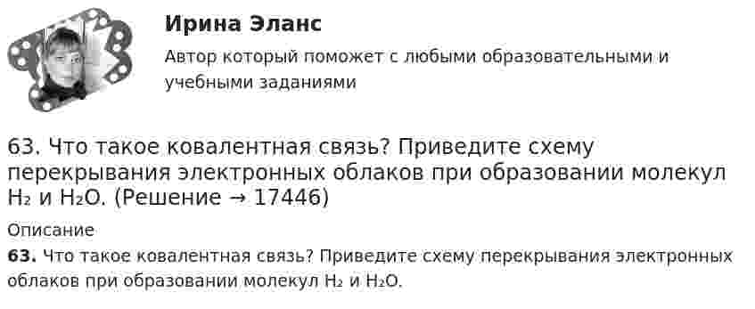      
          Описание
          63. Что такое ковалентная связь? Приведите схему перекрывания электронных облаков при образовании молекул H₂ и H₂O.  
            
            
            63. При сгорании 1 л ацетилена (н.у.) выделяется 56,053 кДж теплоты. Напишите термохимическое уравнение реакции, в результате которой образуются пары воды и диоксида углерода. Вычислите теплоту образования C₂H₂ (г).63. Что такое ковалентная связь? Приведите схему перекрывания электронных облаков при образовании молекул H₂ и H₂O.64. Некоторый элемент имеет валентные электроны 4s²4p². Определите, какой это элемент. Напишите электронную формулу этого элемента. Какова ковалентность атома в нормальном и возбужденном состояниях? Покажите это используя квантовые ячейки.64. При взаимодействии 6,3 г железа с серой выделилось 11,31 кДж теплоты. Вычислите теплоту образования сульфида железа FeS. 651 мужчина, из числа служивших в Вооруженных силах, поддерживают полный перевод армии на контрактную основу комплектования. Также считают и 14 респондентов никогда65. Для атома некоторого элемента возможны три состояния, записанные в виде электронных формул 1s²2s²2p⁶3s²3p⁴; 1s²2s²2p⁶3s²3p³3d¹; 1s²2s²2p⁶3s¹3p³3d². Какой это элемент? Как называются эти три состояния? Как перейти от первого состояния ко второму65. Какие из солей: K₂SO₄, Na₂SO₃, NH₄CN, LiCl, Fe₂(SO₄)₃ подвергаются гидролизу? Составьте ионно-молекулярные и молекулярные уравнения гидролиза этих солей. Какое значение pH (>7<) имеют растворы этих солей?61. Что такое ионная связь? Приведите примеры. Разберите.6.25. Некрасов Б.Б.62. Вычислите, сколько теплоты выделится при сгорании 165 л (н.у.) ацетилена С₂Н₂, если продуктами сгорания являются диоксид углерода и пары воды?62. Какие из перечисленных ниже солей подвергаются гидролизу: NaCN, KNO₃, CuCl₂, NH₄CH₃COO? Для каждой из гидролизующихся солей напишите уравнение гидролиза в ионно-молекулярном и молекулярном виде, укажите реакцию среды ее водного раствора.62. Напишите электронную формулу атома элемента с порядковым номером 25. К какому семейству относится данный элемент? Какие электроны являются валентными? Распределите их по квантовым ячейкам и определите ковалентность в возбужденном состоянии.62. Определите тип химической связи в молекулах NaCl, HCl, Cl2. Для двух последних приведите схему перекрывания электронных облаков.63. Как доказать амфотерный характер Cr(OH)₃? Напишите соответствующие уравнения реакций, дайте названия всем соединениям.
