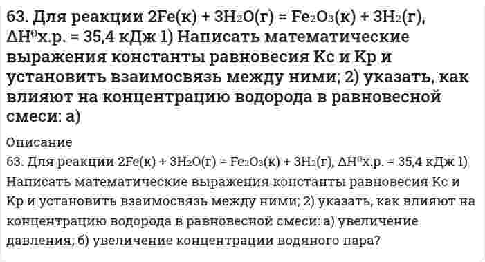      
          Описание
          63. Какой способ образования ковалентной связи называют донорно-акцепторным? Какие химические связи имеются в ионах NH₄⁺ и BF₄⁻? Укажите донор и акцептор.  
            
            
            63. Какой способ образования ковалентной связи называют донорно-акцепторным? Какие химические связи имеются в ионах NH₄⁺ и BF₄⁻? Укажите донор и акцептор.63. Кетокислоты. На примере пировиноградной кислоты (кетопропионовой) напишите основные уравнения реакций, характерные для кето- и карбоксильной групп. 63. Концентрации ионов водорода в растворе 2,5⋅10⁻⁵ моль/л. Определите pH и pOH раствора.64. В сосуде объемом 0,5 л находятся 0,5 моль Н₂ и 0,5 моль N₂. При некоторой температуре к моменту установления равновесия образовалось 0,02 моль NH₃. Вычислить константу химического равновесия.64. Для реакции CaCO₃(к) = CO₂(г) + CaO(к), ΔH⁰х.р. = 277,4 кДж: 1) Написать математические выражения константы равновесия Кс и Кр и установить взаимосвязь между ними; 2) Указать, как влияют на концентрацию диоксида углерода в равновесной смеси: а) 64. Используйте параметр, представленный в одной из клеток вашего задания. Проделайте необходимые расчеты и заполните пропуски в строке своего задания в соответствии с примером. Примите степень диссоциации для всех электролитов 100%. Не забудьте 64. Какие соединения называются кислотами и основаниями с точки зрения электролитической диссоциации? Чем обусловливается сравнительная сила кислот и оснований?62. Температура кипения эфира 34,6ºС, а его эбуллиоскопическая константа 2,16ºС. Вычислить молярную массу бензойной кислоты, если известно, что 5%-ный раствор этой кислоты в эфире кипит при 35,53ºС.62. У какого из -элементов VII группы – хлора или йода – сильнее выражены неметаллические свойства? Почему? Исходя из высшей степени окисления элементов, напишите формулы кислородсодержащих кислот. Какая из них более сильная?6(33). Учитывая величину перенапряжения реакции восстановления ионов водорода, объясните, почему амальгамирование цинка резко снижает его коррозию, а контакт с медью — увеличивает? Запишите коррозионные процессы.6(39). Почему в обескислороженной воде железо практически не корродирует, а в атмосферных условиях скорость коррозии железа значительна? Запишите возможные схемы коррозионных процессов.63. В радиатор автомобиля налили 9 л воды и прибавили 2 л метилового спирта (СН₃ОН) (ρ = 0,8 г/мл). При какой наименьшей температуре можно после этого оставить автомобиль на открытом воздухе, не опасаясь, что вода в радиаторе замерзнет?63. В сосуде емкостью 1 л при 410℃ смешали 1 моль H₂ и 1 моль I₂. Вычислить, при каких концентрациях устанавливается химическое равновесие, если константа равновесия равна 48.63. Для атома с электронной структурой 1s²2s²2p⁵ впишите в таблицу значения четырех квантовых чисел: n, l, mₗ, mₛ, определяющие каждый из элементов в нормальном состоянии: