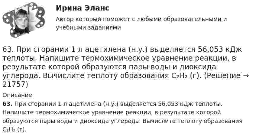      
          Описание
          63. При сгорании 1 л ацетилена (н.у.) выделяется 56,053 кДж теплоты. Напишите термохимическое уравнение реакции, в результате которой образуются пары воды и диоксида углерода. Вычислите теплоту образования C₂H₂ (г).  
            
            
            63. Напишите электронные формулы атомов ₄₂Mo⁰ и ₄₇Ag⁰ с учетом «проскока» одного электрона. Распределите валентные электроны по атомным орбиталям (магнитно-квантовым ячейкам). Объясните, почему в данном случае происходит «проскок» электрона.63. При сгорании 1 л ацетилена (н.у.) выделяется 56,053 кДж теплоты. Напишите термохимическое уравнение реакции, в результате которой образуются пары воды и диоксида углерода. Вычислите теплоту образования C₂H₂ (г).63. Что такое ковалентная связь? Приведите схему перекрывания электронных облаков при образовании молекул H₂ и H₂O.64. Некоторый элемент имеет валентные электроны 4s²4p². Определите, какой это элемент. Напишите электронную формулу этого элемента. Какова ковалентность атома в нормальном и возбужденном состояниях? Покажите это используя квантовые ячейки.64. При взаимодействии 6,3 г железа с серой выделилось 11,31 кДж теплоты. Вычислите теплоту образования сульфида железа FeS. 651 мужчина, из числа служивших в Вооруженных силах, поддерживают полный перевод армии на контрактную основу комплектования. Также считают и 14 респондентов никогда65. Для атома некоторого элемента возможны три состояния, записанные в виде электронных формул 1s²2s²2p⁶3s²3p⁴; 1s²2s²2p⁶3s²3p³3d¹; 1s²2s²2p⁶3s¹3p³3d². Какой это элемент? Как называются эти три состояния? Как перейти от первого состояния ко второму6.1. Частица движется так, что её радиус-вектор зависит от времени по закону , где A, B, C – постоянные величины; i, j, k – единичные орты в декартовой системе координат. Найдите тангенс угла, под которым будет направлена скорость u к оси z в момент времени t = 1 с, если t = 1 с. A = 4 м, B = 3 м, C = 2 м.61. Что такое ионная связь? Приведите примеры. Разберите.6.25. Некрасов Б.Б.62. Вычислите, сколько теплоты выделится при сгорании 165 л (н.у.) ацетилена С₂Н₂, если продуктами сгорания являются диоксид углерода и пары воды?62. Какие из перечисленных ниже солей подвергаются гидролизу: NaCN, KNO₃, CuCl₂, NH₄CH₃COO? Для каждой из гидролизующихся солей напишите уравнение гидролиза в ионно-молекулярном и молекулярном виде, укажите реакцию среды ее водного раствора.62. Напишите электронную формулу атома элемента с порядковым номером 25. К какому семейству относится данный элемент? Какие электроны являются валентными? Распределите их по квантовым ячейкам и определите ковалентность в возбужденном состоянии.62. Определите тип химической связи в молекулах NaCl, HCl, Cl2. Для двух последних приведите схему перекрывания электронных облаков.