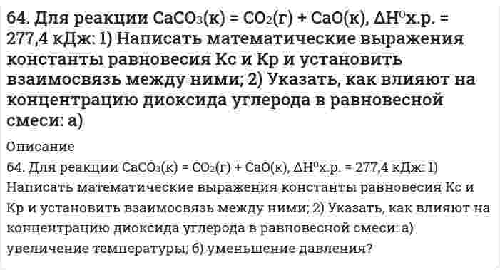      
          Описание
          64. Используйте параметр, представленный в одной из клеток вашего задания. Проделайте необходимые расчеты и заполните пропуски в строке своего задания в соответствии с примером. Примите степень диссоциации для всех электролитов 100%. Не забудьте представить схемы расчетов и использованные химические уравнения.Электролит						HClO₄Концентрация электролита, моль/л[H⁺], моль/л[OH⁻], моль/лlg[H⁺]							−4lg[OH⁻] pHpOH  
            
            
            64. Используйте параметр, представленный в одной из клеток вашего задания. Проделайте необходимые расчеты и заполните пропуски в строке своего задания в соответствии с примером. Примите степень диссоциации для всех электролитов 100%. Не забудьте 64. Какие соединения называются кислотами и основаниями с точки зрения электролитической диссоциации? Чем обусловливается сравнительная сила кислот и оснований?64. Классификация углеводов. Приведите примеры триоз, пентоз и гексоз. Напишите уравнение реакции серебряного зеркала с глюкозой.64. Объясните, почему цинковое покрытие на стали может быть пористым и в то же время сохранять свои защитные свойства, а никелевое должно быть сплошным? Запишите уравнения соответствующих коррозийных процессов в атмосферных условиях. 64. Определите pH раствора, в 3 л которого содержится 0,81⋅10⁻³ моль ионов OH⁻.64. Сколько граммов фенола С₆Н₅ОН следует растворить в 125 граммах бензола, чтобы температура кристаллизации раствора была ниже температуры кристаллизации бензола на 1,7ºС? Криоскопическая константа бензола равна 5,1º.64. Что такое насыщаемость ковалентной связи? Распределите электроны внешнего энергетического уровня атома хлора по квантовым ячейкам. Как объясняет спиновая теория наличие у хлора нечетной переменной валентности?63. В сосуде емкостью 1 л при 410℃ смешали 1 моль H₂ и 1 моль I₂. Вычислить, при каких концентрациях устанавливается химическое равновесие, если константа равновесия равна 48.63. Для атома с электронной структурой 1s²2s²2p⁵ впишите в таблицу значения четырех квантовых чисел: n, l, mₗ, mₛ, определяющие каждый из элементов в нормальном состоянии:63. Для реакции 2Fe(к) + 3H₂O(г) = Fe₂O₃(к) + 3H₂(г), ΔH⁰х.р. = 35,4 кДж 1) Написать математические выражения константы равновесия Kc и Kp и установить взаимосвязь между ними; 2) указать, как влияют на концентрацию водорода в равновесной смеси: а) 63. Какой способ образования ковалентной связи называют донорно-акцепторным? Какие химические связи имеются в ионах NH₄⁺ и BF₄⁻? Укажите донор и акцептор.63. Кетокислоты. На примере пировиноградной кислоты (кетопропионовой) напишите основные уравнения реакций, характерные для кето- и карбоксильной групп. 63. Концентрации ионов водорода в растворе 2,5⋅10⁻⁵ моль/л. Определите pH и pOH раствора.64. В сосуде объемом 0,5 л находятся 0,5 моль Н₂ и 0,5 моль N₂. При некоторой температуре к моменту установления равновесия образовалось 0,02 моль NH₃. Вычислить константу химического равновесия.