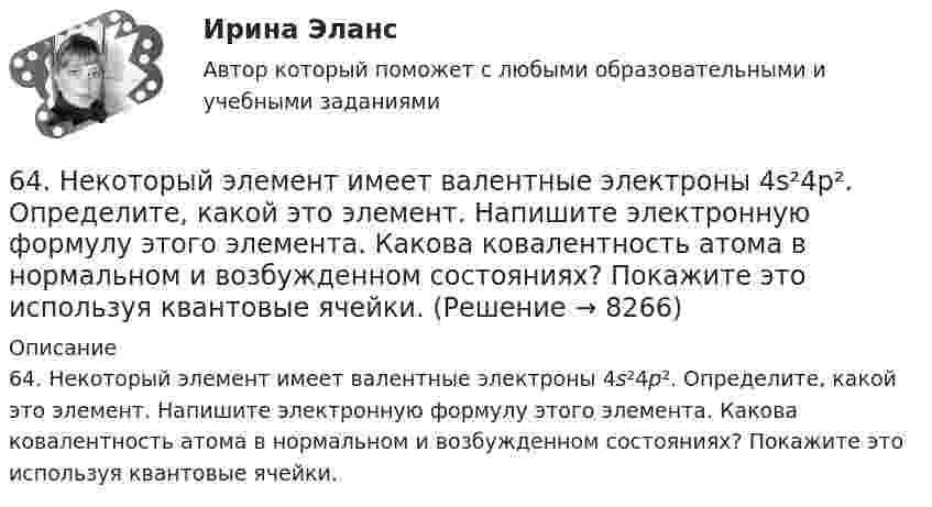     
          Описание
          64. Некоторый элемент имеет валентные электроны 4s²4p². Определите, какой это элемент. Напишите электронную формулу этого элемента. Какова ковалентность атома в нормальном и возбужденном состояниях? Покажите это используя квантовые ячейки.  
            
            
            63. Что такое ковалентная связь? Приведите схему перекрывания электронных облаков при образовании молекул H₂ и H₂O.64. Некоторый элемент имеет валентные электроны 4s²4p². Определите, какой это элемент. Напишите электронную формулу этого элемента. Какова ковалентность атома в нормальном и возбужденном состояниях? Покажите это используя квантовые ячейки.64. При взаимодействии 6,3 г железа с серой выделилось 11,31 кДж теплоты. Вычислите теплоту образования сульфида железа FeS. 651 мужчина, из числа служивших в Вооруженных силах, поддерживают полный перевод армии на контрактную основу комплектования. Также считают и 14 респондентов никогда65. Для атома некоторого элемента возможны три состояния, записанные в виде электронных формул 1s²2s²2p⁶3s²3p⁴; 1s²2s²2p⁶3s²3p³3d¹; 1s²2s²2p⁶3s¹3p³3d². Какой это элемент? Как называются эти три состояния? Как перейти от первого состояния ко второму65. Какие из солей: K₂SO₄, Na₂SO₃, NH₄CN, LiCl, Fe₂(SO₄)₃ подвергаются гидролизу? Составьте ионно-молекулярные и молекулярные уравнения гидролиза этих солей. Какое значение pH (>7<) имеют растворы этих солей?65. Реакция горения бензола выражается термохимическим уравнением  С₆Н₆(ж) + 7 ¹/₂ О₂ (г) = 6СО₂(г) + ЗН₂О(г);  ∆Н⁰= ?  Вычислите тепловой эффект этой реакции, если известно, что молярная теплота парообразования бензола равна +33,9 кДж.6.25. Некрасов Б.Б.62. Вычислите, сколько теплоты выделится при сгорании 165 л (н.у.) ацетилена С₂Н₂, если продуктами сгорания являются диоксид углерода и пары воды?62. Какие из перечисленных ниже солей подвергаются гидролизу: NaCN, KNO₃, CuCl₂, NH₄CH₃COO? Для каждой из гидролизующихся солей напишите уравнение гидролиза в ионно-молекулярном и молекулярном виде, укажите реакцию среды ее водного раствора.62. Напишите электронную формулу атома элемента с порядковым номером 25. К какому семейству относится данный элемент? Какие электроны являются валентными? Распределите их по квантовым ячейкам и определите ковалентность в возбужденном состоянии.62. Определите тип химической связи в молекулах NaCl, HCl, Cl2. Для двух последних приведите схему перекрывания электронных облаков.63. Как доказать амфотерный характер Cr(OH)₃? Напишите соответствующие уравнения реакций, дайте названия всем соединениям.63. Напишите электронные формулы атомов ₄₂Mo⁰ и ₄₇Ag⁰ с учетом «проскока» одного электрона. Распределите валентные электроны по атомным орбиталям (магнитно-квантовым ячейкам). Объясните, почему в данном случае происходит «проскок» электрона.