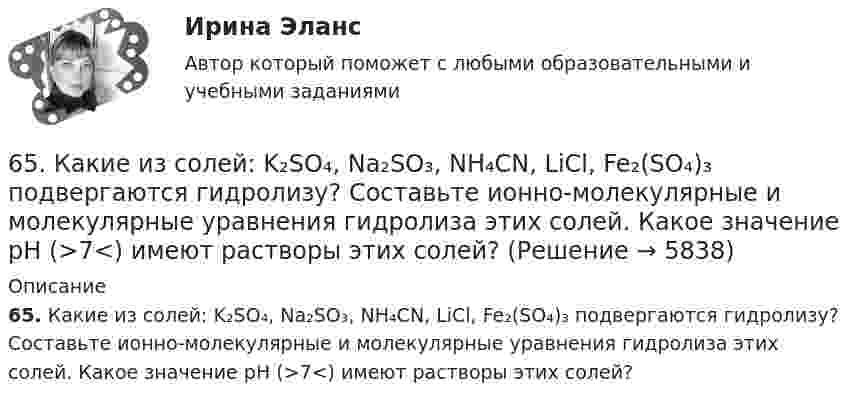      
          Описание
          65. Какие из солей: K₂SO₄, Na₂SO₃, NH₄CN, LiCl, Fe₂(SO₄)₃ подвергаются гидролизу? Составьте ионно-молекулярные и молекулярные уравнения гидролиза этих солей. Какое значение pH (>7<) имеют растворы этих солей?  
            
            
            65. Для атома некоторого элемента возможны три состояния, записанные в виде электронных формул 1s²2s²2p⁶3s²3p⁴; 1s²2s²2p⁶3s²3p³3d¹; 1s²2s²2p⁶3s¹3p³3d². Какой это элемент? Как называются эти три состояния? Как перейти от первого состояния ко второму65. Какие из солей: K₂SO₄, Na₂SO₃, NH₄CN, LiCl, Fe₂(SO₄)₃ подвергаются гидролизу? Составьте ионно-молекулярные и молекулярные уравнения гидролиза этих солей. Какое значение pH (>7<) имеют растворы этих солей?65. Реакция горения бензола выражается термохимическим уравнением  С₆Н₆(ж) + 7 ¹/₂ О₂ (г) = 6СО₂(г) + ЗН₂О(г);  ∆Н⁰= ?  Вычислите тепловой эффект этой реакции, если известно, что молярная теплота парообразования бензола равна +33,9 кДж.66. В атоме некоторого элемента заполнены электронами последний и предпоследний энергетические уровни следующим образом: 4s²4p⁶4d²5s². Какой это элемент, и к какому семейству он относится? Напишите электронную формулу атома этого элемента и66. Какие из карбонатов: ВеСО₃, СаСО₃ или ВаСО₃ – можно получить при взаимодействии соответствующих оксидов с СО₂? Какая реакция идет наиболее энергично? Сделайте вывод, вычислив ∆G⁰₂₉₈ реакций.66. Пользуясь таблицей электроотрицательностей (см.Приложение, табл.2), вычислите разность (Δ) для связей K – Cl, Ca – Cl, Ti – Cl, Fe – Cl. Почему происходит закономерное уменьшение значений Δ ЭО? Какая из связей характеризуется наибольшей66. Смешивают попарно растворы: а) KOH и Ba(NO₃)₂; б) Li₂CO₃ и HCl; в) Pb(NO₃)₂ и KCl; г) NH₄Cl и KOH. В каких случаях реакции практически пойдут до конца? Представьте их в молекулярном и ионно-молекулярном виде.62. Определите тип химической связи в молекулах NaCl, HCl, Cl2. Для двух последних приведите схему перекрывания электронных облаков.63. Как доказать амфотерный характер Cr(OH)₃? Напишите соответствующие уравнения реакций, дайте названия всем соединениям.63. Напишите электронные формулы атомов ₄₂Mo⁰ и ₄₇Ag⁰ с учетом «проскока» одного электрона. Распределите валентные электроны по атомным орбиталям (магнитно-квантовым ячейкам). Объясните, почему в данном случае происходит «проскок» электрона.63. При сгорании 1 л ацетилена (н.у.) выделяется 56,053 кДж теплоты. Напишите термохимическое уравнение реакции, в результате которой образуются пары воды и диоксида углерода. Вычислите теплоту образования C₂H₂ (г).63. Что такое ковалентная связь? Приведите схему перекрывания электронных облаков при образовании молекул H₂ и H₂O.64. Некоторый элемент имеет валентные электроны 4s²4p². Определите, какой это элемент. Напишите электронную формулу этого элемента. Какова ковалентность атома в нормальном и возбужденном состояниях? Покажите это используя квантовые ячейки.64. При взаимодействии 6,3 г железа с серой выделилось 11,31 кДж теплоты. Вычислите теплоту образования сульфида железа FeS.