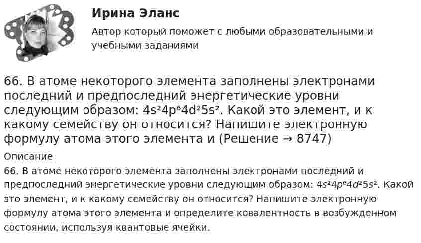      
          Описание
          66. В атоме некоторого элемента заполнены электронами последний и предпоследний энергетические уровни следующим образом: 4s²4p⁶4d²5s². Какой это элемент, и к какому семейству он относится? Напишите электронную формулу атома этого элемента и определите ковалентность в возбужденном состоянии, используя квантовые ячейки.  
            
            
            65. Реакция горения бензола выражается термохимическим уравнением  С₆Н₆(ж) + 7 ¹/₂ О₂ (г) = 6СО₂(г) + ЗН₂О(г);  ∆Н⁰= ?  Вычислите тепловой эффект этой реакции, если известно, что молярная теплота парообразования бензола равна +33,9 кДж.66. В атоме некоторого элемента заполнены электронами последний и предпоследний энергетические уровни следующим образом: 4s²4p⁶4d²5s². Какой это элемент, и к какому семейству он относится? Напишите электронную формулу атома этого элемента и66. Какие из карбонатов: ВеСО₃, СаСО₃ или ВаСО₃ – можно получить при взаимодействии соответствующих оксидов с СО₂? Какая реакция идет наиболее энергично? Сделайте вывод, вычислив ∆G⁰₂₉₈ реакций.66. Пользуясь таблицей электроотрицательностей (см.Приложение, табл.2), вычислите разность (Δ) для связей K – Cl, Ca – Cl, Ti – Cl, Fe – Cl. Почему происходит закономерное уменьшение значений Δ ЭО? Какая из связей характеризуется наибольшей66. Смешивают попарно растворы: а) KOH и Ba(NO₃)₂; б) Li₂CO₃ и HCl; в) Pb(NO₃)₂ и KCl; г) NH₄Cl и KOH. В каких случаях реакции практически пойдут до конца? Представьте их в молекулярном и ионно-молекулярном виде.67. Напишите электронную формулу атома элемента с порядковым номером 33. Какой это элемент? Пользуясь правилом Гунда, распределите валентные электроны по квантовым ячейкам. Какова валентность атома в нормальном и возбужденном состояниях?68. Напишите электронную формулу атома элемента с порядковым номером 8. Какой это элемент? Пользуясь правилом Гунда, распределите валентные электроны по квантовым ячейкам. Какова ковалентность атома в нормальном состоянии? Объясните, можно ли63. Напишите электронные формулы атомов ₄₂Mo⁰ и ₄₇Ag⁰ с учетом «проскока» одного электрона. Распределите валентные электроны по атомным орбиталям (магнитно-квантовым ячейкам). Объясните, почему в данном случае происходит «проскок» электрона.63. При сгорании 1 л ацетилена (н.у.) выделяется 56,053 кДж теплоты. Напишите термохимическое уравнение реакции, в результате которой образуются пары воды и диоксида углерода. Вычислите теплоту образования C₂H₂ (г).63. Что такое ковалентная связь? Приведите схему перекрывания электронных облаков при образовании молекул H₂ и H₂O.64. Некоторый элемент имеет валентные электроны 4s²4p². Определите, какой это элемент. Напишите электронную формулу этого элемента. Какова ковалентность атома в нормальном и возбужденном состояниях? Покажите это используя квантовые ячейки.64. При взаимодействии 6,3 г железа с серой выделилось 11,31 кДж теплоты. Вычислите теплоту образования сульфида железа FeS. 651 мужчина, из числа служивших в Вооруженных силах, поддерживают полный перевод армии на контрактную основу комплектования. Также считают и 14 респондентов никогда65. Для атома некоторого элемента возможны три состояния, записанные в виде электронных формул 1s²2s²2p⁶3s²3p⁴; 1s²2s²2p⁶3s²3p³3d¹; 1s²2s²2p⁶3s¹3p³3d². Какой это элемент? Как называются эти три состояния? Как перейти от первого состояния ко второму