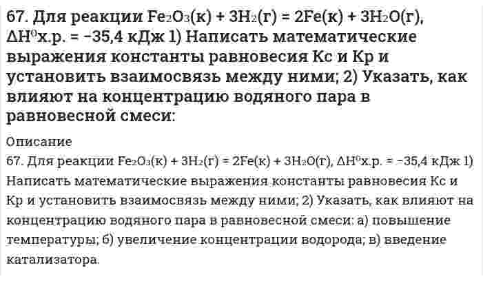      
          Описание
          67. Используйте параметр, представленный в одной из клеток вашего задания. Проделайте необходимые расчеты и заполните пропуски. Примите степень диссоциации для всех электролитов 100%. Электролит					HNO₃Концентрация электролита, моль/л[H⁺], моль/л[OH⁻], моль/лlg[H⁺]lg[OH⁻]pHpOH						12  
            
            
            67. Используйте параметр, представленный в одной из клеток вашего задания. Проделайте необходимые расчеты и заполните пропуски. Примите степень диссоциации для всех электролитов 100%. 67. Исходя из степени окисления элементов в молекулах реагирующих соединений определите, какое вещество является окислителем, какое - восстановителем. На основании ионно-электронного баланса расставьте коэффициенты в уравнениях 67. Какая связь называется σ- и какая - π-связью? Какая из них менее прочная и более реакционноспособная? Изобразите структурные формулы этана C2H6, этилена C2H4 и ацетилена C2H2. Отметьте σ- и π-связи на структурных схемах углеводородов.67. На примере этилбензола рассмотрите химические свойства ароматических углеводородов. Напишите уравнения реакций, назовите продукты.67. При растворении 16 г CaC2 в воде выделяется 31,27 кДж теплоты. Определите стандартную энтальпию образования Ca(OH)2.67. Равновесие в системе: A(г) + B(г) ⇄ 2C(г) установилось при следующих концентрациях: [B]и [C], моль/л. Определить исходную концентрацию вещества [B]₀ и константу равновесия, если исходная концентрация вещества A равна [A]₀ моль/л.67. Равновесие в системе CO(г) + H₂O(г) ⇄ H₂(г) + CO₂(г) установилось при следующих концентрациях веществ, моль/л: [CO] = 0,04; [H₂O] = 0,08; [CO₂] = 0,08. Вычислить Kc и начальные концентрации CO и H2O. 66. Равновесие в системе: A(г) + B(г) ⇄ 2C(г) установилось при следующих концентрациях: [B]и [C], моль/л. Определить исходную концентрацию вещества [B]₀ и константу равновесия, если исходная концентрация вещества A равна [A]₀ моль/л.66. Составьте ионные и молекулярные уравнения гидролиза по всем ступеням солей: сульфат алюминия, силикат натрия. Укажите реакцию среды в растворе соли. Напишите выражения для константы гидролиза. Для гидролиза соли по аниону рассчитайте величину 66. Чему равен рН 0,05 М раствора NH4OH, константа диссоциации которого 1,77•10-5 ?66. Что определяет направление течения реакций между электролитами в растворе? В каких случаях эти реакции идут до конца (необратимо), в каких обратимо? Приведите примеры.6(73). Конструкция из алюминия находится в морской воде. Для защиты конструкции применяют катодный метод, присоединив ее к отрицательному полюсу источника постоянного тока, а железную пластину — к положительному полюсу. Какие процессы при этом 6(75). При протекторной защите стальных изделий в качестве протекторов могут быть использованы цинк, магний и алюминий. Напишите реакции на катодных и анодных участках, протекающие в морской воде для двух металлов.67. В 200 г воды растворено 1) 31 г карбамида СО(NН₂)₂, 2) 90 г глюкозы С₆Н₁₂О₆. Будут ли температуры кипения этих растворов одинаковы? Вывод подтвердите расчетом температур кипения этих растворов.