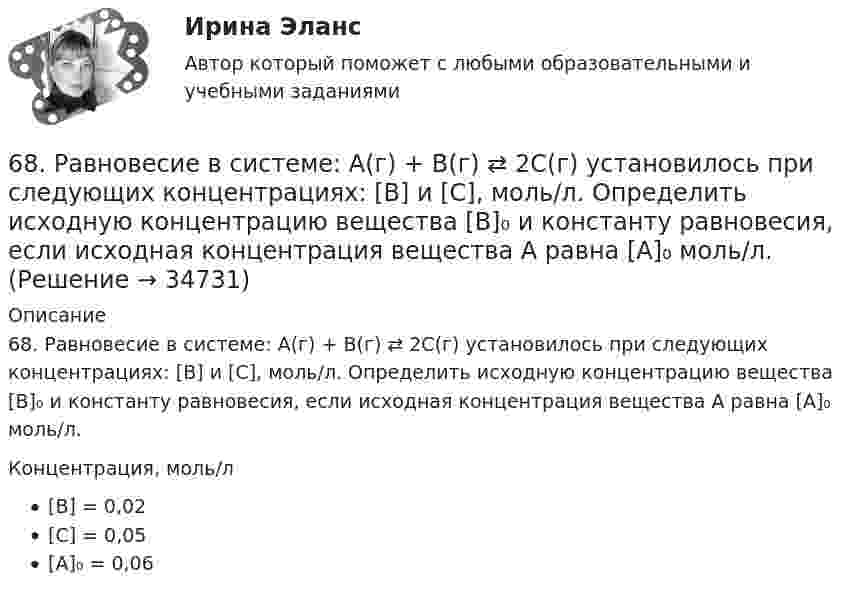      
          Описание
          68. Равновесие в системе: A(г) + B(г) ⇄ 2C(г) установилось при следующих концентрациях: [В] и [С], моль/л. Определить исходную концентрацию вещества [В]₀ и константу равновесия, если исходная концентрация вещества А равна [А]₀ моль/л.Концентрация, моль/л[B] = 0,02[C] = 0,05[A]₀ = 0,06  
            
            
            68. Напишите электронную формулу атома элемента с порядковым номером 8. Какой это элемент? Пользуясь правилом Гунда, распределите валентные электроны по квантовым ячейкам. Какова ковалентность атома в нормальном состоянии? Объясните, можно ли68. Равновесие в системе: A(г) + B(г) ⇄ 2C(г) установилось при следующих концентрациях: [В] и [С], моль/л. Определить исходную концентрацию вещества [В]₀ и константу равновесия, если исходная концентрация вещества А равна [А]₀ моль/л.68. Составьте молекулярные и ионно-молекулярные уравнения реакций взаимодействия в растворах между: а) BaCO₃ и HNO₃; б) Fe₂(SO₄)₃ и KOH; в) HCl и K₂S; г) CH₃COOK и HCl.69. Для атома некоторого элемента возможны четыре состояния, записанные в виде электронных формул: 1s²2s²2p⁶3s²3p⁵; 1s²2s²2p⁶3s²3p⁴3d¹; 1s²2s²2p⁶3s²3p³3d²; 1s²2s²2p⁶3s¹3p³3d³. Какой это элемент? Как называются эти состояния? Как перейти от первого69. При смешении растворов Al₂(SO₄)₃ и K₂S в осадок выпадает гидроксид и выделяется газ. Укажите причину этого процесса и составьте соответствующие молекулярные и ионные уравнения. 6. Государственная метрологическая служба (ГМС) Российской Федерации: функции, права и обязанности. 7. Основные понятия, определения и принципы технического регулирования. 8. Сертификация электрооборудования и электронных изделий.6 задачи по финансовой математике65. Для атома некоторого элемента возможны три состояния, записанные в виде электронных формул 1s²2s²2p⁶3s²3p⁴; 1s²2s²2p⁶3s²3p³3d¹; 1s²2s²2p⁶3s¹3p³3d². Какой это элемент? Как называются эти три состояния? Как перейти от первого состояния ко второму65. Какие из солей: K₂SO₄, Na₂SO₃, NH₄CN, LiCl, Fe₂(SO₄)₃ подвергаются гидролизу? Составьте ионно-молекулярные и молекулярные уравнения гидролиза этих солей. Какое значение pH (>7<) имеют растворы этих солей?65. Реакция горения бензола выражается термохимическим уравнением  С₆Н₆(ж) + 7 ¹/₂ О₂ (г) = 6СО₂(г) + ЗН₂О(г);  ∆Н⁰= ?  Вычислите тепловой эффект этой реакции, если известно, что молярная теплота парообразования бензола равна +33,9 кДж.66. В атоме некоторого элемента заполнены электронами последний и предпоследний энергетические уровни следующим образом: 4s²4p⁶4d²5s². Какой это элемент, и к какому семейству он относится? Напишите электронную формулу атома этого элемента и66. Какие из карбонатов: ВеСО₃, СаСО₃ или ВаСО₃ – можно получить при взаимодействии соответствующих оксидов с СО₂? Какая реакция идет наиболее энергично? Сделайте вывод, вычислив ∆G⁰₂₉₈ реакций.66. Пользуясь таблицей электроотрицательностей (см.Приложение, табл.2), вычислите разность (Δ) для связей K – Cl, Ca – Cl, Ti – Cl, Fe – Cl. Почему происходит закономерное уменьшение значений Δ ЭО? Какая из связей характеризуется наибольшей66. Смешивают попарно растворы: а) KOH и Ba(NO₃)₂; б) Li₂CO₃ и HCl; в) Pb(NO₃)₂ и KCl; г) NH₄Cl и KOH. В каких случаях реакции практически пойдут до конца? Представьте их в молекулярном и ионно-молекулярном виде.