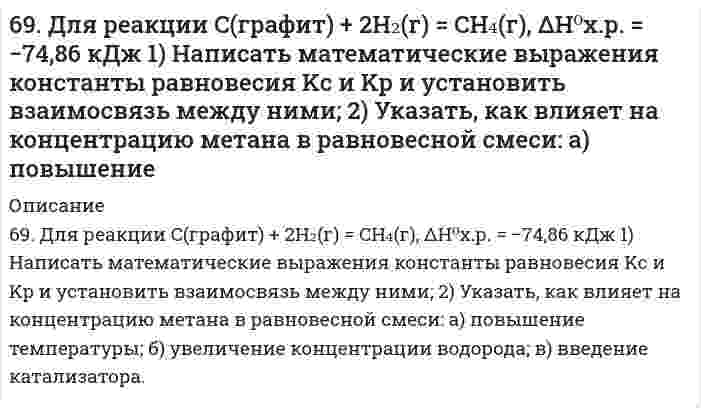      
          Описание
          69. Используйте параметр, представленный в одной из клеток вашего задания. Проделайте необходимые расчеты и заполните пропуски. Примите степень диссоциации для всех электролитов 100%. Электролит					HClКонцентрация электролита, моль/л[H⁺], моль/л[OH⁻], моль/лlg[H⁺]lg[OH⁻] 					-9pHpOH  
            
            
            69. Используйте параметр, представленный в одной из клеток вашего задания. Проделайте необходимые расчеты и заполните пропуски. Примите степень диссоциации для всех электролитов 100%. 69. Как соотносятся температуры кристаллизации 0,1 %-ных растворов глюкозы (С₆Н₁₂О₆) и сахара (С₁₂Н₂₂О₁₁)? Вывод подтвердите расчетом температур кристаллизаций данных растворов.69. Определение и классификация дисахаридов. Реакция образования мальтозы.69. При смешении растворов Al₂(SO₄)₃ и K₂S в осадок выпадает гидроксид и выделяется газ. Укажите причину этого процесса и составьте соответствующие молекулярные и ионные уравнения.69. Теплоты растворения сульфата меди CuSO₄ и кристаллогидрата CuSO₄⋅5H₂O соответственно равны (-66,11 кДж) и (+11,72 кДж). Вычислите теплоту гидратации CuSO₄.69. Химический состав нервной ткани. Напишите уравнение реакции образования лецитина и кефалина.69. Что такое энергия ионизации? В каких единицах она выражается? Как изменяется восстановительная активность s- и p-элементов в группах периодической системы с увеличением порядкового номера? Почему?68. Написать уравнения реакций, протекающих при нарушении целостности покрытия во влажном воздухе и в кислой среде, указать тип покрытия (анодное или катодное): олово, покрытое свинцом.68. Почему изменение температуры раствора влияет на степень гидролиза соли? Составьте уравнения гидролиза по первой ступени для следующих солей: CuSO₄ и Na₃PO₄, укажите pH.68. Почему изменение температуры раствора влияет на степень гидролиза соли? Составьте уравнения гидролиза по первой ступени для следующих солей: CuSO₄ и Na₃PO₄, укажите pH.. 268. Почему изменение температуры раствора влияет на степень гидролиза соли? Составьте уравнения гидролиза по первой ступени для следующих солей: CuSO4 и Na3PO4, укажите рН.68. Составьте ионные и молекулярные уравнения гидролиза по всем ступеням солей: сульфат аммония, цианид калия. Укажите реакцию среды в растворе соли. Напишите выражения для константы гидролиза. Для гидролиза соли по аниону рассчитайте величину 69. В гальваническом цехе судостроительного завода проводили хромирование отдельных деталей морских приборов. Для этого раствор Cr2(SO4)3 подвергли электролизу при токе 5А в течение 40 мин. Приведите схему электролиза и рассчитайте, на сколько грамм69. Вычислите температурный коэффициент скорости реакции, если константа скорости ее при 100oС составляет 0,0006, а при 150oС 0,072.