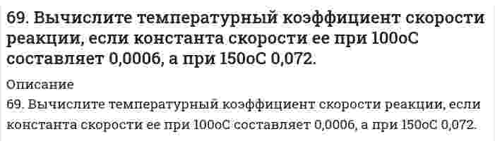      
          Описание
          69. Для реакции C(графит) + 2H₂(г) = CH₄(г), ΔH⁰х.р. = −74,86 кДж 1) Написать математические выражения константы равновесия Kc и Kp и установить взаимосвязь между ними; 2) Указать, как влияет на концентрацию метана в равновесной смеси: а) повышение температуры; б) увеличение концентрации водорода; в) введение катализатора.  
            
            
            69. Для реакции C(графит) + 2H₂(г) = CH₄(г), ΔH⁰х.р. = −74,86 кДж 1) Написать математические выражения константы равновесия Kc и Kp и установить взаимосвязь между ними; 2) Указать, как влияет на концентрацию метана в равновесной смеси: а) повышение 69. Используйте параметр, представленный в одной из клеток вашего задания. Проделайте необходимые расчеты и заполните пропуски. Примите степень диссоциации для всех электролитов 100%. 69. Как соотносятся температуры кристаллизации 0,1 %-ных растворов глюкозы (С₆Н₁₂О₆) и сахара (С₁₂Н₂₂О₁₁)? Вывод подтвердите расчетом температур кристаллизаций данных растворов.69. Определение и классификация дисахаридов. Реакция образования мальтозы.69. При смешении растворов Al₂(SO₄)₃ и K₂S в осадок выпадает гидроксид и выделяется газ. Укажите причину этого процесса и составьте соответствующие молекулярные и ионные уравнения.69. Теплоты растворения сульфата меди CuSO₄ и кристаллогидрата CuSO₄⋅5H₂O соответственно равны (-66,11 кДж) и (+11,72 кДж). Вычислите теплоту гидратации CuSO₄.69. Химический состав нервной ткани. Напишите уравнение реакции образования лецитина и кефалина.68. Какой гидроксил называется полуацетальным (гликозидным) и чем он отличается от других гидроксильных групп в моносахаридах? Напишите уравнение реакции образования гликозида из α-D-галактозы и этанола. 68. Написать уравнения реакций, протекающих при нарушении целостности покрытия во влажном воздухе и в кислой среде, указать тип покрытия (анодное или катодное): олово, покрытое свинцом.68. Почему изменение температуры раствора влияет на степень гидролиза соли? Составьте уравнения гидролиза по первой ступени для следующих солей: CuSO₄ и Na₃PO₄, укажите pH.68. Почему изменение температуры раствора влияет на степень гидролиза соли? Составьте уравнения гидролиза по первой ступени для следующих солей: CuSO₄ и Na₃PO₄, укажите pH.. 268. Почему изменение температуры раствора влияет на степень гидролиза соли? Составьте уравнения гидролиза по первой ступени для следующих солей: CuSO4 и Na3PO4, укажите рН.68. Составьте ионные и молекулярные уравнения гидролиза по всем ступеням солей: сульфат аммония, цианид калия. Укажите реакцию среды в растворе соли. Напишите выражения для константы гидролиза. Для гидролиза соли по аниону рассчитайте величину 69. В гальваническом цехе судостроительного завода проводили хромирование отдельных деталей морских приборов. Для этого раствор Cr2(SO4)3 подвергли электролизу при токе 5А в течение 40 мин. Приведите схему электролиза и рассчитайте, на сколько грамм