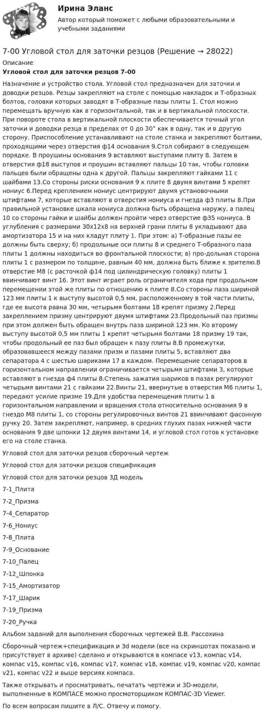     
          Описание
          Угловой стол для заточки резцов 7-00Назначение и устройство стола. Угловой стол предназначен для заточки и доводки резцов. Резцы закрепляют на столе с помощью накладок и Т-образных болтов, головки которых заводят в Т-образные пазы плиты 1. Стол можно перемещать вручную как в горизонтальной, так и в вертикальной плоскости. При повороте стола в вертикальной плоскости обеспечивается точный угол заточки и доводки резца в пределах от 0 до 30° как в одну, так и в другую сторону. Приспособление устанавливают на столе станка и закрепляют болтами, проходящими через отверстия ф14 основания 9.Стол собирают в следующем порядке. В проушины основания 9 вставляют выступами плиту 8. Затем в отверстия ф18 выступов и проушин вставляют пальцы 10 так, чтобы головки пальцев были обращены одна к другой. Пальцы закрепляют гайками 11 с шайбами 13.Со стороны риски основания 9 к плите 8 двумя винтами 5 крепят нониус 6.Перед креплением нониус центрируют двумя установочными штифтами 7, которые вставляют в отверстия нониуса и гнезда ф3 плиты 8.При правильной установке шкала нониуса должна быть обращена наружу, а палец 10 со стороны гайки и шайбы должен пройти через отверстие ф35 нониуса. В углубления с размерами 30x12x8 на верхней грани плиты 8 укладывают два амортизатора 15 и на них кладут плиту 1. При этом: а) Т-образные пазы ее должны быть сверху; б) продольные оси плиты 8 и среднего Т-образного паза плиты 1 должны находиться во фронтальной плоскости; в) про-дольная сторона плиты 1 с размером по толщине, равным 40 мм, должна быть ближе к зрителю.В отверстие М8 (с расточкой ф14 под цилиндрическую головку) плиты 1 ввинчивают винт 16. Этот винт играет роль ограничителя хода при продольном перемещении этой же плиты по отношению к плите 8.Со стороны паза шириной 123 мм плиты 1 к выступу высотой 0,5 мм, расположенному в той части плиты, где ее высота равна 30 мм, четырьмя болтами 18 крепят призму 2.Перед закреплением призму центрируют двумя штифтами 23.Продольный паз призмы при этом должен быть обращен внутрь паза шириной 123 мм. Ко второму выступу высотой 0,5 мм плиты 1 крепят четырьмя болтами 18 призму 19 так, чтобы продольный ее паз был обращен к пазу плиты 8.В промежутки, образовавшееся между пазами призм и пазами плиты 5, вставляют два сепаратора 4 с шестью шариками 17 в каждом. Перемещение сепараторов в горизонтальном направлении ограничивается четырьмя штифтами 3, которые вставляют в гнезда ф4 плиты 8.Степень зажатия шариков в пазах регулируют четырьмя винтами 21 с гайками 22.Винты 21, ввернутые в отверстия М6 плиты 1, передают усилие призме 19.Для удобства перемещения плиты 1 в горизонтальном направлении и вращения стола относительно основания 9 в гнездо М8 плиты 1, со стороны регулировочных винтов 21 ввинчивают фасонную ручку 20. Затем закрепляют, например, в средних глухих пазах нижней части основания 9 две шпонки 12 двумя винтами 14, и угловой стол готов к установке его на столе станка.Угловой стол для заточки резцов сборочный чертежУгловой стол для заточки резцов спецификацияУгловой стол для заточки резцов 3Д модель7-1_Плита7-2_Призма7-4_Сепаратор7-6_Нониус7-8_Плита7-9_Основание7-10_Палец7-12_Шпонка7-15_Амортизатор7-17_Шарик7-19_Призма7-20_РучкаАльбом заданий для выполнения сборочных чертежей В.В. РассохинаСборочный чертеж+спецификация и 3d модели (все на скриншотах показано и присутствует в архиве) сделано и открываются в компасе v13, компас v14, компас v15, компас v16, компас v17, компас v18, компас v19, компас v20, компас v21, компас v22 и выше версиях компаса.Также открывать и просматривать, печатать чертежи и 3D-модели, выполненные в КОМПАСЕ можно просмоторщиком КОМПАС-3D Viewer.По всем вопросам пишите в Л/С. Отвечу и помогу.  
            
            
            6. Чему равен при н.у. эквивалентный объем водорода? Вычислите молярную массу эквивалента металла, если на восстановление 1,017 г его оксида израсходовалось 0,28 л водорода (н.у.).7-00 Угловой стол для заточки резцов 70. В атоме некоторого элемента заполнен предпоследний энергетический уровень следующим образом: 3s²3p⁶3d⁸. Какой это элемент, и к какому семейству он относится? Напишите электронную формулу атома этого элемента. Пользуясь правилом Гунда70. Какую химическую связь называют водородной? Между молекулами каких веществ она образуется? Почему H₂O и HF, имея меньшую молекулярную массу, плавятся и кипят при более высоких температурах, чем их аналоги?70. Составьте молекулярные и ионно-молекулярные уравнения реакций взаимодействия в растворах между: а) CH₃COONa и H₂SO₄; б) NH₄Cl и NaOH; в) Ba(OH)₂ и K₂CrO₄; г) CaCl₂ и Na₃PO₄.71. Восстановление Fe₃O₄ оксидом углерода идет по уравнению: Fe₃О₄(к) + СО(г) = 3FeO(к) + СО₂(г) Вычислите ΔG⁰₂₉₈ и сделайте вывод о возможности самопроизвольного протекания этой реакции при стандартных условиях. Чему равно ΔS⁰₂₉₈ в этом процессе?71. Какую химическую связь называют координационной или донорно-акцепторной? Разберите строение комплексного иона [NH₄]⁺. Укажите донор, акцептор. Как метод ВС объясняет тетраэдрическое строение этого иона?6. Найдите разделительный генитив в следующих предложениях. 1. Johann Wolfgang Goethe ist Deutschlands größter Dichter und einer der größten der Welt. 2. Ludwig van Beethoven ist wohl der bekannteste deutsche Komponist und einer der bekanntesten überhaupt. 3. Der Flughafen Hannover ist einer der größten der Bundesrepublik.6. Плотность 1,4 М раствора серной кислоты составляет 1,085 г/мл. Вычислите массовую долю серной кислоты. 30. Составьте по три молекулярных уравнения реакций, которые выражаются ионно-молекулярными уравнениями: а) Cu²⁺ + S²⁻ = CuS; б) SiO₃²⁻ + 2H⁺ = H₂SiO₃.6 практических заданий для Росдистант6 практическое задание  6. Приведите формулировки основных стехиометрических законов химии. В чем особенность современного подхода к закону сохранения массы и закону постоянства состава? Сделайте расчет и заполните для своего задания пропуски в таблице.6 ПРОМЕЖУТОЧНЫХ ТЕСТОВ, ИТОГОВЫЙ ТЕСТ 76% , ПРАКТИЧЕСКИЕ ЗАДАНИЯ К ВКСу РОСДИСТАНТ6. Рамка с током помещена в вакууме на расстоянии d от плоской границы сверхпроводника. Магнитный момент m рамки образует угол θ с нормалью к поверхности сверхпроводника. Определить силу взаимодействия рамки с сверхпроводника.
