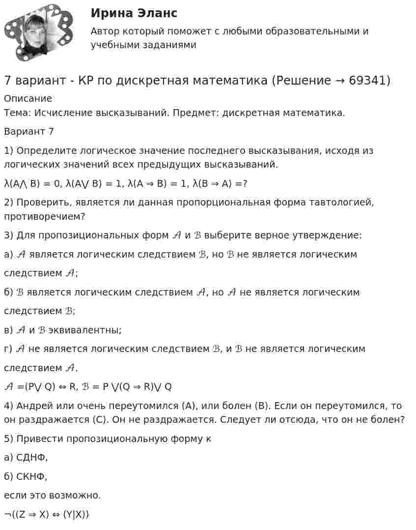      
            Описание
            Тема: Исчисление высказываний. Предмет: дискретная математика.Вариант 71) Определите логическое значение последнего высказывания, исходя из логических значений всех предыдущих высказываний. λ(A⋀ B) = 0, λ(A⋁ B) = 1, λ(А ⇒ В) = 1, λ(В ⇒ А) =? 2) Проверить, является ли данная пропорциональная форма тавтологией, противоречием? 3) Для пропозициональных форм 𝒜 и ℬ выберите верное утверждение: а) 𝒜 является логическим следствием ℬ, но ℬ не является логическим следствием 𝒜; б) ℬ является логическим следствием 𝒜, но 𝒜 не является логическим следствием ℬ; в) 𝒜 и ℬ эквивалентны; г) 𝒜 не является логическим следствием ℬ, и ℬ не является логическим следствием 𝒜. 𝒜 =(P⋁ Q) ⇔ R,   ℬ = P ⋁(Q ⇒ R)⋁ Q4) Андрей или очень переутомился (А), или болен (В). Если он переутомился, то он раздражается (С). Он не раздражается. Следует ли отсюда, что он не болен? 5) Привести пропозициональную форму к а) СДНФ, б) СКНФ, если это возможно. ¬((Z ⇒ X) ⇔ (Y|X))   
            
            
            7 вариант - БУХ УЧЕТ - контрольная7 вариант - КР по дискретная математика7 Вариант Учет и анализ (финансовый учет, управленческий учет, финансовый анализ) Рейтинговая работа Витте часть 17 Вариант Учет и анализ (финансовый учет, управленческий учет, финансовый анализ) Рейтинговая работа Витте часть 27. Вероятность наступления некоторого события в каждом из независимых испытаний равна 0,8. Определить вероятность того, что в 100 испытаниях событие появится не менее 70 и не более 90 раз; ровно 75 раз.7. Вычислите ΔrHº полиморфного превращения графита в алмаз  С(графит) = С(алмаз), на основании термохимических уравнений реакций:  1) 2C(графит) + 2O₂(г) → 2CO₂(г) + 787,0 кДж;  2) 3C(алмаз) + 3O₂(г) → 3CO₂(г) + 1186,2 кДж.  Ответ: ΔrHº = + 1,9 кДж7. Вычислите количество вещества эквивалента и молярную массу эквивалента H₃PO₄ в реакциях образования: а) гидроортофосфата; б) дигидроортофосфата; в) ортофосфата, если масса ортофосфорной кислоты во всех реакциях 12,38 г.75. Напишите электронную формулу атома элемента с порядковым номером 35. К какому семейству относится данный элемент? Определите, какие электроны являются валентными. Распределите их по квантовым ячейкам и определите ковалентность в нормальном76. На основании положения элемента в Периодической системе элементов Д.И. Менделеева дайте характеристику элементу № 42. 176. Написать уравнение гидролиза соли Mn(NO₃)₂ при обычных условиях и при нагревании.76. Определите, в каком периоде, группе, подгруппе находится элемент, если его атом имеет следующую конфигурацию внешнего и предвнешнего энергетических уровней: 4s²4p⁶4d¹⁰5s²5p⁴. Назовите этот элемент, распределите валентные электроны по квантовым 76. Составьте электронные уравнения и укажите, какой процесс – окисление или восстановление происходит при следующих превращениях:  As⁺³ → As⁺⁵; CrO₄²⁻ → CrO₂⁻ ; MnO₄⁻ → MnO₄²⁻; Si⁺⁴ → Si⁰  На основании электронных уравнений расставьте77. Исходя из положения в Периодической системе Д.И. Менделеева, для элементов ₃₈Sr, ₄₃Tc, ₅₁Sb определите: а) сколько энергетических уровней занято электронами; б) к какому семейству относится элемент; в) на каких уровнях и подуровнях находятся78. Напишите электронную формулу атома элемента с порядковым номером 42. К какому семейству относится данный элемент? Определите, какие электроны являются валентными. Распределите их по квантовым ячейкам и определите ковалентность в79. Определите, в каком периоде, группе, подгруппе находится элемент, если электронная формула атома включает электронную конфигурацию 5d⁶. Назовите этот элемент. Пользуясь правилом Гунда, распределите валентные электроны по квантовым ячейкам и